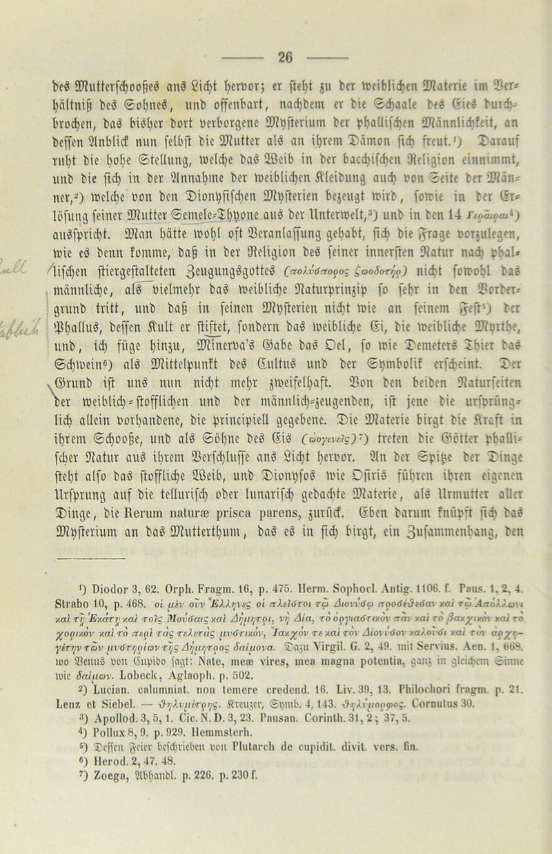 bcö SD'?uttcrfd)oo§eö anS ßic^t IjerDor; er flc^t ju bcr Jueiblit^en iDlaterie im 25er# ^ältni§ beö ©o()ncö, unb offenbart, nad)bem er bie 8c^aa(e beö 6iee burc^# bro^cn, ba§ biöl)er bort oerborgcne ®?t)fterium ber ÜJlännlicbfeit, an bcffen 2lnb(icf nun fclbf! bie 2Ruttcr als an i^rem 3)ämon ficb freut.') 2)arauf rnt)t bie l)ot)e ©tctlung, welche baö 2Bcib in ber bacd)if<ben SRcligion einnimmt, unb bie ft^ in ber 2lnna^me ber meiblid)en Äleibung au* »on Seite bcr ÜÄän# ner,^) n?elcl)e non bcn !Dion^fifd)en ÜJt^flerien bejeugt mirb, fomie in ber ®r# löfung feiner ®?utter ©emeIe#3;t)^one auö ber llntermelt,») unb in ben 14 noiiom^) aiiöfpric^t. 2)kn hätte mohl oft 23eranlaffung gehabt, ftd) bie fjrage oorjulegcn, ^ mie eö benn fomme, ba§ in ber Sfteligion beö feiner innerften ?tatur na* ph^l* 'lifchen jtiergeflatteten C^^oAiWopog Ct^oSarr^o) ni*t fomohl baö männli*e, alF~bieImehr ba§ n)eiblid)e SJtaturprinjip fo fehr in ben 25orber# 1 grnnb tritt, unb ba§ in feinen 2J?h)terien ni*t mie an feinem f^eftO bcr fonbern baä ineibli*e Si, bie meibliche 2Rhrthe, unb, ich füge hit^äu, SD^inerua’^ ©abe baö Del, fo mic T'emetere 2hi«r bae ©chlucin®) alä 9)?itte(punft beö ©ultuö unb ber Shmbolit erf*eint. Der x©runb ift unö nun nict}t mehr jmeifelhaft, 25on ben beiben SRaiurfeitcn ber meiblid)#ftofflichen unb ber männlich-jeugenben, ift jene bie urfprüng# li* allein oorhanbene, bie principietl gegebene. Die IDtaterie birgt bie Äraft in ihrem ©*oo§e, unb alö Söhne beö ©iö foojw«?g)0 bie ©etter phnUi'^ fd)er Utatur auö ihrem 23erfchluffe anö Öicht h«»or. 2ln ber SpiUc bcr Dinge ftel)t alfo baö ftoffliche ffieib, unb Dionpfoö mie Dfiris führen ihren eigenen llrfprung auf bie tellurifch ober lunarifd; gebad)tc iDtaterie, alö Urmutter aller Dinge, bie Rerum naturae prisca parens, jurücf. ©ben barum fnüpft fi* baö SDipjterium an baö IDtutterthum, baö cö in fi* birgt, ein 3ufjmmf«tang, ben *) Diodor 3, 62. Orph. Frag-m. 16, p. 475. Herrn. Sophocl. Anlig. 1106. f. Paus. 1.2, 4. Slrabo 10, p. 468. oL [.lev ovv £AApVfg oi nknöroi ra Aionöa rrooöi’d-töav xcü ru .4.tÖA7.oi / y.ai rtj 'E'/Arti y.ai toIc MoviSaiq v.al A^lir/Tot, vr) Aia, to öpj'/atf r/zdv aay y.ai ro ßay^tyor y.al ro ^o^i/.ov v.al TO rög r«Afrdg uvönv.ov, Jav.^ov re v.al Toy Aioyi-<Soy va).ov(Si v.ai Ttry ytDjVTav ^ivöTr^oiav rljg A^ur^Toog Saluoya. S'aju Virgil. G. 2, 49. mit Servius. .\en. 1, 668. mo atenu» oon (Supibo fngt: Kate, nietB vires, niea magna potentia, ganj in gleichem £innc mic Saiuov. Lobeck, Aglaopli. p. 502. 2) Lucian. caluinniat. non temere credend. 16. Liv. 39, 13. Philochori fragm. p. 21. Lenz et Siebei. — i?-pAi7(irppg. fivenjer, Snmb. 4,143. ■d->;XiTio^^og. Cornulus 30. 2) Apollod. 3,5,1. Cie. N. D. 3, 23. Pausan. Corinlh. 31, 2; 37,5. Pollux 8,9. p. 929. Ilemmslerb. 5) Ticflcu {veiev bcfdjvicl'cn lum Plularcb de cupidil. divil. vers. fm. «) Herod. 2,47. 48. 2) Zoega, aibbanbl. p. 226. p. 230 f.