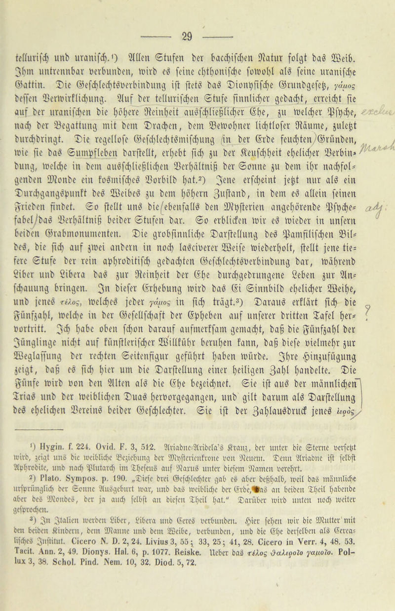 teffurifd) unb uranifc^.') 3I(Ien Stufen ber baccl)ifcl)en Ohtur folgt baö 2Beib. 3hm untrennbar nerbnnben, mirb eö feine d)t[)onifd)e fomohl al^ feine nranifct)c 63attin. J)ie @efc^ied}t^oerbinbnng ijt jtetö baö T)ion^rifd)e ©rnnbgefe^, yauog beffen 33ermirflid)nng. 9(nf ber tellnrifd)en Stufe finnli(^er gebucht, erreid)t fie auf ber nranifchen bie ^ö^ere Oteinheit anöfch(ie§Hd)er ßh«, jn melier if3f^d)e, nach ber 33egattnng mit bem brachen, bem SBeivohner lichtlofer SKäume, jule^t bnrd)bringt. Die regellofe ®efd)led)t^mifd)ung (in ber (Srbe fend)ten/’®rünben, mie fie ba^ Snmhfleben bar^eüt, ergebt fn^ jn ber ^enf^h^it ehelid)er Serbin» bring, melche in bem au0fd)lie^licf)en Serhältnig ber Sonne ju bem il)r nai^fol» genben Sionbe ein foämif^eö Sorbüb h^it.^) 3^^« erfcheint je^t nur alö ein Dnrehgangöhunft beö iffieibeö jn bem I)öhern in bem eö allein feinen ^rieben finbet. So ftelit unö biefebenfadö ben St^fterien angel)örenbe iPfheho- fabe^ba^ Serhältnig beiber Stufen bar. So erblicfen mir eS mieber in unfern beiben ©rabmonumenten. Die grobfinnlidje Darftellnng beö iftamfilif^en Sil» beä, bie fi^ auf jmei anbern in no^ laöci\)erer Sffieife miebert)olt, ftelit jene tie» fere Stufe ber rein ahh^obitifch gebad}ten @ef^led)töOcrbinbnng bar, mähvfnb Öiber unb Sibera ba^ jur üteinheit ber ©he bnrehgebrungene öeben ^ur 5ln» fchanung bringen. 3^ biefer ©rhebung mirb baö ©i Sinnbilb eheli^er Söeihe, unb jeneö r«;.og, mcl^eä jeber yätws in fi^ trägt.3) Darauf erflärt fiih bie fyünfjahl, meld^c in ber ®efellfd)aft ber ©hhehen auf nnferer brüten Slafel hev=' oortritt. 3c^ h^>hc oben f^on barauf anfmertfam gemalt, ba§ bie j^ünfjahl bet 3ünglinge nicht auf fünftlerifd}er ilß'illfnhr beruhen fann, ba§ biefe üielmehr jur ffieglaffung ber red}ten Seitenfignr geführt halben mürbe. 3'h’^^ •^injnfügung jeigt, ba§ ee fid) hm^ um bie Darftellnng einer heiligen Suhl hunbelte. Die günfe mirb »on ben 311ten alö bie ©he bejei^net. Sie ift anö ber männlichen^ Ütia^ unb bet meibli^en Duaö heroorgegangen, unb gilt barum alö Darjtellung be^ ehelichen Sereinö beiber ®efchle^ter. Sie ijt ber Suhluu^brnd jeneö hpSy- ') Hygin. f. 224. Ovid. F. 3, 512. 9(riabnc:31vibera’g i^vauj, bev unter bie ©tevue oerfetjt wirb, jeigt iin» bie iceiblicbe Sejicbung ber iüti)ftevieuh'oue oou il^euem. ®eiin Striabne ift fclbft 21pf)ecbite, unb nach ißlutard) im Xbefen^ ouf i)^aru§ unter biciem 9tamen Perehrt. 2) Plato. Sytiipos. p. 190. ,,‘£ie)e brei ®efd;(echter gab e§ aber befjhalb, meit baä mäiiulidie urfprünglich ber ©enne 31usgeburt mar, unb baä meibtid}e ber erbe,%-iä au beiben £hed h“l*enbe aber be^ SKonbe», ber ja and; fetbjt an biejen £t;eit hat. darüber mirb unten ned) meiter gefprochen. Stalien merben Siber, tibera unb (?ereä oerbniiben. .^ier fehen mir bie SJtuttcr init ben beiben fiinbern, bem 2Jianne unb bem SEßeibe, Perbunben, unb bie ©he berjetben afö ©erea» lijd)cä ^nftitnt. Cicero N. D. 2, 24. Livius 3, 55 ^ 33, 25; 41, 28. Cicero in Verr. 4, 48. 53. Tacit. Ann. 2, 49. Dionys. Hai. 6, p. 1077. Reiske. lieber ba2 riXog ^aXepoto yaniolo. Pol- lux 3, 38. Schol. Pind. Nem. 10, 32. Diod. 5,72.