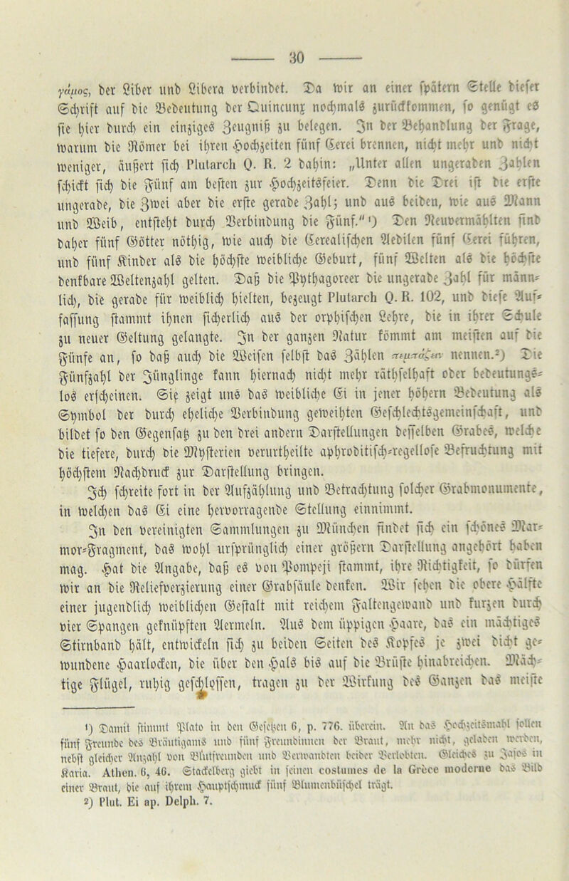 y«//og, ber öifcer unb Cibcra tocrbinbct. Da rt>\x an einet fpötern Stelle biefet Sd)vift auf bic IBcbciitung ber Ditincunj nod)mal0 iuriicffommen, fo ftenüät eö jie l}ier buvch ein cinjiaeä Sougnif} ju belegen. Jn ber 23el)anblung ber ^jrage, njarum bic Oiömet bei ihren .^>od)jciten fünf (£erei brennen, nicht mehr unb nicht meniger, äußert fich Plularch 0. R. 2 bahin: „Unter allen ungtraben 3ahlen fd)idt fid) bie f^fünf am beften jur ^ochjcitiJfeier. Denn bic Drei ift bie etfre ungcrabe, bie 3mei aber bie erftc gerabeBahlj unb aue beiben, mic aue !D?ann unb fföeib, entfteht burd) SBctbinbiing bie günf.') Den Uteunermählten finb baher fünf ©ötter nbthig, U)ie auch bie (£ctealifchen Ulebilen fünf (terei führen, unb fünf Äinber alö bie hö<hPe leibliche ©eburt, fünf 2öelten ale bie h^fhü« benfbare 2ßeltensal)l gelten. Daß bie iPht^ngoreer bic ungetabe Jahl für männ^ lid), bie gerabe für n)eiblid) hielten, bezeugt Plularch Q. R. 102, unb biefe 3luf» faffung {lammt ihnen fid}erlid) auö ber crphifd)en Sehre, bic in ihrer Schule ju neuer ©eltung gelangte. 3n ber ganjen Dlatur fommt am meiften auf bie 5‘ünfe an, fo ba§ and) bie Sßeifen felbfl ba^ Sohlen nennen.^) Die f^ünfjahl bet Jünglinge fann bierna^ nid)t mehr räthfelhaft ober bebeutung«- loö erfdjeinen. Si? jeigt unö baö toeibliche 6i in jener hohem 'Bebeutung als Shmbol bet burd) ehelid)e löerbiubung gereihten ©efchlechtsgemeinfd'aft, unb bilbet fo ben ©egeufa^ juben brei anberu Darjlellungen beffelben ©tabes, melcbc bie tiefere, burd) bie 2)?h{lerien berurtheiltc ahhTe>bitifd)*regellofe Sefruebrung mit höd)flem IRachbrucf jur Darftellung bringen. 3ch fd)reite fort in ber 5luf5ät)luug unb «Betrad)tung folcher ©rabmonumente, in U)eld)cn baö ©i eine hevoorragenbe Stellung cinnimmt. 3n ben bereinigten Sammlungen 5II IDJünd)^! finbet fi^ ein id)cnes 3)iar* mor*5vngineut, baö mol)l urfhvüngli^ einer großem Darfiellung angehört hoben mag. |>at bie Eingabe, ba§ eö bon {ftomheji {lammt, ihre {Richtigfeit, fo bürfen mir an bie Oieliefbetgierung einer ©rabfäule benfeu. äSir {eben bic obere 0(.>älftc einer jugenblid) meiblid)en ©ejlalt mit reid)cm fyaltengemanb unb furjen burch hier Spangen gefnühften 5lcrmelu. DlU'S bem üppigen .paare, bas ein mächtige^ Stirnbanb l)ölt, cntmideln fid) ju beiben Seiten beö .^ohfeö je jmei bicht ge* Ibunbene |>aarlotfcn, bie über ben .pald bit? auf bic 'iU'ü{le hiuabreichcn. iRäd)? tige glügel, ml)ig gef^lijffen, tragen ju ber ÜSirfung bes ©anjen baö meifte *) ftiiumt ?).Mato in bcu ®c{cbeu G, p. 77G. übevein. ?lii bei? .pciiscitiMnaH {cUcu fünf gveunbe bc4 'iH'äutiaani« unb fün( gvcuubinncu bev 3)raut, incbv iiict't, .;\cl.ibcn ircrbcn, ncb{l gtcid)cv oou SDiutivounbcii unb 58cm'aubtcn beibev 'ICcvlebtcu. ©Icicbcb ju g.iici5 in Stavia. Athen. 6, 46. Stadclbcvg giebt in {einen cosluines de la Grece moderne ba» iHilb einer S3rant, bic nnf ihveiu .panpt{cC)mudf {iinf iötnmcnbü{diel tragt. 2) Flut. Ei ap. Delph. 7.