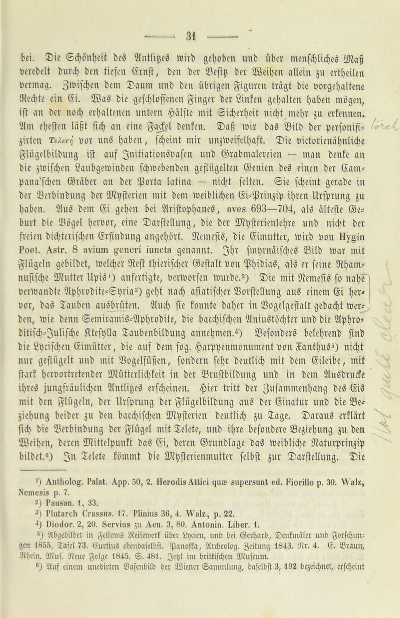 ki. J)ic Sc^önV'it beö 3Iut(i^c^ tüirb gehoben iinb über menf^lic^eö 10?a§ üerebelt buv^ ben tiefen S'rnit, ben bev 23eft^ ber Sffieiben allein jii crtbeücn nernuig. l'^unn nnb ben übrigen ^iguven trägt bie norgebaltene 9ted)te ein 6i. 2Baö bie gefcfjloffencn 'Ringer ber Sinfen gel)alten t)aben mögen, ift an ber nod) erhaltenen untern ^älftc mit ©i^erheit nicht mehr 511 erfennen. 5(m eheften lä§t fii^ an eine ^ocfel benfen. ®a§ mir baö isilb ber ^erfonifi^ jirten Teient üor und haben, [cheint mir unimeifelhaft. ®ie r>ictorienähnlid)e fylügelbilbung ift auf Jnitiationöuafen unb ©rabmalcreien — man bente an bie jmifchen ßaubgeminben fchmebenben geflügelten ©enien bed einen ber Sam^ f)ana’fd)en ©räber an ber ffJorta latina — nid)t feiten, ©ie fd)eint gerabe in ber 2}crbinbiing ber üJthfterien mit bem meiblichen ©Ufßrinjif) ihren Urfprung ju haben. 51ud bem ©i gehen bei IMriftof^haneö, aves 693—704, alö ältejle ©e^ burt bie Sögel hftt’or, eiim 3)arftcIIung, bie ber 2)tt)fterienlehre unb nidit ber freien bichterif^en ©rfinbung angehört. Semefu^, bie ©imutter, mirb Don Hygin Poet. Astr, 8 avium generi iuncla genannt. fmt)rnäifd)eö Silb mar mit fylügeln gebilbet, meld)er fReft thierifd)er ©eftalt non ffthibiaö, alö er feine SRham* nufifche iDhitter Uf)iiä 0 anfertigte, toermorfen murbe.^) ®ie mit Semeftö fo nahF uermanbte 3l)>htobite=^©hria2) geht nach afiatifd)er Sorfteflung au§ einem ©i her* uor, baö tauben auebrüten. IMuch fie tonnte baher in Sogelgeftalt gebai^t mer^ ben, mie benn ©emiraniiösSf^h^^obite, bie bac(^if(^en iilniuötöchter unb bie bitifd}=3ulif^e ^tefhlia Jaubenbilbung annehmen.^) Sefonberö belehrenb finb bie Spcifchen ©imütter, bie auf bem fog. ^arf3l)enmonument oon 3£anthuö5) nicht nur geflügelt unb mit SogeIfü§en, fonbern fel)r beutlich mit bem ©ileibe, mit ftarf hft'^ortretenber iDtütterli^fcit in ber Sruftbilbung unb in bem Suöbrudc ^ ihre« jungfräulichen Ulntli^ed erf^einen. |)ier tritt ber 3wfammenhang bed ©iö mit ben fylügeln, ber Urffjrung ber glügelbilbung auä ber ©inatur unb bie Se* jiehung beiber ju ben bac*ifd)en 2Jtt)fterien beutlid} ju Jage, J)arauö erflärt fti^ bie Serbinbung ber fylügel mit Jelete, unb ihre befonbere Se^iehung ju ben HÖeihen, beren 2RitteIf)untt baö ©i, beren ©runblage baö meiblii^e Saturfjrinjif) bilbet.«) 3^ 3:elete fömnit bie äRhfterienmutter felbfi jur J)arfteIIung. ®ie *) Antholog. Palat. App. 50, 2. Ilerodis Atlici quae supersunt ed. Fiorillo p. 30. Walz, Nemesis p. 7. 2j Pausan. 1, 33. 3j Plutarch Crassus. 17. Plinius 36, 4. Walz, p. 22. 1) Diodor. 2, 20. Servius 511 Aen. 3, 80. Antonin. Liber. 1. 3tbge6Ubet in gcHeU'l 9lci)en'crf über Cncien, unb bei ©cvljarb, ■Ccnfniäfcv unb ^eefchun: gen 1855, Xafet 73. (Curtiuö cbenbafclbft. iJJanoft'a, 3(vd)Co(og. B^tnng 1843. 5)iv. 4. 6, Sövaun, 5Rbcin. ÜJhi). 'JJeue ^®^5. ©.481. aa brittifeben aJCufcuin. ®j 5luf einem unebivten SSafcnbilb bev äßienev ©ammlung, bafelbft 3, 192 bejeiebnet/ erfebeint