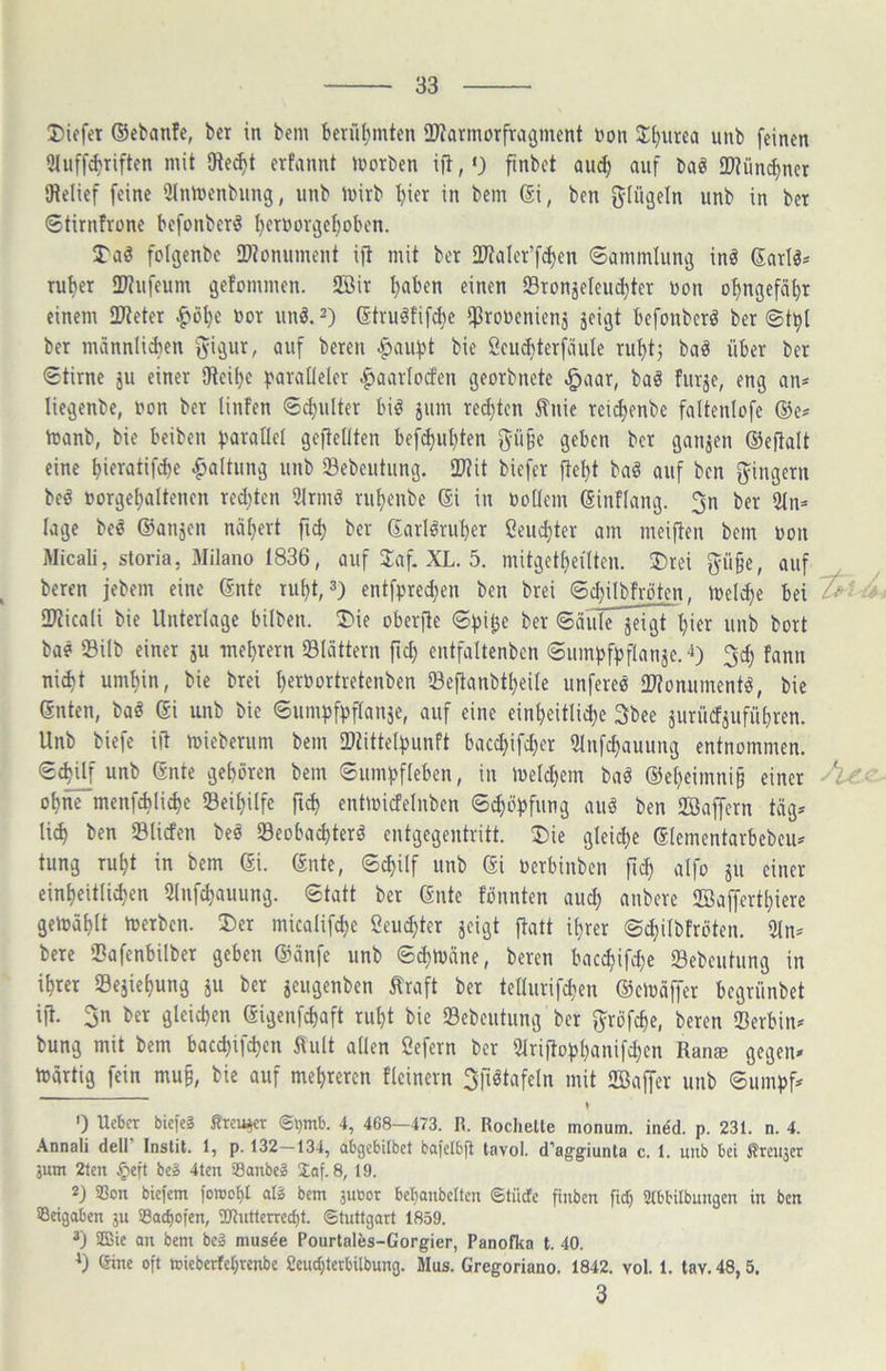 liefet ®ctanfe, ber in bcm berül)mten OJiarmorfragmcnt non Jl)urea unb feinen Qluff^riften mit SRei^t erfannt morben ijl, •) finbct aii^ auf baö 9)?ünc^ner Oielief feine 5Inmenbung, unb inirb ^ier in bem ®i, ben ^lügeln unb in bet ©tirntrone befonberö t}erüovi3ef)oben. folijenbe iDionument ift mit ber 2JtaIer’f(^en ©ammlunij inö Sarlö* Tut)er ITJufeum gefommen. 2öit t)aben einen 23ronjeIeiu^ter non o^ngefät)t einem ilReter ^öl)c not unö. 2) (Strulfifcbe ^ronenienj jeigt befonbcrö ber ©t^l ber männliAen '^igur, auf bereu ^au^t bie Cciu^terfäule rut)t5 ba^ über ber ©tirne ju einer SRei^e ^^ara^lelcr .^aavlotfen georbnete ^aar, baö furje, eng an^ liegenbe, non ber tinfen ©d}ulter biö jum red)tcn tnie reidjenbe faltenlofe ®e# tnanb, bie beiben ^^aratlet geftedten bef^ut}ten f^ü^e geben ber ganjen ®eftalt eine ^ieratifcbe .^altung unb Sebeutiing. 2)?it biefer ftetjt baö auf ben gingern be^ norge^altencn red}ten 9lrmö ru^enbe ®i in noOem Ginflang. 3n ber 9tn* läge beö ©anjen nätjert ber ©arl^ru^er ßeuditer am meij^en bem non Micali, storia, xMilano 1836, auf 3:af. XL. 5. mitgett}eilten. ®rei p§e, auf beren jebem eine 6nte ruf)t, 3) entfpred)en ben brei ©djilbfröten, inelc^e bei SKicali bie Unterlage bilben. !Die oberfle ©pi^e ber ©äülTjei5~f)ier unb bort bae 23ilb einer ju mebrern SBIättern ficb entfaltenbcn ©umpfpftanäe.4) 3^ fann ni(bt umbin, bie brei bf^^ortretenben Seftanbtbeile unferee OJJonumentö, bie (Snten, baö dx unb bie ©umpfpflanäe, auf eine einbeitli^e 3bee äuriid^ufübren. Unb biefe ift mieberum bem föUttelpunft baccbifd)er Stnfcbauung entnommen, ©c^f unb Snte geboren bem ©umpfleben, in ineld^em baö ©ebeimni^ einer A- ohne menfcblicbe ©eibilfe ficb enünicfelnbcn ©cböpfung auö ben 2Baffcrn tag* li^ ben Slicfen beö «Beobacbterö entgegentritt. 5)ie gleiche (5Iementarbebcu* tung rubt in bem ®i. ©nte, ©cbilf unb ®i nerbinben ftcb aifo ju einer einbcitlicben 3(nfcbauung. ©tatt ber (Snte tonnten aud; anbere SSaffertbiere gemäblt toerben. 35er micalifcbe Ceucbter jeigt ftatt ihrer ©^Ubfröten. 2ln* bere fDafenbilber geben ©änfe unb ©cbmäne, beren baccbifd^e Sebcutung in ihrer Sejiebung ju ber jeugenben ^raft ber tedurifcben ©cioäffer begriinbet ift. 3n bet gleichen (Sigenfcbaft ruht bie Sebeutung ber f^^rofcbe, beren Serbin* bung mit bem baccbifcbcn 5tult allen Cefern ber 2lriftopbanifd}en Ran* gegen* toartig fein mu§, bie auf mehreren tlcinern Sfiötafeln mit 2Ba|fer unb ©umpf*  I 0 Ucber biefe? firei^er <Spmb. 4, 468—473. R. Röchelte monum. indd. p. 231. n. 4. .\nnali dell Instit. 1, p. 132—134, abgebitbet bafelbfi tavol. d'aggiunta c. 1. itub bei ßrcitjer jum 2ten .^eft beS 4ten Sanbe? 2af. 8, 19. 2) Bon biefem fowobl al§ bem 311001 bebanbelten 6tiiCte finben fiel; Stbbilbuugen in ben ©eigaben 311 ©ac^ofen, 2Jintterred)t. ©tuttgart 1859. 3) 3Bie an bem be» musde Pourtales-Gorgier, Panofka t. 40. ') eine oft mieberfebrenbe £embtetbilbung. Mus. Gregoriano. 1842. vol. 1. tav. 48,5. 3