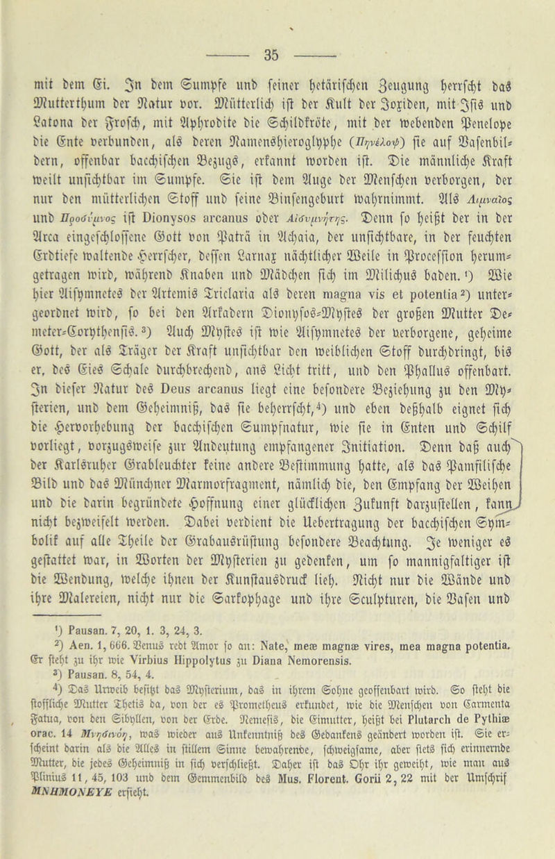 mit bem (Si. 3n bem <Sum)3fc iinb [einet ^etärifd)en [>enfd)t baä ÜJhittert^um bcr 9iatur not. 2}?iitterlid) ift bet ^ult bet Sojiben, mit 3fiö unb Catona bet ^tofcb, mit 3(^t)tobite bie <5d)ilbftüte, mit bet mebenben i^enelo^je bic 6nte netbiinbeu, ald beten iJtamenöf)ietoc}l^)3l)e (n?iviXoip) fic auf ©afenbils betn, üffenbat bacd)ifc^en 23ejiu3ö, etfannt motben ift. ®ie männli(|e ^tnft meilt unfK^tbat im ®umt)fe. 6ie ift bem 21ugc bet SWenfc^en üetbotgen, bet mit ben nüittetli^en (Stoff iinb feine SBinfengebutt n)al}tnimmt. 2ild Ai^vaiog nnb -ZJporfrtnog ijt Dionysos arcaniis ober Aiöv^iv^Ttjq. 2)enn fo '^ei§t bet in bet 3trca eingcfd)Iof[enc @ott oon ifiatrii in 51d)aia, bet iinfi^tbare, in bet feiid)ten Grbtiefc maltenbe ^etrfd)er, beffen Satnaj näd)tlid)et 2Beile in ifJtoceffion ^erum^ getragen mirb, mä^renb ilnaben nnb SOMbc^en im 2)Zilid)iiä haben.') 2ßie ^ier iJlif^mnetel bet 5lrtemiö 2:riclaria alä beten magna vis et potentia^) unter* georbnet mitb, fo bei ben 5ttfabern 3)iom)foö*2tJ^(teö bet gro§en D3^utter metetjSorpt^enjiö. 3) 2lu(^ tDi^fted ift mie iilif^mneteö bet üetbotgene, get)cime @ott, bet ald fraget bet Ätaft unfic^tbat ben meibUc^en 6toff biirdjbringt, biä er, beö (Sieä ©d>ale buti^ibtec^enb, anä ßicbt tritt, unb ben ip^alluö offenbart. 3n biefet 9iatut bed Deus arcanus liegt eine befonbete 95ejiel)ung ju ben fterien, unb bem ©e^cimni^, baö fie be^ettfd)t,4) unb eben be§^alb eignet ftc^ bie ^etoorbebung bet bac^ifd^en Sumpfnatut, mie fte in ©nten unb ©cl)Uf »orliegt, ootjugemeife jut 9lnbeutung empfangener Snitiation. ®enn ba§ auc^'^ bet Äatl0tul)et ©rableucbter feine anbere IBeftimmung tjatte, alö ba^ iftamfilifcbe 93ilb unb baö SDlündiner 2)larmotftagment, nämlid) bie, ben ©mpfang bet 2BeU)en unb bie batin begtünbete .^offnung einet glücfli^en barjuftellen, fanru nicht bejmeifelt merben. ®abei Oerbient bie Uebertragung bet bacd)ifchen ®pm* bolif auf alle bet ©tabauätüffung befonbete Beachtung. 3^ loeniget ed geffattet toat, in SBorten bet IWpfletien ju gebenfen, um fo mannigfaltiger ift bie SZöenbung, meiere ihnen bet lunftaudbrucf lieh. S^ticht nur bie 2Bänbe unb ihre IDlalereien, ni^t nur bic ©arfophage unb ihre ©culpturen, bie 93afen unb ') Pausan. 7, 20, 1. 3, 24, 3. 2) Aen. 1, 666. SßenuS rebt Stmor fo au: Nate,' mete magnae vires, mea magna potentia. 6t fie^t ju if»r mie Virbius Hippolytus ju Diana Nemorensis. ä) Pausan. 8, 54, 4. 'l) Urweib befipt bai ÜJl^ftcrium, ba§ in i[)rcm ©ohne geoffeubavt mirb. ©o bic goffliihe 2Jluttcr Jbed» oon bcr eg ipvomdheug erfunbet, mic bic 2Jtenfd)cu oou Savmcnta gatua, ton ben ©ib^tten, ton bcr (Srbc. SUenteftg, bie Simuttcr, t)ci§t bei Plularch de Pylhi® orac. 14 Mvi/(Sn6ij, mag mieber aug Untenntnib beg ©ebanfeng geänbert worben ifi. ©ie er; febeint barin atg bie Süleg in ftidem ©inne bewaf)rcnbe, f^weigfamc, aber fictg fid) erinnembe ÜJtutter, bie jebcg ©cheimuiB in fi^ oer)d)Iic6t. ®aher ifi bag D^r it;r gewci£)t, »ie man aug Mining 11,45, 103 unb bem ©emmenbUb beg Mus, Florent. Gorii 2, 22 mit bcr Umfdjrif MNHJUONEYE erfteht