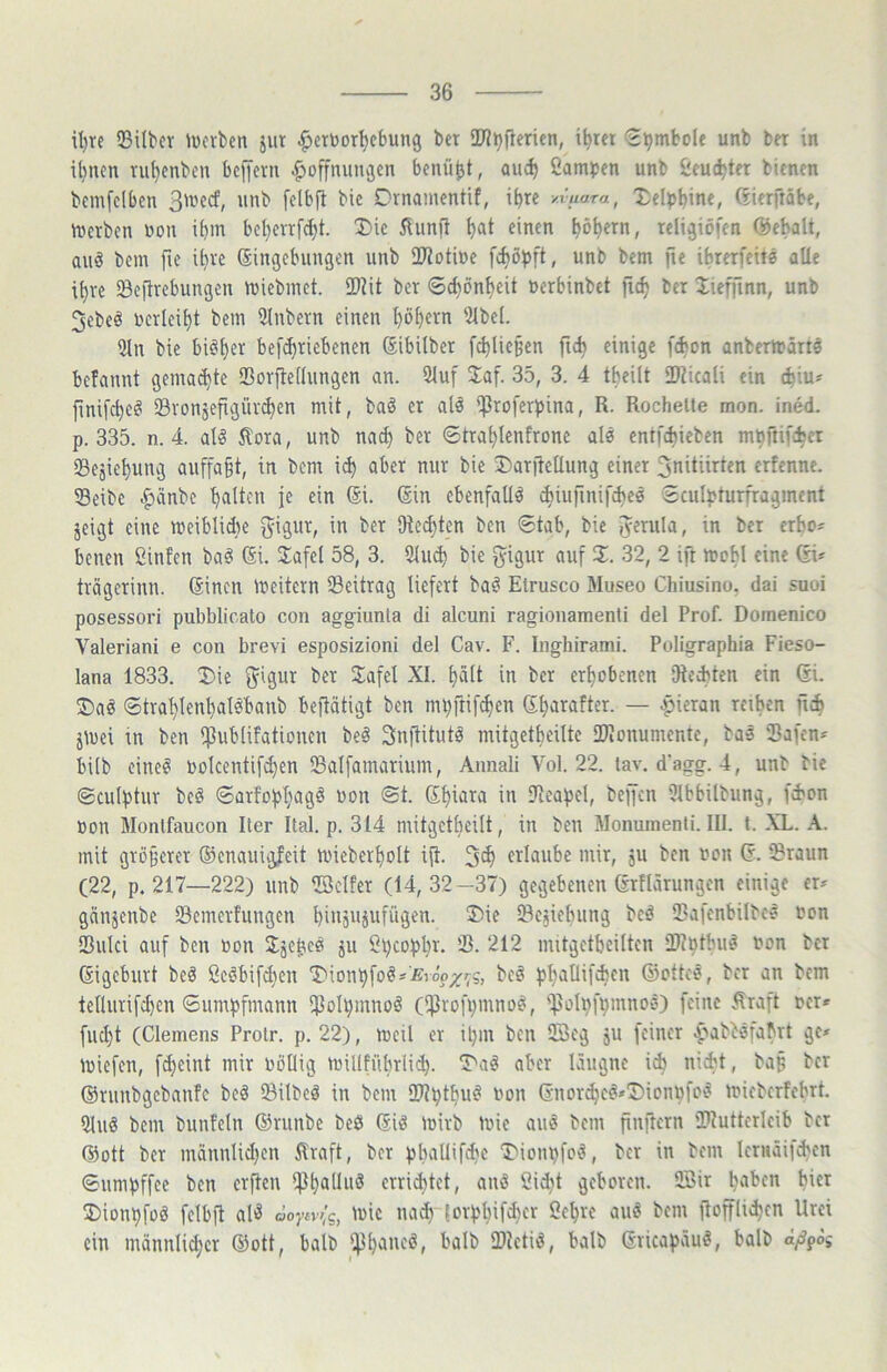 il)re 33ilbcv ivcrbcn jiit ^ertoor^ebung bet TOijftericn, i^rer €^mboIe unb bet in ihnen tu()enben beffetn ^»Öffnungen benü^t, auc^ Campen unb Ceuc^tet bienen bemfelben SU'ecf, unb felbp bic Dtnamentif, ibte y.iuara, Xeipbine, ßietftäbe, metben uon ibm bct)ettfd}t. Die Äunfi l)at einen ^ö^etn, teligiöfen Qöebalt, auö bem fie il)te (Singebungen unb ÜJiotiue fc^öpft, unb bem fte ibterfeits alle i^te Scittebungen miebmet. SDJit bet 6^ön^eit uetbinbet fic^ bet Iieffinn, unb 3ebeö uctlei^t bem 3lnbetn einen l)öf)etn 5lbe(. 5ln bie bi^^et bef^tiebenen Sibilbet [cbliepen fic^ einige f(bon anberttätts befannt gema(^te Sotfledungen an. 2luf Jaf. 35, 3. 4 tbeilt iDiicali ein (biu^ finifc^cei SBtonsefigüt^en mit, baö et als ‘Ptofetpina, R. Röchelte mon. ined. p. 335. n. 4. al^ Äota, unb na^ bet 6tta^Ienftone als entfebieben mpftifebet Segiepung auffa§t, in bem i(b abet mit bie 2)at|tellung einet ^nitiitten etfenne. 5Beibc .^änbe palten je ein ®i. (Sin ebenfalls cbiurinifcbed Sculpturftagment jeigt eine meiblidie ^igut, in bet SRed)ten ben 6tab, bie i^etula, in bet etbo' benen Cinfen ba# (Si. S^afel 58, 3. 2(ii^ bie ^igut auf 2:. 32, 2 ift mcbl eine (SU ttägetinn. ßinen meitetn Seittag liefett bad Elrusco Museo Chiusino, dai suoi posessori pubblicato con aggiunla di alcuni ragionamenli del Prof. Domenico Valeriani e con brevi esposizioni del Cav. F. Inghirami. Poligraphia Fieso- lana 1833. I)ie f^igut bet 2afel XI. palt in bet etpobenen Oleebten ein (Si. 2)aö ©ttaplenpalsbanb beflätigt ben mpftifepen (Spataftet. — apietan teipen fiep jluei in ben *^3ub(ifationen beö Snftitutd mitgetpeilte IDionumente, bas Safen^ bilb eine«! toolcentif^en Salfamatium, Annali Vol. 22. lav. d'agg. 4, unb bic ©culptur bcö ©atfoppagö uon @t. (Spiata in Seapcl, beffen 3lbbilbung, fd'on »on Monlfaucon Iler Ital. p. 314 nütgctpeilt, in ben Monumenti. III. t. XL. A. mit gtüpetet (üenanigfeit lineberpolt ift. 5tp etlanbe mit, ju ben ucn (S. Staun (22, p. 217—222) unb ©elfer (14,32—37) gegebenen (Stflärungen einige er^ gänjenbe Semerfungen piiigUiiifügen. Tiie Scjiebung bed Safcnbilbc? non Sulci auf ben üon Jjebcei ju Cpcoppr. S. 212 nntgetpcilten Stptpud non bet (Sigebutt bed ßcdbifdien T'ionpfoÖÄiEiöp_;/rs, beö ppallifcpcn (SJottes, bet an bem tellntifd)en ©umpfmann Solpmnoä (iprofpmno^, 'ipoIpfpmnocO feine .%aft net» fuept (Clemens Protr. p. 22), meil er ipni ben ©eg gU feiner l^abböfaptt ge* miefen, fdjeint mir Pöüig mil(fnbrli(p. 2a^ aber läiigne icp niept, bap bet (Stnnbgebanfe bed Silbcd in bem Stptpu^ non (Snot^e^*5Monpfoö micberfebrt. 5luö bem bunfcln (Stunbe beö (Sid mitb mic and bem finftern Siutterlcib bet @ott bet männlid)cn firaft, bet ppallifdje 2ionpfod, bet in bem letnäifcpcn ©nmpffee ben erften i^pallud etrieptet, and ßid^t geboten, ffiir paben hier 2)ionpfod fclbii ald öoytv>lg, mie nad) (otppifd)cr Cepte aud bem fioffliepen Urei ein männlid)ct (Sott, halb Iflpaned, balb Stetid, balb (Sticapäud, halb a/S^oi