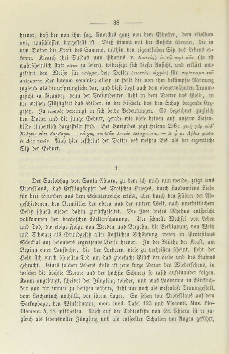 I)crt)or, ba§ bcr bon t'^m fog. (Snorcbcä ganj »on bem Gibotter, bem vitellum ovi, umfc^Iojfcn bargcflcUt ifl. X>ie§ {timmt mit bet 2lnfic^t überein, bie in bem ®ottcr bie Äraft beö ©amenä, mithin ben eigentlichen bee Sebenö er* fennt. Älearc^ (bei ©uiba^ unb ip^otuiö v. Kiorrög) Iv rZ ntot 6Zr (fo ift tba^rfc^einli^ jtatt ohov ju lefen), tvibcrfe^t fic^ biefer 5lnfic^t, unb erflärt um* gcfe^Vt bClÖ 2Bci§e für (Saioua, ben 5)otter (vtorrög, ö^o6v) für moirroua Tov dnigiiaTos ober luteum serninis; allein et jbellt bie Don i^m befämpfte IKcinung juglei^ alö bie urfpriinglid;e bar, unb biefe liegt au^ bem obenermä^nten Üraum» gefickt ju ©runbej benn ber Slraumbeutet fle^t in bem Dotter baö ©olb, in ber meif’en ^lüfjigfeit ba§ ©über, in ber ©ifdjale bas ben S^ab bergenbe Grj* gefä§. 3a vcodöSg oereinigt in fi^ bcibe 23ebcutungen. Gö bejeic^net juglci':^ ben Dotter unb bie junge ©eburt, gerabe ioie biefe beiben auf unferm iBafen* bilbe einbeitli^ bargejbellt finb. Sei Guribibeä fagt c^elena 256: yof «n'-y 'E/iXtjvig ovTe ßa^ßagog — Tav^og vao<S(Sav Xav/.ov iy.Xo^averau, — iv a tu Aifiav <pa.6rv i» Aiog Tey.eiv. ^u^ ^ict etfcfieint ber Dotter beö meinen Gis als ber eigentliche ©i^ ber ©eburt. 3. Der ©arfobh^g Oon ©anta >^un toenbe, jcigt unä ifjrotefilauö, baö Grplingöobfer beö Jroifchen Äriegeä, bur^ Saobamiens Siebe für brei ©tunben auö bem @d)attenreict)e erlöst, aber burch ben führet ber 2lb* gefchicbenen, ben Sermittlcr bet obevn unb bet untern üöelt, na^ unerbittlichem ©e[el3 fchneü miebcr bal)in iuriufgeleitet. Die 3bee biefeä ID^hthus cntfpri^t oollfommen ber bacchifd}en iffieltanfchauung. Der fchncUe SSe^fel oon Scbcn unb Dob, bie eioige »on Uöerben unb Ißergehn, bie iBerbinbung oon SeiB unb ©chioarj alö ©runbgefe^ aller jbofflichen ©chöpfung treten in iprotejilau^ ©d}i(ffal auf befonberd ergreifenbe SBeife heroor. 3« ber Slütbe bcr v^taft, am IBeginn einer Saufbahn, bie ber Sorbeern oicle ju oerheiBcn f^eint, fiebt ber .^elb fid) but(h fdjnellen 2:ob um bad jtoiefad}c ©lüd ber Siebe unb bes Otuhms gebraut. Gineö folchcn Sehend SBilb ijt jene furjc Dauer bed iffiicberfehens, in toeldjer bie hoffte 2öonne unb bcr hö^flc ®^merj fo rafch aufeinanber folgen, ifaum angelangt, fcheibet ber 3ßngliit3 loicber, unb load Saobamia in SSirflich* feit unb für immer jn bcfiben mahnte, fteht nur noA ald mcfcnlofe Sraumgeftalt, oom Seid)entud) umhüllt, Oot ihrem Säger, ©o fchcn mir ^roteillaud auf bem ©arfobhage, ben SÖinfelmann, mon. ined. Jafel 123 unb Visconti, Mus. Pio- Clement. 5, 18 mittheilen. Sind) auf ber ^obtcnfiftc oon ©t. GhiJt^ ift er ju* glei^ ald Icbendooller 3üngling unb ald entfeelter ©Ratten oor Ülugen geführt.