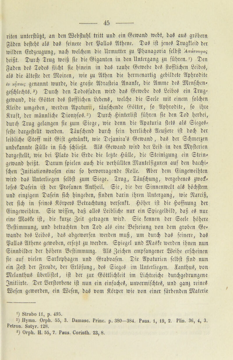 ritcn unterpü^t, an bcn SEBebftu^l tritt unb ein (53cn)anb tnebt, baö auä grobem gäben beließt al^ baö feinere ber ifJaüaö 9tt^ene. T>aö ift jene^ Jrugfleib ber tnilben ßrbjeugung, nad) Vnelcbem bie Urmutter jii iß()anagoria felbfi ’Actärov^oi bci§t. ®urd) Jrug föei§ [\( bie ©iganten in ben Untergang jii fü()ren.') J)en gaben bcö Jobeö fli^t fie t)inein in baö rautje ©emebe be^ ftoffli^cn ßeibeö, alö bie älteftc ber 2}toiren, mie jii iMt^cn bie ^ermenartig gebilbetc Sifj^robite iv y.^^01? genannt mnrbc, bie gro§e 5tbrafteia iilnanfe, bie 5lmme beö ÜJtenfc^en* gefd)le^t^. 2) I)ur* ben Jobeöfaben tnirb baö ©emebe beö ßeibet^ ein 3:riig== gemanb, bie ©etter beö ftofflid)en ßebenä, tüeld}e bie ©eele mit einem foldjen Äleibe umgeben, merben 5lvaturii, täufc^enbe ©ötter, fo iMpt)robite, [0 i^re .^raft, ber männli^e !Diont)foö.3) Dur^ ^interlift führen fie bcn Job t)erbci, bureb Jrug gelangen fte jum ©iege, toie benn bie 51^)aturia fletä alö 6iegeö* fege bargegeüt Serben. Jäuf^enb biird) fein bctrlid)eö Slcu^ere ig bo^ ber leibliche ®tog mit ©ift geträntt, mie Dcjanira’ö ©emanb, baö ber ©d)mer^en unbefanntc gflde in g>^ fd)lie^t. 2llö ©etuanb tuirb ber Öeib in ben 2>tbgerien bargegeüt, mie bei iglato bie ©rbe bie lejjte ^üllc, bie ©teinigung ein ©tein» gemanb ^ei§t. J)arum fpiclen aud) bie oerf)ü(Iten 2)?antelgguren auf ben bacd)i» f^en 3nitiationöoafen eine fo ^eruorragenbe Otolle. Slbcr bem ©ingen)eit)ten mirb baä Unterliegen felbg jum ©iege. Jrug, Jäufdjung, uergebeneö jtoeef? lofee J)afein ig ber igrofanen 5lntt)eU, ©ie, bie ber ©innenluelt a(ä I)öcbgem unb einjigem J»afein gc^ t)ingeben, gnben barin i^ren Untergang, inie iRarci§, ber gc^ in feineö .^örper^ Setract)tung »erfenft. ^öf)er ig bie Hoffnung ber ßingemeibten. ©ie tuigen, ba§ ade^ ßeiblic^e nur ein ©f)icgelbilb, ba§ eö nur eine OJtaefe ig, bie furje getragen Unrb. ©ie fennen ber ©eele f)öf)ere 38egimmung, unb betrachten ben Job atö eine Befreiung non bem groben ©e» manbe be« ßeibeö, baä abgemorfen merben mu§, um bur(^ baö feinere, baö $ada0 5Uhene gehoben, erfeht ju merben. ©!|3iegel unb ÜRaöfe Serben il)iien mm ©innbilber ber ^öhern Segimmung. 5Uö emipfangener 2üei^e erfc^einen ge auf Dielen ©arfo))t)agen unb ©raboafen. J)ie 2t|3aturien felbg gnb nun ein geg ber greubc, ber (Srlofung, beö ©iegeö im Unterliegen. Xant^uö, Don IKelant^uä überliget, ig ber jur ©öttlidifeit im öid)treid)e burd;gebrungene 3nitiirte. J)er SBergorbene ig nun ein einfact)e^, unDermifd}teö, unb ganj reineä üßefen geworben, ein Söefen, baö Dom Äörf^er Wie Don einer färbenben IDtaterie ') Strabo 11, p. 495. 2) Ilymn. Orph. 55, 3. Daniasc. Princ. p. 380—384. Paus. 1, 19, 2. Plin. 36, 4, 3. Pelron. Satyr. 128. Orph. H. 55, 7. Paus. Corinth. 23, 8.