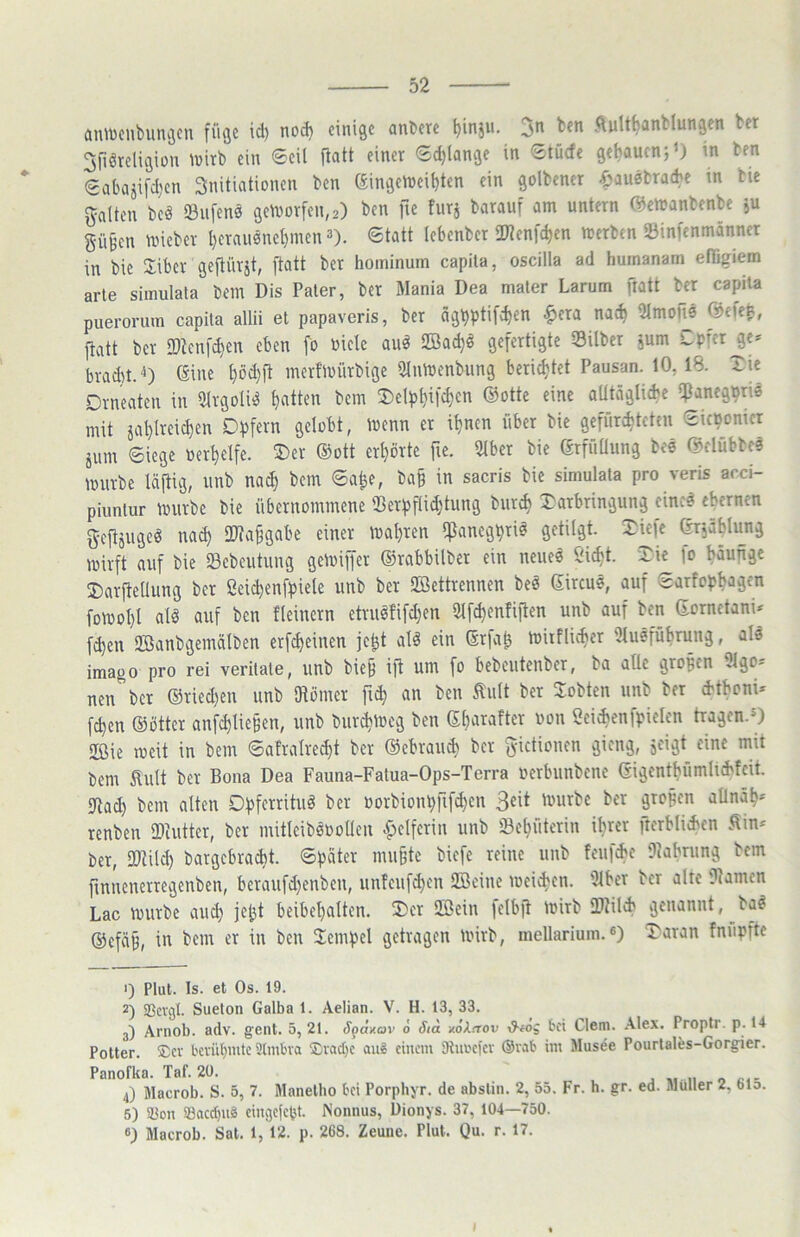 aniücnbunijcn füge id) nod) einige anbere ^injit. ben ftult^anblungen ber ^fiöreligion ^virb ein ©eil fiatt einer ©d)lange in ©tücfe get)auen;0 'n ben <2abajifd)en Snitiationen ben (Singeföeibten ein golbener .öausbra(be m bie galten beä ©ufens gelvor[en,2) ben fie furj barauf am untern (^emanbenbe ju güBen tuieber t}erau0ne^men 3). ©tatt lebenber ü^enfe^en merben ©infenmänner in bie Jiber geftürst, fiatt ber hominum capita, oscilla ad huinanam elligiem arte simulata bem Dis Pater, ber Mania Dea mater Larum fiatt ber capita puerorum capita allii et papaveris, ber ägt)ptifd)en ^era na<^ 2lmoite @cfe^, fiatt ber 9)tenfd)en eben fo Diele au0 SBac^0 gefertigte ©ilber jum Cpfer^e* brad)t.'i) giue t}öd)ft merfiDÜrbige UlntDenbung berichtet Pausan. 10, 18. Xie Drneaten in 5lrgoU0 Ratten bem ®elp^ifcl)en ®ottc eine aütäglicbe ipaneg^ris mit ial)lreid)en DfJfern gelobt, ioenn er itjnen über bie gefüre^teten ©icBoniet äum ©iege »er^elfe. ®er ®ott erhörte fie. 9lber bie ßrfnüung bee ®clübbc3 mürbe läftig, unb na^ bem ©a^e, ba§ in sacris bie simulata pro veris acci- piuntur mürbe bie übernommene ©erpflid^tung burc^ ^Darbringung einc0 ehernen geftjugeö na^ üJtafgabe einer maljren !fßaneg^ri0 getilgt. Xk\t ßrjä^Iujig mirft auf bie ©ebcutung gemiffer ®rabbilber ein neue0 Öic^t. ‘^ie fo Mufige ®arfteUung ber Seic^enfpiele unb ber SBettrennen beö ßircus, auf ©arfop^agen fomol)l al0 auf ben fleinern etnmfifdjen Slfc^entiften unb auf ben Gornetani* f(^en SJBanbgemälben erf^einen je^t aI0 ein Srfat^ mitflic^er Uluefübrung, al3 imago pro rei verdate, unb bie§ ift um fo bebcutenber, ba alle großen 3lgo= nen ber ®ried)en unb fHoiner fii^ an ben tult ber lobten unb ber (btboni* fc^en ®öttcr anfc^lie§en, unb bur^meg ben S^arafter oon 2ei*enfpielcn tragen.*) 2Bie meit in bem ©afralre^t ber ®ebrau* ber gictionen gieng, jcigt eine mit bem Äult ber Bona Dea Fauna-Fatua-Ops-Terra oerbunbene eigentbümlid'fcit. 9tad) bem alten Dpferrituö ber »orbionpfifd^en mürbe ber grofen aOnäp* renben ©cutter, ber mitleibßoollen Helferin unb ©e^üterin il)rer fterblid'en v^in-^ ber, ©tild) bargcbradit. ©pater mu^te biefe reine unb feufie ©abrung bem finnenerregenben, beraufd)enben, unfeufd)en SBcine meii^en. ©ber ber alte ©amen Lac mürbe au(^ jet)t beibe^alten. ®er 2Bein felbft mirb ©til<h genannt, ba0 ®efä§, in bem er in ben Tempel getragen mirb, mellarium.«) IDaran fnnpfte <) Plul. Is. et Os. 19. 2) SBcvgl. Sueton Galba 1. Aelian. V. H. 13, 33. 3) Arnob. adv. gent. 5, 21. Spdxov ö Sid xoArrov &fog bei Clem. .\lex. Propti. p. 14 Potter. ®cv l'cviibnitc Stmbva Svad}c au? einem 9lui'cfcv ®vab im Musee Pourtales-Gorgier. Panofka. Taf. 20. 4) Macrob. S. 5, 7. Manelho bei Porphyr, de abstin. 2, 55. Fr. h. gr. ed. Müller 2, 61o. 5) a^on SBacc^uä cingcfcljt. Nonnus, Dionys. 37, 104—750. 6) Macrob. Sat. 1, 12. p. 268. Zeune. Plul. Qu. r. 17. I