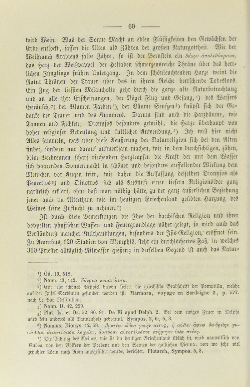 luirb 2öein. !IBa§ bcr ©onnc 2J?ad)t an ebkn ben C5en>ä(^fcn ber Sibe entlocft, faffcn bic 90tcn alö ^^xtn bcr grojjen 9iaturgoü^fit. ®ie bcr !ffieif)taud) 2lrabienä falbe 33crnfiein ein 6a/.ov a^oÄtOmiurm, baö .^avj ber iE8ei{3i)ai>pel ber .^eliaben fc^merjenereidje If)räne über bee ^en» Iid)en ^ünglinflö frübcn Untergang. fd)önleuc^tenben -^ar^e meint bie fltatur J^ränen ber Trauer über bae in i^rem Dteic^e ^enfebenbe lobeeloo?. ein 3iig bcr tiefftcn 2Reland)olie ge()t burc^ bie ganje alte fRaturbetradjtung nnb an alle ü)re erfd)einiingen, ber Sögel ging unb Cöefang,') bee ©affere ©eräufcb,^) ber Slumen f^arben^), bcr Säume 6eufien‘) fnü^ft ber (Se^ banfe ber Slrauer unb beö Äummerö. Darum finb auch bie .^arjbäume, mie bannen unb f^id)ten, Dionufoö befonbere gemeint, bie ^arje überbau^;! non ^oI)er religiöfer Sebeutung unb fultlictjcr Slnmenbung.*) 3ct> mill ^ier nic^t ailleö fammeln, maö über biefe 2leu§erung bcr Saturreligion ficb bei ben ?llten ftnbct, fonbern nur barauf aufmerffam macl)en, mie in bcm bur^ficfctigen, jäben, beim Scrbrennen [d)arf rie^enben ^arstrof)feu bie ^raft bcr mit bem ©affet fi^ ^aarcnben 6onncnmad)t in [d)öner unb befonbere auffaUcnber ©itfung bem Stenfc^en öor 2lugcn tritt, mie ba^er bie iJtuffaffuug beffelben Dion^ioe ale Scucetioö«) unb Dinotroö fi^ alö 3luöflu§ einer tiefem IHeligioneibee ganj natiirlid) erflärt, o^ne ba§ man nötl}ig l)ättc, ju bcr ganj äu§erlid)en Schiebung jener and) im 5lltcrtl)um mie im heutigen @ried)enlanb geübten ^arjung bee ©eineö feine 3wflud)t ju nebmen.') 3ft bur^ biefe Semerfungen bie 3bee ber bacebifeben SReligion unb ihrer bobbeiten bbbflfel)en ©nffetÄ unb ^euergrunblage näher gelegt, lo mirb aui bae Serftänbni§ man^er Äultbanblungen, befonbere bcr 3fiö'Üteligion, eröffnet |ein. 3u Ulcantbuö, 120 ©tabien Oon Sltembbi^» ftel)t ein buriblöcbertce in mclibfe 360 Stieflet alltäglid) Silmaffer gie§en; in berfelbcn ®egcnb ift auch bae Satur» 0 Od. 19, 518. 2) Nonn. 43, 142. Say.gva KvaaröivTa. 3) (Sin let)r fd)one§ SdfpicI liieoon liefert bie griedbifebe (Srabfebrift ber 'bcmotifla, roeWc auf ber 3ufel ©arbiuien gefunbeu tüorben ifi. Marmora, voyag-e en Sardaigne 2, p. 577. nadi Se 33a§ SRcftitution. 4) Nonn. D. 42, 259. 5) Plut. Is. et Os. 52. 80. 81. De Ei apud Delph. 2. ®ei bem cirigen geuer in Jetobi nnrb fein anbereä ali Sannenbolj gebrannt. Sympos. 2, 6; 5, 3. 8) Nonnus, Dionys. 12,58. ß^oritjv aSive yovp’ rrtrvj, ^ rrö&iy afva StrS^Ht;v yt— löerfrfav dvaxTv^aöa Xo^titjV, aiSctaoov avrortXe<froi mi^ovyfy viia aivx^- ®ie ^bi^nng beä ®eine2, mie fie im benfigen (Sriecbenlanb üblid» ift, wirb namenllidb cen Gubba, non ben SSoItcrn ber Seebene unb ben SBciuen ber gallifcbcn iBienna, ren mo fel^r fiel gepid)ler ®ein nach 5Rom auägeführt mürbe, berichtet. Plularch, Sympos. 5, 3.