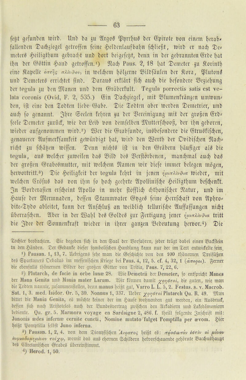 fefet ijffunbt'n »i'ivb. Unb ba ju 5lrgo5 ^^rrtniö bcr (S^irote üon einem berat* faUenbeu 3)acbjieijel getroffen feine .f>elbenlaufba[)n fd)liefU, mirb er nad) 2)e* meterd .fieiligtbum gebrad't unb bort beigefent, beim in ber gebrannten (5rbc bat ibn ber 6’öttin Jianb getroffen.') iJJad) Paus. 2,18 bat Demeter ju ^orintb eine .^apede aUr{yov, in meldiem bblserne iöilbfäiiien ber ^ora, *f31utond unb T>eineterd erriditet finb. ®araud erfliirt pd) and) bie befonberc SSesiebung ber fegula ju ben Slianen unb bem ©räberhilt, Tegula porrectis satis est ve- lata coronis (Ovid, F. 2, 535.) (Sin ü)ad}jiegel, mit 93Iumenfränjen urnmiin* ben, ip eine ben ^lobten liebe (öabe. 2)ie lobten aber merben 3)emctrier, unb auch fo genannt. Seelen feliren ,ju ber Bereinigung mit ber großen (Srb* feelc Demeter juriief, mie ber öeib non bemfelben IDiutterfcboob, ber il)n geboren, mieber aufgenommen mirb.^) 2öcr bie ©rabfunbe, iusbefonbere bie ©truöfifd)en, genauerer Dlufmerffamfeit gemürbigt bat, mirb beu Söertb ber Dnibifd)en Bad)* rid)t ju febäben miffen. Denn niditd ip in ben ©rdbern baupgev ald bie tegula, and meldier juiueilen bad Bilb bed Berporbenen, mand)inal auch bad ber großen ©rabedmutter, mit meld)etn Barnen mir biefe immer belegen mögen, bcruortritt.3) Die ^eiligfeit ber tegula fel)rt in jenen mieber, mit melcben ßröfud bad »on il)m fo boeb geehrte Bpollinifcbe ^leiligtbum befebenft. 3n Borberapen erfi^eint Bf'ollo in mel)r pofflid) cblbonifcbcr Batur, unb im ^aufe bcr Biermnaben, bepen ©tammuater ©pged feine ^'>crrfd)aft non Bpb^O' bite^Bpbo ableitet, tann ber 5lnfd)lup an meiblicb tellurifd)e Bupaffungen nicht überrafeben. Bber in ber 5ßal)l bed ©olbed jur f^^ertigung jener ^luaUvdta tritt bie 3bee ber Sonnenfraft mieber in ihrer ganjen Bebeutung bf^bor.'^) Die 2:cd)ler beobachten, ©ie begeben fict) in ben ©aa( ber a3orfaC)ren, jeber trägt habet einen Satfftein tn ben .^änben. Ser ©ebante biefer mnibotil'djen ^anbtung fann nur ber im Sert eutwicfelte fein. ') Pausan. 1, 13, 7. Uebvigen» fehe man bie ®efct}icbte oon ben 100 tbonernen Sreipi^en bea ©bartanerc Cebatus im meffenifd)en firiege bei Paus. 4, 12, 5. cf. 4, 32, 1 (atropoi). gernev bie ebenfaüs tbonernen Sitber ber grogen ©btter rou Sritia, Paus. 7, 22, 6. 2) Plutarch, de facie in orbe lunae 28. SffiieDemetrii bcr Demeter, fo entfpridit Manes ber Mana Genila unb Mania mater Larum. Sffiir töniicu bamit ^ppöroi, bie guten, mie man bie Xebten nannte, jui^uimcnpettcn, beim manus beißt gut, Varro L. L. 5, 2. Festus. s. v. Macrob. Sat. 1, 3. med. Isidor. Or. 5, .30. Nonnus 1, 337. lieber j^oiyrfrot Plutarch Qu. R. 49. DJlan bittet bie Mania Genita, c» mbditc feiner bcr im ^aitfe mobucuben gut merbcu, ein Stuäbvud, beffen fid) nach ülriftotelei auch ber ißunbesmertrag ämifCbcu beu Ülrfabiern uub Safebämoniern bebiente. Qu. gr. 5. Marinora voyage en Sardaigne 2, 486. f. tbeitt fotgeube 3ufd)vift mit: Junonis aedes inferna; cernile cuncti. Nomine mulato'fulget Poinplilla per aevom. §ier beißt tpomptilta felbft Juno inferna. 2) Pausan. 1, 2, 4. öou bem Sionbfifdicn '‘A/.paro^ beifft c§: rrpodcaaöv iäriv oi fiovov hay.oSoiiTjuivov roi^a, icomit baä auö ebcrncii ©ebUbern be©orfd)auenbe geböriitc 33acd)uäbaup* beS Gäretauifeben ©rabcg übereinftimmt. '•) Herod. 1, 50.