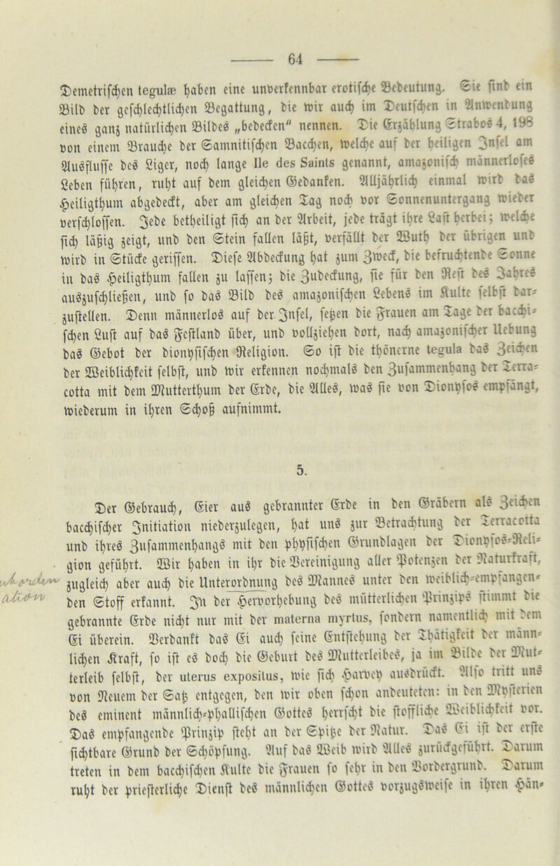 J)cn\ctrif^en tegul® ^abcn tinc unticrfcnnbat frotifc^t ©cbtutunj. *Sit finb ein 23ilb bcr gcfc^(cd)t[id)cn Begattung, bic njir auc^ im Xeutfd)en in 51ntt)cnbung cincö ganj natüvli^cn Silbe« „bebeefen nennen. Xie (Sriäblung Strabo« 4, 198 »on einem Svaudje ber Samnitifc^en Sacc^en, meiere auf bet heiligen 3nfel am 3luöftuffe be^ Siger, no^ lange Ile des Sainls genannt, amajonifch männetlofee 2eben führen, ruht auf bem gleid)en ©ebanten. 3lUjährlich einmal mirb ba« .^eiligtt)um abgebedt, aber am gleichen Jag noch »or Sonnenuntergang mieber »erfchloffen. 3ebe betbeiligt ft^ an ber iUrbeit, jebe trägt ihre Saft h«bei; melcbe fi(h Uibig jeigt, unb ben Stein fallen läßt, üerfällt bet SSuth ber übrigen unb mirb in Stüde geriffen. J)iefe 5lbbedung hat jum 3med, bic befruchtenbe Sonne in baö ^eiligthum faüen ju laf|en3 bie Subedung, fie für ben IRefi be« Sabres auöjufchlie§en, unb fo ba« Silb beö amajonif^en ßeben« im Suite felbfr bar== juftellen. 3)enn mämierloö auf ber 5>^auen am xage bcr bacibi' fchen Öufi auf bal gcfHanb über, unb ooUjichen bort, nach amajonifchet Hebung baS ©ebot ber bionhfifchen ^Religion. So ift bie thönernc tegula baö Sdeben bet SBeiblichfeit felbft, unb mir erfennen nochmals ben 3ufammenbang ber Icna= cotta mit bem iWutterthum ber ©rbe, bie 2lUeö, maö fie oon Sionhfoe em}?fängt, mieberum in ihten Sd)o^ aufnimmt. 5. J)er ©ebrauch, ®iev auä gebrannter ©rbe in ben ©räbetn al« 3^^^*^' bacchifchet Sndiatiou nieberjulegen, hat unä jut Setraibtung ber ^.crracotta unb ihreö 3'ifammenhangd mit ben ©vunblagcn bcr X'ionhfosslRch* gion geführt. 9Bir haben in ihr bic Bereinigung aücr >:fJotcnjen ber ajaturfraft, ,^/yuii'V^ a5et auch bie Unterorbnung bed Btanne« unter ben mciblich'fmpfangcn« ben Stoff erfannt. 3u bef .^evoorhebung bes mütterli^cn Brinjip^ ftimmt bic gebrannte ©rbe nid)t nur mit ber niaterna niyrlus, )onbern namcnili^ mit .cm ©i überein. Berbanit baö ©i aud) feine ©ntftchung bcr Jbätigfeit bcr männ* li^en Sraft, fo \]1 cd bod) bic ©eburt be^ Bdittcrlcibct\ ja im Silbe bcr BJut^' terleib fclbp, ber ulerus exposilus, mie fidi .parmch auebrüdt. ?llfo tritt unö oon Beuern ber Sah entgegen, ben mit oben )d)on anbeuteten: in ben BJhitcrien beö eminent männlidvphaaifchen ©otteö h^f^t bie ftofflicbc OScibli^cbfcit not. I)ad empfangeube $rinjip ftcht an bcr Spifie bcr Batur. “Ja« ©i^ i)t bcr erfte fi^tbare ©runb ber Sd)öpfung. 9luf baö B3cib mirb ilUlc« jurüdgeführt. 3^arum treten in bem bacd)ifd)cn Suite bie fyraueu fo lebt in ben Borbergrunb. ji..arum ruht bcr priefterli^c J)icnft beö männlichen ©ottcö oorjugömeife in ihren ^än»