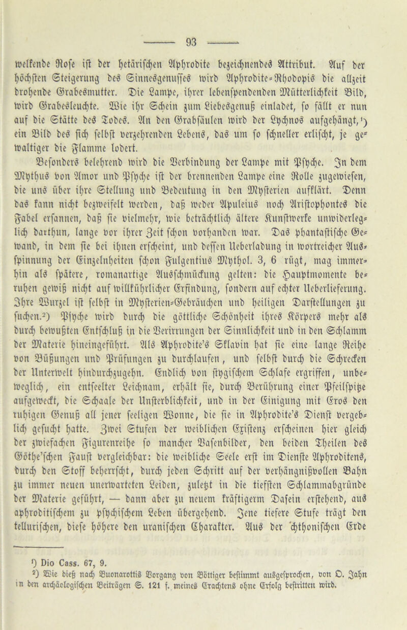 njeifcnbe Dtofe ijl bcr 9J^^robitc bejeidjncnbeä Slttvibut. 2(uf bcr ^öcbjlen Stei^erun^ beö ©iimeöijemiffe^ iüirb 5(^)l)robite=-SRbobo^)iö bie aOjcit bro^enbe ©rabc^mutter. Die ßami^e, i^rer Icbenfpenbenben Ü}?iUtcrli^tcit S8ilb, ttiitb ©rabe^Ieu^te. 3ßie i^r 6Aein jum Siebeöijenu§ einlabet, fo fällt er nun auf bie Stätte beö 3:übeö. 5ln ben ©rabfäulen luirb ber ß^d)noö aufge^ängt,') ein Silb be^ fi^ felbft uerjel)renben ßebenö, baö um fo fd;neller erlifdjt, je ge* * maltiger bie flamme lobert. Sefonberei bele^renb mirb bie iBerbinbung ber 2am:j)e mit H3f^d)e. 3*^ IR^tbu^ bon 3lmor unb ipf^c^e ift ber brennenben öamjje eine SHoüe jugemiefen, bie uns über il^re Stellung unb 53ebeutung in ben 9}?t)|tcrien aufflärt. Denn bae fann ni^t bejmeifelt merben, baß mcber lMf)uleiuö nod) 2lrifto^)^onte^ bie f5abel erfannen, bap fie inelmel}r, mie beträ^tlic^ ältere Äunftmerle unmiberleg* lid) batt^un, lange bor i^rer 3eit fd)on borljanbcn ibar. Da§ f^bantaftif^e @e* manb, in bem fie bei il)uen erfdjeint, unb beffen Ueberlabung in mortreid)er 2luä» f^jinnung ber Ginjelnbeiten fd;on ^ulgentiuö 33il)tl)ol. 3, 6 rügt, mag immer- hin al^ fpätere, romanartige Sluöfchmücfung gelten: bie §auhtmomente be* ruhen gemi§ nicht auf millführlicher ßrfinbung, fonbern auf ed}ter lleberlieferung. 3hi^£ UBurjel ijt felbft in 3)thftcrien-@ebräuchen unb heiligen DarftcUungen ju fliehen.2) ipfpche mirb burch bie göttlidje Sd)önheit it}reö ^ör^erö mehr al6 burch bemühten @ntf(hlu§ in bie IBerirrungen ber Sinnlid)feit unb in ben Schlamm ber 2)?aterie hineingeführt. 5llö ^l^hvobite’^ Sflabin l)nt fie eine lange SHeihe bon SBü§ungen unb IfJrüfungen ju burchlaufen, unb felbft burd) bie Schreefen ber Untermelt hinbiirchjugehn. (änbli^ bon fthgif^em S^lafe ergriffen, unbe^ megli^, ein entfeelter ßeichnam, erhält fie, burch Berührung einer ipfeilfhi^e aufgemeett, bie S^aale ber Unfterblid;feit, unb in ber (Einigung mit Sroö ben ruhigen @enu§ all jener feeligen SBoniie, bie fie in Dienft bergeb- li^ gefucht hatte. 3*^«i *Stufen ber meiblid)en Sjiftenj erfcheinen hi^^^ Qlfi^ ber jmiefa^en f^igurenreihe fo mancher IBafenbilbcr, ben beiben Jh^ü^n be^ ©öthe’fchen ^auft berglei^bar: bie meibli^e Seele erft im Dienjte 2l))hrobitenl, burch Stoff beherrfdit, burd) jeben Stritt auf ber berhängnihboUen Sahn ju immer neuen unermarteten Öeiben, jule^t in bie tiefjten S^lammabgrünbe ber IDtaterie geführt, — bann aber ju neuem fräftigerm Dafein erjtehenb, auä a^ihrobitifcheni ju hfh^if^^m Ceben übergehenb. 3^*1^ tiefere Stufe trägt ben tellurifchen, biefe höhnte ben uranifchen Shawfter. 2luö ber '(hthonifd^en (Erbe 0 Dio Cass. 67, 9. *3 SE'ie bieg nac^ SBuonarottiS äßorgang Con SBottiget bcfiiinmt au2gcfi>rodf)cn, öon 0. Sah” in ben aTd;äplcgifcl)cn iBeiträgen ©. 121 f. meinet Grotblcnä ebne ©rfolg beftritten »itb.