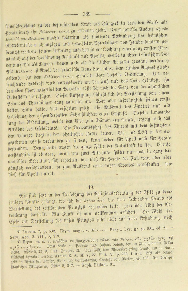 feine 'Beiiehuun ju bet bcftu^lenben SStnft beä ®«f' '»'* k-e,lte buKb il)t eJoAenv».. „Moi ju ettemici. Qiebt. feilet iotüfel)c Slu«n.t A'j ti. no,...a .a, moijte |>5tet^in alä [»ottenbe Betbinbunj beä l,eumfcben (iinttcä mit bem fd,mu6iä<n unb »ctad,teten Il,ietbiinäcv b»ii Sambenbic^tcm^ 9« btancbt metben: feinem lltfimmä imJ) betul)t et leboeb Mf einet nämliel) eiuf bet 'JSctbinbuitä 9lc|)tun’ä unb 'üpoll'«, meM)e in lf)tct telll i (c^en »e- beutimn Itoin'ä OTiiuetn bnuen unb nl« bic ilifdien 5|)eniiten äennnnt > H||,j boA.v,.«.; i|l 51pol( bet fjtimiift^e Deus Sierculiis, bem ctifel)en füiigen« 9lcuf). fltel 3n bem Ur.,o, u.eA.s «ec.te’d lie.jt biefelbe »ebenlnnä. ®.e be, ftuditenbe ßtbttajt ll'itb l)i)riit9äl»eifc nn ben ®il6 unb bä« <8ein ijetnuiJf. 3' ben oben f$on init9etl)eiltcn «Beibeifcn lüBt fid) noel) bie 6.190 non bet a9i)ptifcl)cn »bä^erbiuinfiijen. Biefet m,ffamin9 febUeOt fH) bie ®ot|le Iirnj »on einem »ein nuä Jbietbnii9et 9011} nntliilnl) nn. S.iä nbet uiftniinii^iel) femeii etn^ haften 6inn l)«tte, bn« etfd,eint jiileht nl9 51u«btnet be« ®|>o e« nnb M Usbun-j bet 9efl>enilert)«fteB 6d)eii61iel,teit einet (5minife; Biefelbe tlmiMnb- (unVtet^'8cbeiltnn9, U'elibe ben (äfel illin Bänion etniebtujte, etgtiff and) ba« Sltttibiit beä (Sfeläbeineä. Bie Sem'anbtfdiaft be« BI)iete« mit bem beftnd)ten. ben BCimiet Üe9t in bet 51»“ ‘I' Lebenen aOeife »erbunben }tt pnben, fann loebet ffit 3l))otl noch fnt _&teate beftemben. Benn. beibe tULjen bie ijnnje gillle bet Oktuttraft in (id,. ßbenfo betilänblid) ijt e« nbet, nienn jene jibei Sütttibute ffiStet mit noib m 9nnj a- monifdiet »ebeiitun9 fid) etl)ielten, toie bie6 füt .fiecate bet Soll mal, obet nbet 9änäli^ oetfibmanben, ja jiim 'üuäbiuct eint« toben 6potteä beiabfanten, mie bicB füt Ülpoll cintiat. 19. 5Bir finb je^t in bet ‘Bctfoläimä bet 9ielit3ionäbebcutun3 becs (Sfclö ju benv feni^en 9ßunfte flelan^t, »no \\<i) bie d-r,ie.a ovog, bie bem fleditenben Denn a Datitedunij be« jetflötenben 9ßtinjip« geejenübet tritt, ganj üon fe jt et ^ ttaebtung batfteUt. (5in ^]5unft ift nun nollfoinmen gen Jett. efel« äut DarfteUung be« böfen '?vinäip« tu^t nic^t auf freiet ßrrmbung, nocl) i) Paiisan. 7, p. 582. Etym. mag«, v. BÖhvov. Bergk. Lyr. gr. p. 604. ed. 2. “.lieb. 0.^ 3ie.be», ®- «3. «»1 litaniic^eti Sfulpturcn, 3tittcr 8, 317. - Sopli. Pluloct. 01.