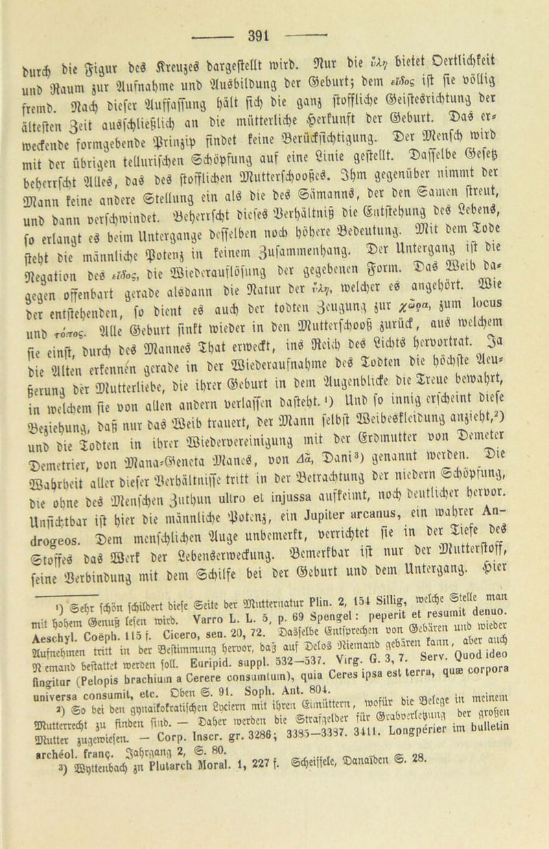 butiJ) Siswr bc^ Äreuje^ bargefiedt ivirb. 5Rur bie bietet OettUd)fcit unb 'Jtaum jut '2lufnabmc unb iltuöbilbung bcr ®eburt; bem eiSog ijt fie boUuj fremb. 9tad) biefct mMm ^>ält fiel) bie ganj itofflicbe ©eijlcöricbtune bet älteiten Seit aueic^lie^lid) an bie miitterlicbe ^ettunft bet ©eburt. ®ae tt^ njeefenbe form^ebenbe '$riujip fmbet feine 0erücf|ld)tii;un3. mit bet übtiaen teUnri|d)en ©cbopfuna auf eine Öinic gefteilt. T)a\]([bt ©efc^ bebenfebt iJtlle^ ba« beö ftofflicben üJtuttetfdjooBc«. 3bm öfflenttbet nimmt bet IDtann feine anbete ©telliin^ ein alö bie be^ ©ämannö, bet ben eamen ftteut, unb bann uetfebminbet. 'öebenfebt biefeö 'I5etbältni§ bie ©ntltebunä be« öeben^, fo etlanat e« beim Unterejan^e bejfelben noch böbote 'öebeutun.3 iUtit bem 3;obc ffebt bie männlicbe ifJotenj in feinem Sufammenbana. ®et dteaation bee bie ©icbctauflöfumi bet je^ebenen gönn. ®aö aeaen offenbart ä^tabe alebann bie Statut bet ,-A,, meld)ct ee* an^ebort. ©le bet entilebenben, fo bient e« au.i) bcr tobten p?«, jum ocus unb rörros. iJUle ©ebuvt finft miebet in ben O«utterfcboo§ äuruef, auö melcbem fie einjt burd) be« Sdtanne^ 'Ibat ermeeft, in« 9teicb be« ßid)tö berüortrat. ja bie '2Uten etfennen vjerabe in bet ffiiebevaufnabme beö lobten bie boebite «etuna bet iDtutterliebe, bie ibret ©eburt in bem 'Zlujenblicfe bie Jreue be nabr, L mdebem fie üon aUen anbern uetlaffen baitebt. •) Unb fo innij etlebeint lefe iöeiiiebunq, ba§ mit ba« Seib trauert, bet ÜRann felbit ©eibeeitleibunq unb bie iobten in ibret ©ieberuerciniqunq mit bet erbmutter »on Demder ^emetriet, uon 'Mana*©eneta 'JJtaneö, uon 45, Dani3) genannt mc^ben. Die ©abrbeit aller biefer'ilerbältnilTe tritt in ber i»etrad)tunq bet niebern ^cboprunq, bie ohne bee 0«enfd)en Sutbun uliro el injussa aiiffeimt, nodj beiitlid)er beroor. Unftebtbar iit bift bie männlicbe 'tiotenj, ein Jupiter arcanus, ein mabtet An- drogeos. Dem menfd)lid)en iUuqe unbemerft, uerrid)tet fte m ^ etoffed baä 2öerf bet Sebenöermecfunq. 'öemerfbat ift nur bcr ü)liitterjl ff, feine ißerbinbunq mit bem ©ebilfe bei bet ©eburt unb bem Unterqanq. ^icr .) Sebrfcb5n fcb«bert bieje ©eite ber TOutteruatur Plin. 2 154 Sillig, f frs itr, aZin mit in b,r ».nmuni, b« .uf M.ä tornnnb (S'p':: :sr, ctlirrrlS,!- CeJ-lps. urr., ,n, corp»» universa consumil, etc. Oben ®- 9*; bie Selene in meinem J) ©0 bei ben g^naifotratileben Spc.ern mit ibten V 1 ber nrofeen ^utteU SU nnben finb, - .^3“ irbltia 5IRuttcr ju^eroicfcn. — Corp. Inscr. gr. 3^6, 3 srchcol. frync« e v «tn -w /k oß 3) ©ijttenbacb y Plutarch Moral. 1, 227 f. ©d)eificle, Oanaibcn ©. 28.