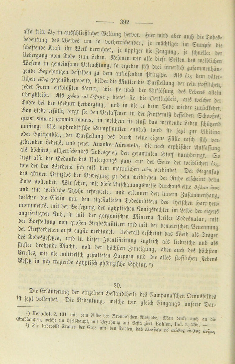 aifo tritt li, in auärcl)(ic§lid;cr ft^eltung [)e«,or. .fpier mirb aber au* bie lobe«. bebcntiimj beö ilöeibcö um fo Uor[;errfd)enber, je mäc^tiaer im ^umufe bi? fd^afrenbc .ffraft il)^^ je üppiaer bie aeujimg, je i^ncUer c crjamj uom Jobe jum geben. Otetjmcn mir ade biefe Seiten be« meibli*en fficfcnö tn gemeinfame ^Betrachtung, fo ergeben fidj brei innerlid, iufammenbän. enbe Seitebungen be,fclben jn bem auflöfenben '?rinüpe. 3tl« l, bem fZ. d)cn gegenuberftebenb, hübet bie iWntter b.e DanleUung ber rein ftoifli*en T I X ilfOertlichfeit, au« melcfeer brr Jobte bei ber ®eburt berborging, unb in bie er beim Jobe ;ieber juru^cffebrt ^ n Siebe erfiütt, birgt fte ben *BerIai)enen in ber jyinilerni§ beiJelben Sd>oo§e« quasi smu e greimo inatris, in meld^ern jte einR ba« merbenbe geben fAünenb iimrien^g 2((ö apbrobiti|cbe Sumpfmutter enblicb mirb fie je^t ^ur lübitina ober epitbmbia, ber Darftetlnng be^ burcb feine eigene Julie raf^ rTZ jebrenben gebend, unb jener Ananke-Adrasteia, bie nach orpbifdier '3tuffanunj alö bodjfte«, aaberrfcbenbeö 3:obcögefe<5 ben gefammten Stoff burdibringt -o Z llZ Z oerbinbet. 2)er ©egcnfag ^obe a?nb![^ n SZl iibet 2Bir fcben, mie biefe 5(nfd)aiiiing«meife burcbaiiä eine ,?/;aa 5,«- itnb eine meüüicbe Jppbo erforberte, unb erfennen ben innern Sufammenbana’ loeicber bie efelin mit ben eigeftalteten Jobeömüttern be« [pciTcb n aparrm^n' monumen ^, nut ber iBeifet^nng ber ägbptifd;en itbnig«to*ter im iib b 1 Sefertigten 5hib,0 mit ber gorgonifcben ^ineroa .leriler SobcLtur mii bet ^orRedung Oon großen ©rabeömiittern unb mit ber bemetrifcben 33enennuna ^J^öcffl5cö, unb in biefer 3bentificiriing jugleicb «lö liebreicbe unb al« »r brobenbe iWacbt, ood ber bM)den Su.ielgnng aber aurbt lefetVrl^r %^mkkn ^arppen unb bie adeö ftofflicbcn ^eben3 ®efeb in fi^ tragenbe dgbpti|cb=pbönijifd;c Spbinj. ^u. i|i Cm,rniM ^Mj^^cnbet. ®ie Q3ebeutnng, meld;e mir gleich Eingang« unferer Dar. i“'.,«. - ) ®.C Iicbei^oUe £iaucr ber ©rbc um ben lobten, baä