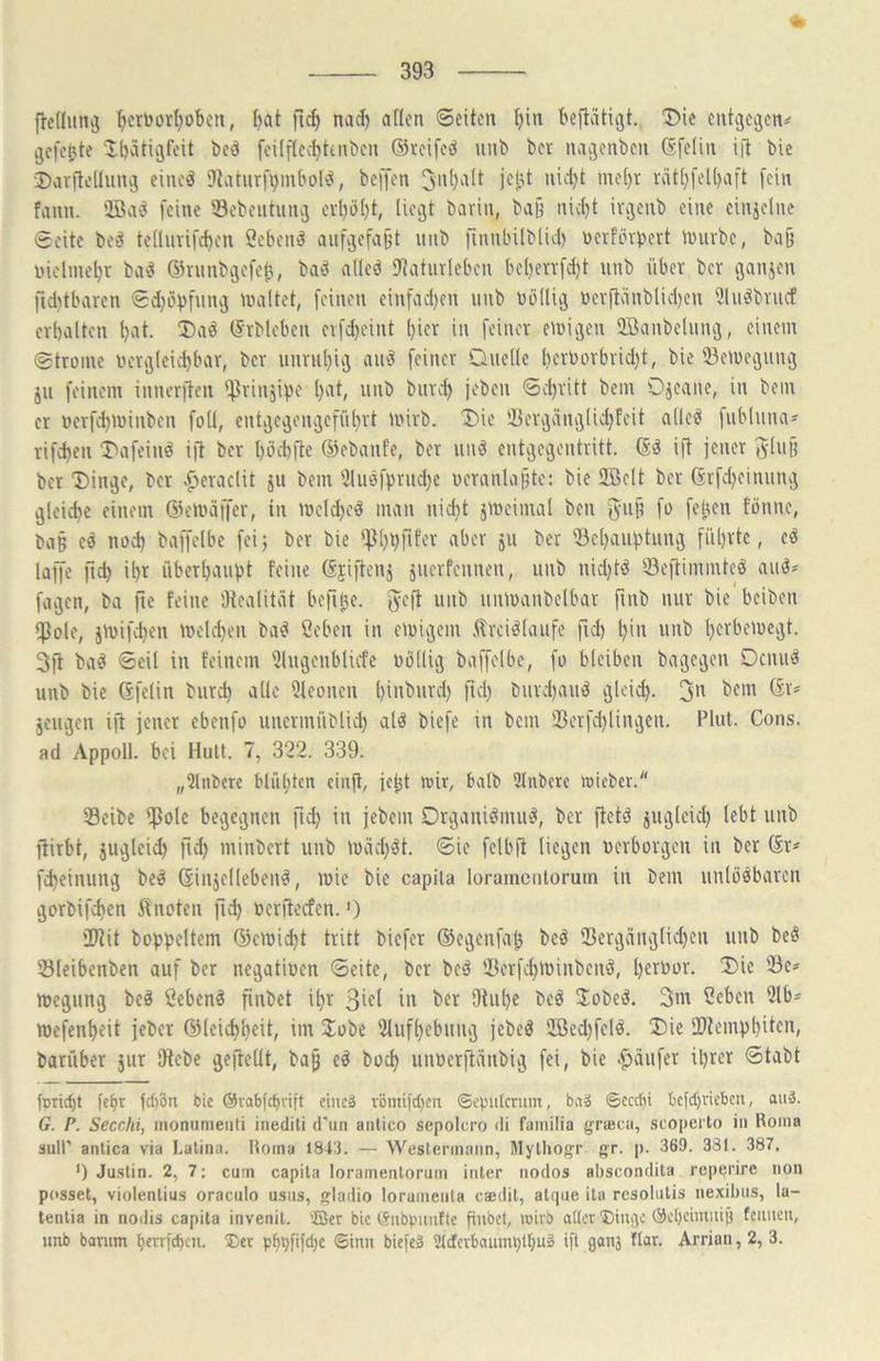 ^cruor^oben, f)at fic^ nac^ aflcn ©eiten t)in beftätigt. T>ic entgc^civ gefehte ibätißfeit bcö fcüftectittnbcn ©rcifcö unb bet naijenben (Sfelin ijt bie ■Darftelliinvj eineä 9taturf^mbo(^, beffen 3n()alt jejjt nid)t mel)t rät[}fell)aft fein fann. 2Bae^ feine iSebeututivj cvl)ö()t, licejt bavin, ba§ nidjt ivjjenb eine einäclnc ©eite bo^ teüurifcbcn Cebend aufvjefaBt unb finnbilblid) uerfinpevt ivuvbe, ba§ uielmol)v baö @ninbgcfef3, baö aücd 9{atinlebcn bcl)etvfd)t unb über ber ganjen fiditbaren ©d)öpfuug nniltet, feinen einfad)en unb uiHlig üev(tdnblid)en üluöbvucf erhalten (Frbleben erfd)cint (}ier in feiner einigen Sffianbelung, einem ©troine ucrgleii^bar, ber unruhig auö feiner Duelle berborbrid}t, bie 33eU)eguug jii feinem innerften Ifiriuäipe l)at, unb burd> jeben ©chritt bem Ojeane, in bem er üerfd)U)inben foli, entgegengeführt mirb. Die Hiergcinglidjfeit alle^ fubluna^ rifchen Dafeinö ift ber l)öd)ide 6)ebanfe, ber uiiö entgegentritt. ift jener 5lu§ ber Dinge, ber ^jcraclit ju bem ülueffmidje ucranla^te: bie SIBelt ber ßrfd)einung gleiche einem ©eliürffer, in meldje« man nicht ämeimal ben %\\{] fo fe^en fönne, ba§ eö noch baffelbe feij ber bie 5» 'öehauhtung führte, eö laffe ftch ihr überhaupt feine Gjijtenj juerfeuneu, unb nidjtä Sejtimmteä auö* fagen, ba fie feine Otealitcit befi^e. fyeft unb uiüoaubelbar finb nur bie beiben ipole, jmifchen melchen ba^ ßeben in emigem flrciölaufe fid) hin unb herbeiuegt. 3jl ba^ ©eil in feinem Ulugenblicfe oöllig baffelbe, fo bleiben bagegen Oeuuö unb bie Gfelin biirch alle Dieonen hin^nrd) fiel) burdjauö gleid). 3n ör^ jeugen ijt jener ebenfo unermüblid) al^ biefe in bem 23erfd)lingen. Plut. Cons. ad Appoll. bei Hüll. 7, 322. 339. „Tlnbcrc blühten ctnji, jeht wir, balb 3lnbere njieber. Seibe l^ole begegnen fid) in jebem Drganiömu^, ber ftetö juglcid) lebt unb jiirbt, äugleid) fid) miubert unb machet, ©ie felbft liegen »erborgen in ber (Sr^ fcheinung beö (Sinjellebeul, l»ic bie capila loramcnlorum in bem unlösbaren gorbifchen f^noten fid) »erjtecfen.') iDtit boppeltem ©eiüicht tritt biefer ®egenfa^ beS ®ergäiiglid)en unb beS 33leibenben auf ber negatiuen ©eite, ber beS lBerfd)l»inbenS, l)er»or. Die 'De? megung beS SebenS finbet ihr 3irl in bfr Otuhe beS JobeS. 3m Cebeii 3lb* mefenheit jeber ©leichheit, im Jobe Slufhebuiig jebeS 2ßed)felS. Die 2)templ)i^cn, barüber jur Diebe gejleltt, ba§ eS hoch unoerfläubig fei, bie .fjäufer ihrer ©tabt fpricht lehr fcl)ön bie ©vabfehrift ciiicö tömifchen ©cpiilcrum, baS @ecd)i befchvicben, auä. G. P. Secchi, inonumeiiti inediti d’un aiitico sepolcro di faiiiilia griBcii, scoperlo in lloina suli’ anlica via Lalina. Homa 1843. — Westennaiin, Myllionr g^r. p. 36D. 331. 387. ') Ju.stin. 2, 7: cum capila loramenlorum iiiter nodos abscondita rcpei'ire non posset, violentius oracnlo usiis, gladio loramenla c'dedit, alqiie ila resolulis nexibus, la- tentia in nodis capila invenil. ffier bic ISiibpimfte finbet, ujivb aller ®iuqe öeheiniiiijj feiuicii, unb barnm herrf^cn. ®er phbüfehe ©inn biefeä 2ldcrbaumi)thuS ifl gans flar. Arrian, 2, 3.