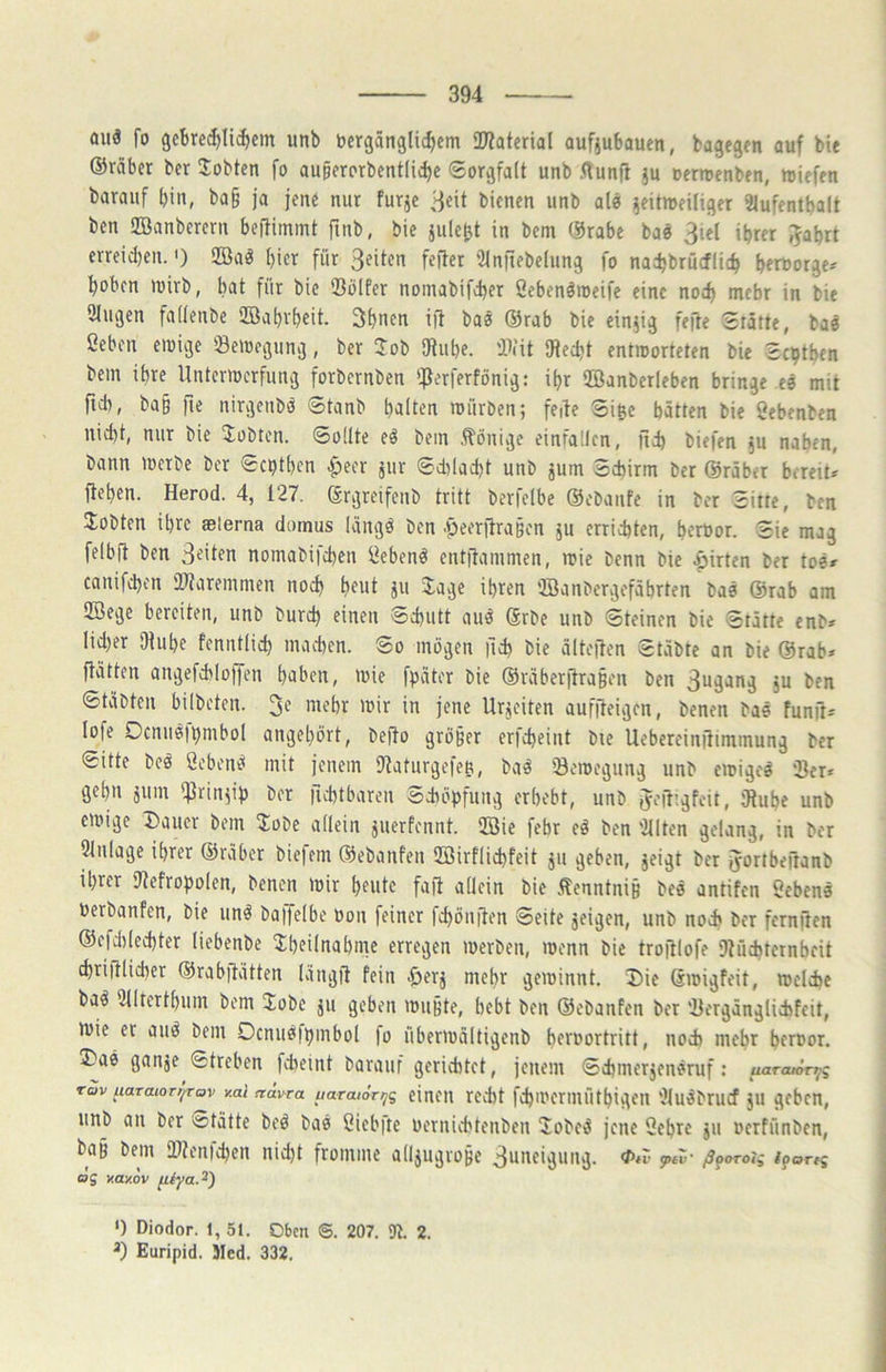 auä fo 9cbre(J)lid)cm unb vergänglichem OKaterial aufjubauen, bagegen auf bie ©räbet ber Jobten fo auperorbentliche Sorgfalt unb Aunfl ju oerroenben, miefen barauf bin, ba§ ja jene nur furje 3eit bienen unb alö zeitweiliger 2lufentba(t ben üBanberern bejtimmt finb, bie jule^t in bem ©rabe bae ihrer J^abrt erreid)en. <) 2Ba^ l)itr für '3injiebe(ung fo na^hbrucflich bfrvorge^ hoben wirb, bat für bie Sölfer nomabifcher Sebenämeife eine noch mehr in bie 9lugen fadenbe ilöabrbeit. 3bnfv ijl baö ©rab bie einzig fefte Stätte, baö ßebcn ewige ^Bewegung, ber Job iJlube. iB<it Utecht entworteten bie Scptben bem ihre Unterwerfung forbernben '^ferferfönig: ibr ffianberleben bringe eä mit fteb, ba§ fte nirgenbö Stanb halten würben; feite Sißc batten bie öebenben nicht, nur bie Jobten. Sollte eö bem .Könige einfallen, jich biefen zu naben, bann Werbe ber Septben apeer zur Sd)lad)t unb zum Schirm ber ©rüber bereit* flehen. Herod. 4, 127. (ärgreifeub tritt berfelbe ©ebanfe in ber Sitte, ben Jobten ihre aelerna domus Kingd ben .peerjlra§en zu errichten, beröor. Sie mag felbft ben 3eiten nomabifeben i^ebenö entflammen, wie benn bie Wirten ber tos* canifd}en illaremmen noch beut zu Jage ihren 'IBanbergefäbrten bas ©rab am Iffiege bereiten, unb bureb einen Schutt and 6rbe unb Steinen bie Stätte enb* lid)er Ulube fenntlich machen. So mögen |ich bie ältejten Stäbte an bie ©rab* flätten angefchlo))en haben, wie fpater bie ©raberflraBen ben 3ugang zu ben Stabten bilbeten. 3e mehr wir in jene Urzeiten auffleigen, benen bas fünft* lofe Ocnus)t)mbol angebört, beflo größer erfebeint bie Uebereinflimmung ber Sitte beö öcbenö mit jenem Ulaturgefeu, baö Bewegung unb ewiges ‘Ber* gehn zum l^Jrinzih ber ficbtbaren Schöpfung erbebt, unb tfefl'lgfeit, Ulube unb ewige Dauer bem Jobe allein zuerfennt. Iffiie febr eö ben '2llten gelang, in ber 9lnlage ihrer ©rüber biefem ©ebanfen Uöirflichfeit zu geben, zeigt ber fyortbeftanb ihrer Ulefropolen, benen wir beute fajl aflein bie Äenntniß bes antifen Sehens Perbanfen, bie unö baijelbe von feiner fchönjlen Seite zeigen, unb noch ber fernflen ©efdilechter liebenbe Jbeilnabnre erregen werben, wenn bie troftlofe Dlücbternbcit chrijtlicher ©rabflatten lüngfi fein .&erz mehr gewinnt. Die ßwigfeit, welche ba^ Ulltertbum bem Jobe zu geben wußte, bebt ben ©ebanfen ber 'Bergänglicbfcit, wie et auö bem Ocnusfbmbol |o überwaltigenb bervortritt, noch mebt hervor. Das ganze Streben fcheint barauf gerichtet, jenem Schmerzensruf: uarcu^i^q rav uaraioT/fTov y.ai frävra uaraiori^g eiucu recht fchwcrmütbigen 'Jlu^brucf ZU geben, unb an ber Stätte beö bas ßiebite vernichtenben Jobe^ jene Sehre zu verfünben, baß bem fDUnichen nicht fromme allzugroße 3uneigung. peZ' ß^oroig i^ortg ag v.ay.ov ‘) Diodor. 1, 51. Oben @. 207. 91. 2. Euripid. Med. 332.