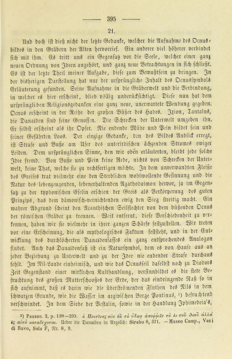 21. lliib bo^ ift bie§ nid)t bcr le^te ©cbanfe, »welcher bie 5Iiifna^ine beä Ocnu3< bilbeei in ben ©räbern bcr ÜKten ^ernorrief. ©in anbercr üiel l)öt)erer ücrbinbet ficb mit ibm. tritt unä ein ©e^enfa^ üor bie ®cele, melcber einer ganj neuen Orbnun^ öon 3been anjet)ört, unb ganj neue 'Betraebtungen in ftd) fd)lie§t. ©ö ijt ber le^te Jbol meiner '2Iuf;)abe, biefe 511111 Benni§tfcin 511 brinjen. 3n ber bidbeii^en Daritellun^ bat nur bcr ur|>rünvjlid)e 3nbalt be^ Ocnugl>mbold ©rläuterun^ ijefunben. ©eine 3liifnabme in bie ©rnberiuelt unb bie Berbinbung, in mel.ter eö hier erfebeint, blieb üöllivg unbcriicfficbtigt. T>iefe nun bat bem urfprünglii'cn Olcligionögebanfen eine gan5 neue, unerwartete 2Benbung gegeben. Oenu^ erfebeint in ber Dloibe ber gro§eu Bu§er beö ^abe«. XantaliuJ, bie Danaiben finb feine ©enoffen. Die ©djrecfen ber Unterwelt umgeben ibn. ©r felbil erfebeint ald ibr Opfer. fRie enbenbe BUibe unb hübet fein unb feiner Qiefäbrten Cooä. 'Oer ein5ige ©ebanfe, ben be^ Bilbe^ '2lnblicf erregt, ift ©träfe unb Bu§e am Ufer bed unterirbifdien äebgenben ©trometS ewiger Selben. Oem urfprünglieben ©iune, ben wir oben erläuterten, bleibt jebe foldie 3bee fremb. Bon Bu§e unb iflein feine Dtebc, nid)tö Pon ©ebrerfen ber Unter=< Welt, feine ^bat, weld)e \\t 511 red)tfertigen mö'd)te. 3n bem unoerwanbten JleiBc be^ ©reifet trat melmebr eine ben ©terblieben woblwollenbe ©efinnung unb bie iJtatur beö lebengeugenben, lebenerbaltenben 91gatbobaimon berpor, ja im ©egen* fab 511 ber tppbonifeben ©felin erfebien ber ©reiö al^? Berförperung be^ guten iprin5ipö, baö bem bämonifeb-'Pernicbtenben ewig ben ©ieg ftreitig mad)t. ©in wahrer lilbgrunb febeint ben 'Jlcantbiicben ©eilfle^ter Pon bem büBcnben Oenuö bet römifijen ©räber 511 trennen, ffleit entfernt, biefe Berfcbiebenbeit 511 per* fennen, haben wir fie Pielmebr in ihrer gan5en ©eharfe feilguftellen. SMr treten por eine ©rfebeinung, bie alo mpthologifcbeö f^aftum feitfteht, unb in ber ©nt* wicflung be^ burd)löcherten Oanaibenfaffe^ ein gan5 entfpreebenbeö iJlnalogon finbet. '31ueb ba'^ Oauaibenfa§ ift ein iftaturfhmbol, bem cä Pon -öaulc aiW an jeber Begiebung 511 Unterwelt unb 5U ber ^bee ni« enbenbet ©träfe bur^auö fehlt. 3^ BiüSanbe einbeimifch, unb wie baö Ocnu'^feil bafelbfl nod) 511 Oiobord 3eit ©egenjtanb einer wirflid)en Äultbanblung, perfinnbilbet eä bie flete Be* fruchtung be^ vgroßen Biutterfd)oo§eö ber ©rbe, bcr bad einbringenbe 9ta§ fo in jid) aufnimmt, ba§ ed barin wie bie überftrömenben fvluthen bed 9til^ in bem febwargen ©runbe, wie bie BJaffer im argipiüten Berge 'f^ontinii'^, ') befrud)tenb perfebwinbet. 3^ bem ©lebe ber Bejtalin, fowic in ber .^anblung 3phimebeia’^, 2) Pausan. 2. p. 19S—200. 6 Hovrlvoz ovv. ia ro r^oo ärtooitlv ro ix roZ 0-tov aila ig avTo xaraSf^ercu. Ucber bie ®auaibeii iu 3(rgoliS; Slrabo 8, 371. —Museo Camp., Vasi di Ruvo, Sala F, 9tr. 8, 9.