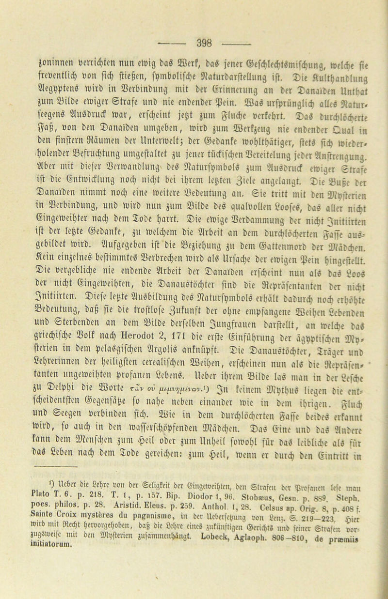 joninnen tomidjtcn nun einig baö ffierf, bae jener ©efdjledjtömifc^ung, inelc^e fie frenentlid) non fid) flie§en, f^mbolifdie SJiaturbarjieÜung ift. Die Ault^anbliing 3ieg^)3teuö inirb in SBerbinbung mit ber örinnctung an ber I^anaiben Untbat jum Söilbe einiger ©träfe unb nie enbenber ipein. 2Öae urfprünglicb aUee fWotur« feegenö Sluöbrucf mar, erfd>eint je^t jum giuebe nerfebrt. Da« burd)löcherte ga§, non ben 2)anaiben umgeben, mirb jum üBerfjeug nie enbenber Cual in ben finftern OWumen ber Unterinelt j ber ©ebanfe ino^Itljätiger, fletö fic^ inieber» ^olenber SBefruebtung umgefialtet ^u jener tücfifd)en Sercitelung jeber 51nftrengung. iJlbcr mit biejer iöerinanblung' beö Dftaturfpmbolo jum iJluöbrucf einiger ©rrafe ift bie (Sntinicflung nod; uid)t bei üjrem lebten 3iele angelangt. 2:ie 23u§e ber 3)anaiben nimmt nod) eine ineitere iBebeutung an. ©ie tritt mit ben rDtpfrerien in SBerbinbung, unb mirb nun jum Silbe beö qualnollen ßoofen, baö aller ni(^t (Singeineil)ter nad) bem Jobe l)arrt. ®ie einige Serbammung ber nie^t ^nitiirten ift ber leiste ©ebanfe, ju inelc^cm bie Slrbeit an bem burd)löd)erten ^affe aue-' gebilbet inirb. 21ufgegeben ift bie Sejieljung jii bem ©attenmorb ber ‘Utäbeben. Äein einjelneö beftimmteö Serbred)en inirb ale Urfac^e ber einigen $ein ^ingefteüt. 2)ie nergeblidje nie enbenbe Slrbeit ber 5)anaiben erfdjeint nun ale bae ÖOO0 ber nid)t ©ingeinei^ten, bie 2)anau0töd)ter fmb bie Dtepräfentanten ber nic^t 3nitiirten. ®iefe le^te Üluöbilbung beö Dtaturfpmbols erhält baburch nod> erhöhte Sebeutuug, ba§ fte bie trojllofe 3ufunft ber ohne empfangene Seihen öebenben unb ©terbenben an bem Silbe berfelben 3uugfrauen barfteüt, an inelche ba« gric(hifd)e Solf nad) Herodot 2, 171 bie elfte ©inführung ber äghptifibfn Stp» fterien in bem pclaögifd)en Slrgoliö anfnüpft. Ü)ie ^anauötöchter, Präger unb Sehrerinnen ber heiliölten cerealif^en Seiljen, erfcheinen nun ale bie Dtepräfen* ' tauten ungeineibten profanen ßebene. lieber ihrem Silbe las man in ber Sefchc äU 2)elphi bie Sorte tZv ov pp'^«<vov.O feinem Septhue liegen bie ent* fdjeibentftcn ©egenfähe fo nahe neben eituinber mie in bem ihrigen, jyluch unb ©eegen uerbinben fid). Sie in bem burchlöcherten gaffe beibeö erfannt mirb, |ü au^ in ben mafferfch.öpfenben S?äbd)en. 2)a6 ©ine unb baö Ülnbere fann bem 2)lenfd)en jum |)cil ober jum Unheil fomohl für baö leiblidie alä für baö Sehen nad) bem 3;obe gcreid)en: jum ^eil, iuenn er burch ben ©infritt in 0 Ueber bie 2chrc 0011 bev ©cliqfcit ber eiitcjclocihtcn, ben Strafen ber ^vrefanen lefe mau Plato T 6. p. 218. T. 1, p. i57. Bip. Diodor I, 9ti. Stobffius, Gesn. p. 899 Steph. poes. philos, p. 28. Aristid. Eleus. p. 259. Antliol. I, 28. Celsus ap. Orig. 8, p. 408 f. tsainte Croix mysteres du paganisme, in ber Ueberfepung »on Pen;. S 219-223 iSicr »irb mit sRecht t)eroorqe[)obcn, ba& bie Cehrc eines jnfünftigen ©eriebtS nnb feiner Strafen oop jugsmcife mit ben 9Rpfterien jufammenhingt. Lobeck, Aglaoph. 806-810, de orteiniis initiatorum. ^