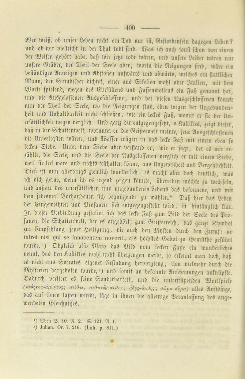 2Bcr UKi§, ob unfcr öcbfu nid)t ein lob nur ifl, f^eporbenfein bagegen Öeben ? uub ob mir inef(cic()t in bcr I()at tobt finb. füöae ic^ aucft fonp ft^on oon einem bcr SBcifcn gc()ort ^abe, baß mir jcßt tobt mären, unb unfere Leiber mären nur unfere 05räbcr, bcr 3:()ei( bcr Seele aber, morin bie Steigungen pnb, märe ein bepänbigeö Sluneigen unb Slbpoßen aufmärtö unb abmärtä, mele^ee ein ftattlicbcr SDtann, ber ©innbilber bidjtet, einer am ©ifelien moM ober Stalien, mit bem ©orte f))ielenb, megen beä (Sinfiideim unb JaiTenmodenä ein 5a§ genannt bat, uub bie Stnögelaffenen StuägefcblofTene, unb bei biefen «uegefcfjlonenen fönnte nun ber Jbeil ber ©eele, mo bie Steigungen finb, eben megen ber Ungebunben^^ beit unb Unbaitbarfeit nid)t fcbliegen, mic ein lecfeä gaß, mornit er fie ber Un* erfättlid}feit megen oerglid;. Unb ganj bir entgegengefeßt, o Sadiflee, ^cigt biefer, baß in ber ©d)attenme(t, morunter er bie ©eiftermelt meinte, jene 3lu«gef(blo|Tcnen bie Unfceligpen mären, unb 2öaf|er trügen in baö lecfe Jaß mit einem eben fo (ccfen Siebe. Unter bem Siebe aber oerpanb er, mie er fagt, ber ee mir er^ jäblte, bie Seele, uub bie Seele ber SIudgelaiTenen oerglicb «t mit einem Siebe, meil fte (ecf märe unb uid)tä fcpbalten fönne, au^ Ungemißbeit unb ‘Jergeßliehfeit' Dieb ip nun aderbingö jicmlid) munberlid), ed inad)t aber boeb beutlieb, ira« id) bid} gerne, menn id) e^ irgenb jcigen fönnte, Überreben möchte 5U mecbfeln, unb anpatt beö unerfattlid^en unb ungebunbenen Sebent bas befonnene, unb mit bem jebeömal Ilorbanbenen pd; begnügenbe ju mäblen. Daß hier bas «eben ber 6-iugemcibten unb q^rofanen pd) entgegengepedt mirb, ip binlänglicb flar. 3n biefer 93erbinbiing gepaltet pd) baö lecfe fyaß jum 23ilb ber Seele bes ijtro-' fanen, bie Sdjattenmelt, ber cd angel}ört; jum 63eiperreicb, bas ganje Snmbol jur (Sml3fel}lung jener .fjeiligung, bie and; ben SStßpen burcb bcn 3uruf: ne iniret nisi ciui so innocenlom noveril, alö böd)pcs ®ebot 511 ©emütbe geführt mürbe.') Obgleid) alfo IfUato baö 33ilb Oom lecfen fyape ein munberliches nennt, bad ben Äallifled mol)l nidjt überjeugeii merbe, fo erfennt man bod*, baß ed nid)t and Socrated eigener (Srpnbung beroorgieng, ihm i'iclmebr burch bie »Imperien bargeboten mürbe,2) unb fomit au befannte Slnfd'auungen anfnübfte. Daburdj oerliert ed feine Sonberbarfeit, unb bie untcrpüßcnbcn 'Sortfpiele (avuj^Tog-ain ijTog, rrtida, friO-arog-rd^oc', äS)fg-nfiSr^g-^ <Suua-ö7-iia) adcS SlllpÖßige, bad auf il)nen lapen mürbe, läge in il)nen bie alleinige Seranlapung bed ange» menbeten @leid)niffed. ') Oben ©. 10. 2. 6. 121, 9t. 1. 23 .luliun. Or. 7. 216. (Lob. p. 811.)