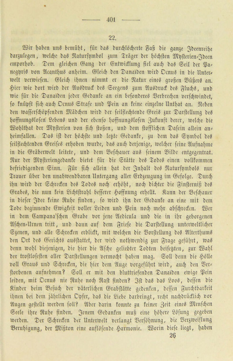 22. Sffiir t)abfn unö bemüht, für baö burd)löd)crte ga§ bic ganje ^beenrei^e barjulegcn, rveldje baä IRaturf^mbol jum Präger bet l)D^(ten 2)?bfteTiens3becn empor^ob. T'cm gleid)eii @aiuj bev ßntivicfluncj fiel aud) baö ©eil ber nejpri^ »?on 2lcant^uö <ml)eim. ©leid) ben !Danaiben tvirb Ocniiö in bie Untere )»elt üer)i?iefcn. ©leid) i^uen nimmt er bie SJlatur eiltet gro§en SBü§erä an. .fjier mie bort mirb ber 5lii^brnd' beö ©eeijen^ jum Sluöbrucf beö 8^lud)ä, nnb mie für bie T^anaiben jeber ©ebanfe an ein befonbere^ SBerbredjen nerf^minbet, fo fnüpft fie^ and) Dennö ©träfe iinb ipein an feine einzelne llntl)at an. lltcben ben mafferfc^üpfenben IDiäbden mirb ber feilflec^tenbe ©rei^ jur ®ar|fellung beö ^offnungelofen Sebent unb ber ebenfo t)üffnunjälofen 3ufwnft bercr, n)eld)c bic 3Bobltl)at ber HUpfierien non fid) fio§en, unb bem ftofflii^cn T)afein allein an« ^eimfallen. T>aö i^ ber ^öc^fte unb le^te ©ebanfe, ju bem baö ©pmbol be^ feilflec^tenben ©reifet erhoben linirbe, ba^ and) berjeni^je, meld)er feine 5lufnal)me in bic ©rdbermelt leitete, unb bem Sefc^auer au^ feinem Silbe entgegentrat. 91ur ber SDipfteriengebanfe bietet für bie ©tätte beö 3:obeä einen Uollfommcn befriebigenben ©inn. ber beö lltaturfpmbotö nur Trauer über ben unabmenbbaren Untergang aller ©rbjeugung im ©efolge. T)iirc^ i^n mirb ber ©e^reefen be^ 3;obeö no(f) erl)öl)t, nod) bitter bie 5infierni§ be^ ©rabe^, bic nun fein ßid)tifra^l befferer Hoffnung erhellt. Äann ber Sefc^auer in biefer Jbee feine 01uf)e finben, fo mirb i^n ber ©ebanfe an eine mit bem Jobe beginnenbe Gmigfeit »oller ßeiben unb i]}ein noc^ mel)r abfd)redcn. 2öer in bem ©ampana’fd)en ©rabe »or jene illebicula unb bie in il)r geborgenen iMf^enUlrnen tritt, unb bann auf bem Briefe bie ®arftellung untermeltlid)er ©jenen, unb alle ©Freden erblidt, mit U)eld)en bie Sorftetlung beö 2(ltertl)umö ben Drt beö ©erid)tö auöitattet, ber mirb notl)menbig jur ^rage gefül)rt, maö benn u>ol)t biejenigen, bie ^ier bie 9lfd)e geliebter 2;obten beifebten, jur iffial)t bet trojUofe|len aller !l)arflellungen »ermo^t l)aben mag. ©oll beim bie .^ötle »oll ©rau^ unb ©Freden, bic ^ier bem 2luge »orgefül)rt l»irb, au(^ ben Ser« ftorbenen aufne^men? ©oll er mit ben bluttriefenben ®anaiben Oüige ifJein leiben, mit Denuö nie iRu^e nod) iRaft finben? Sjf baö ba^ Sooä, beffen bic Äinber beim Sefud) ber »aterli^en ©rabftätte gebenfen, beffen ^urd)tbarfeit il)nen bei bem jä^rlid?en Opfer, ba^ bie Ciebe barbringt, reept nad)brüdlid) »or 2lugen geftellt merben foll? 2lbcr barin fonnte ju feiner eincö 2)Zenfd)en ©eelc ipre IHupe finben. Renern ©ebanfen mu§ eine pöpere Söfung gegeben tücrben. !Oer ©d)teden btr Untermelt »erlangt Serföpnung, bie Serjmeiflung Serupigung, ber 2Ri§ton eine auflöfenbe Harmonie. 2öorin biefe liegt, paben 26