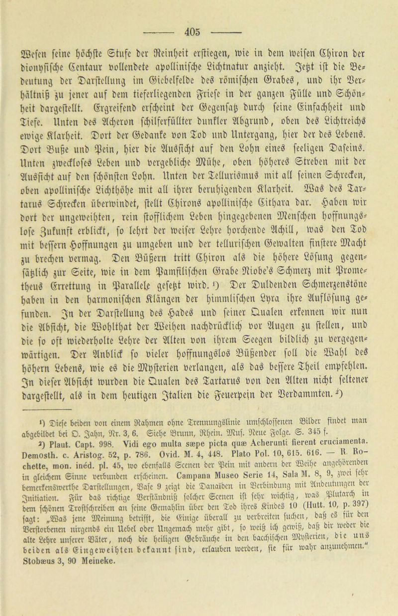 SBcfcn feine ^cd)jlc ®tufc ber iWeinljeit erfliegen, inic in bem ineifen 6l)iron bet bionpfifd)e (Sentaur nollenbete apoflinifd^e 2id)tnatur anjiel)t. 3e^t ifl bic Sc? beutiing bet 'I)arilcf(nng iin ©icbelfelbc bc^ römifd)en ©rabeä, unb if)t Ser? ^dltni§ ju jener auf bem tieferliegenbcn Briefe in ber ganzen j^üUe unb ©djön? beit bargefleUt. ßrgreifenb erfdjeint ber ©egenfa^ burd) feine ©infai^bfit unb 2;iefc. Unten be^ Steberon fcbilferfüdtcr bunficr Slbgrunb, oben beö 2id)trei(^ö emige tlarbeit. X>ort ber ©ebanfe oon 3:ob unb Untergang, biet ber beä Cebenö. T»ort Su§e unb $ein, bict bie iMuöfKbt auf ben Sobn eineä fecligen ®afcinä. Unten jtoecffofeä ßeben unb ocrgebliibe DOlübe, oben bbbcT«^ Streben mit ber ^tuöfiibt auf ben fAönflen Sobn. Unten ber 2:eUuriöinu§ mit alt feinen ©cbrcctcn, oben abollinif^e 2id;tböbe mit ad ihrer berubigenben Älarbcit. Sffiaö be^ Jar? taruä Sd)recfen überminbet, jledt ©bironö apodinifebe ©itbara bar. ^aben mir bort ber ungemeil}ten, rein flofflicbem ßeben bin3rärb«>ren 2Jlenfd;cn boffnungö? lofe 3ufunft erblicft, fo Icbrt ber meifer ßebre t)ord)enbe 2ld)id, mad ben 2:ob mit beffern |>offnungen ju umgeben unb ber tedurifiben ©emalten finflere 2}?ad)t ju bre^en oermag. 3)en Sü§ern tritt ©biron alä bie böb^re ßöfung gegen? fäbtid) jur Seite, mie in bem f^lamfilifcben ©rabe fJliobe’^ Sebmers mit f^rome? tbeu§ ©rrettung in fparadele gefegt mirb. 0 ®er ®ulbenben Sebmerjenötöne haben in ben barmonif^en klängen ber bimmlifd)en 2bra ihre Slufföfung ge? funben. 3n ber ÜDarfledung be§ ^abe^ unb feiner Dualen erfennen mir nun bie ’^lbficbt, bie SBobUbat ber Sßeiben na^brücflicb oor 5lugen ju gellen, unb bie fo oft mieberbolte ßebre bet 5Uten oon ihrem Seegen bilblicb Ju oergegen? märtigen. Der 9lnblicf fo oielcr boffnungäloö Sü§enbcr fod bic 2öabl bc^ böbern ßebenö, mie cö bie 2l?bji«rien oerlangen, al^ ba^ beffere Scheit empfehlen. 3n biefer Slbficbt mürben bie Dualen beö Slartaru^ oon ben 9llten ni(bt feltener bargefledt, alö in bem blutigen bie f^euerpejn ber Serbammten. ^ 0 J;iefe 6eiben »oii einem 5Rat)men ohne Srenituni3§Uiüc umfd)Ioffenen Silber jtnbet man abgebilbet bei D. Saljn, ilir. 3, 6. ©iel}e Snmn, 9l()cin. 9Jlnf. Diene gotge. ©. 345 f. 3) Plaut. Capt. 998. Vidi ego multa saepe picta quee Acherunti fierent cruciamenta. Demosth. c. Aristog. 52, p. 786. Ovid. M. 4, 448. Plato Pol. 10, 615. 616. m Rö- chelte, mon. ined. pl. 45, mo ebenfatlä ©eenen ber ißein mit anbern ber 2ßeibe ange()örmben in gleichem ©inne »erbunben erfd)einen. Campana Museo Serie 14, Sala M. 8, 9, jU'ci fcl)r bernerfen^mertbe Sarfteaungen, Safe 9 jeigt bie ®anaibcn in Serbinbung mit Dlnbcntnngcn ber Initiation, gür bag richtige Serftänbniö fotd)er ©eenen ifl fet)r tuidjtig, mag bem fchbnen 3;roflfd)reiben on feine ©emahtin über ben £ob il)reg ßinbcg 10 (llutt. 10, p. ) fagt; „3Bag jene iUleinung betrifft, bie ©inige überall jn oerbreiten fuchen, ba& cg fiu ben Serflorbenen nirgenbg ein Uebel ober Ungemach mehr gibt, fo meiji ich gemiß, bajj bir meber bic alte 8ehre unferer Sätet, noch bic hedigen ®cbräud)c in ben bacdfifchc'i' Sh)flcricn, btc uns beiben alg ßingemeihte« belannt finb, erlauben merben, fie für wahr anjunchmen. Stobseus 3, 90 Meineke.