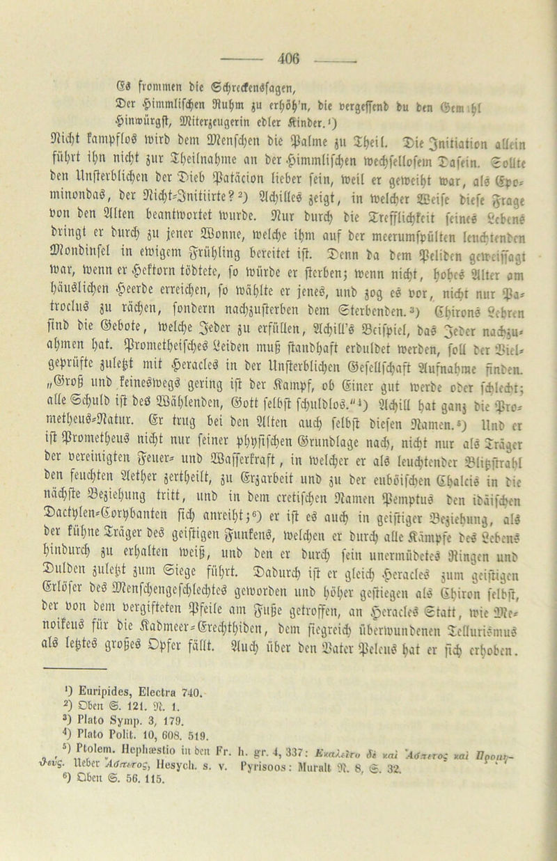 Gö frommen bie 6rf)rccfenöfagen, ®cr ^immlifc^cn iRu^m ju ert;o^’n, bie oergeffenb bu ben ©em'.^i $inmürgfl, iUJiterjeugerin eblet Äinber.») Ulidjt Fampfioö mirb bem 2»?enfd;en bie ipafme ju J^eU, Die 3nitiation allein fül;rt it)n nid;t jiir 3:()ei(na^me an ber .^immlifc^en n)ed)felIofem Xafein. Sollte ben Uufleibli^en ber Xieb ißalcicion lieber fein, iDeil er getueil)! toar, ale minonbaö, ber 9Mc^t'3nitiirte? 2) 9ld)illce jeigt, in n)eld)er Sßeifc biefe 5rage »on ben 5llten beantinortet Ivnrbe. IJlur burd) bie Xrefflic^fcit feinee i'cbtne bringt er bnrd) jn jener SBonne, inelc^e i^ni auf ber meerumfpültcn leiu^'ienbcn IDionbinfel in einigem fyrül)ling bereitet ift. Xenn ba bem ipelibtn geirciffogt inor, inenn er ^cftorn tbbtcte, fo mürbe er fierbenj menn nic^t, l;obfö Üllter am biiuölidjcn beerbe erreicl)en, fo mäblte er jeneö, nnb jog eö »or, nic^t nur ifJa^ troclnö 311 röchen, fonbern nadjjufterben bem Sterbenben. 2) (S^ironö Scbren finb bie ©ebote, meld;e ^eber 311 erfiiüen, SlcljiU’ö Scifpiel, baö 3ebcr naefcju» al)men l)at. ipromctbeif^eö Reiben mu§ ftanbbaft erbulbet merben, foU ber ‘XieU geprüfte snle^t mit ^eraclcö in ber llnflerblidKn ©efeltfcljaft Slufnabrae finben. „®ro§ nnb Feinelmeg^ gering ift ber tampf, ob ©iner gut merbe ober fdilecbtj alle Sd}ulb ift beö 3Bäl)lenben, ©ott fetbft fdinlbloö.-») 9ld)itt M gans bie ißro-' metl)euö»9tatiir. ©r trug bei ben Sitten aud) felbft biefen Stamen.®) llnb er ift tftrometbeiiä nid;t nur feiner pbbfifcben ©runblage nad), nic^t nur alö Xrägcr ber Pereinigten f^euer:* unb SBafferfraft, in melier er alö leu^tenbcr i^linftrabl ben fencliten Slet^er 3ertbeilt, 311 ©rjarbeit unb 311 ber euböifcben ©balcie in bie näcbfte 23e3iebung tritt, unb in bem cretifcben Stamen $emptuö ben ibäifcbcn Xactplen*©orpbanten fid; anreibt^e) er ift eä au^ in geiftigcr ©esiebung, alö ta fübne Xräger beö geiftigen gunfenö, meld^en er burcb alle Klampfe bc« «eben# binburd) 311 erbalten mei§, unb ben er buri^ fein uncrinübctcä fRingcn unb Xulben 3ulebt 311m Siege führt. Xaburcb ift er gleich 'gerade!? jum geiftigen ©rlöfer beä 2)?enfd;engefd)led)teö gemorben unb büber geftiegen alö ©biron felbft, ber Pon bem Pergifteten ipfeile am 5u§e getroffen, an .^eraclei^ Statt, mic iltc* noifeuö für bie ilabmeer^©reditbiben, bem fiegrei* übermunbenen Xctluriemue! alö lebtet gro^eö Opfer fällt. Sind) über ben iBater tpelcn^ b^t erhoben. ') Euripides, Electra 740. 2) Oben ©. 121. 9t. 1. 2) Plalo Symp. 3, 179. Plato Polit. 10, 608. 519. , Plo’e-n. Hcpliifislio in beu Fr. h. g:r.4, 337: AW.?ra * ^ni krf.T^roc nai <f-evg. lieber A,fn:/.rog, Hesycli. s. v. Pyrisoos: Muralt 9t. 8 e. 32 ®) Oben ©. 56. 115. Ugoillf-