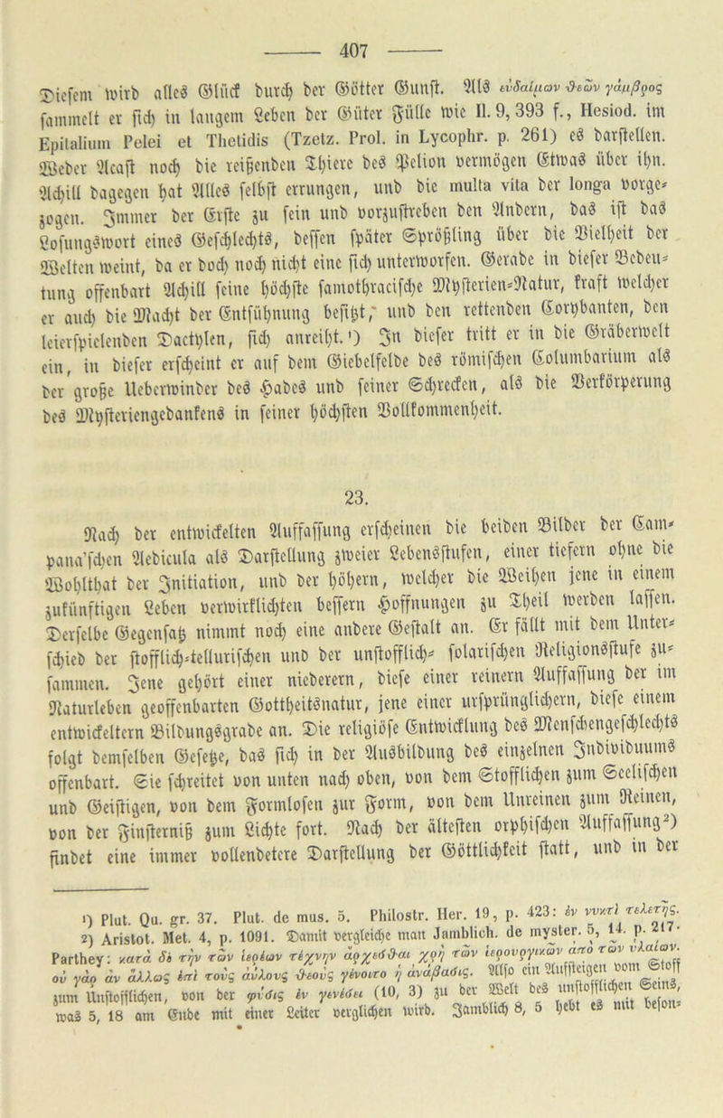 T'icfcm ade« dMi'icf burct) bev ®ötter ®unfl. 5llä evSaiuav yäßß^oq fammclt er [\i) in langem «eben bet @iiter güde tüic 11.9,393 f., Hesiod. im Epilalium Pelei et Thetidis (Tzetz. Prol. in Lycophr. p, 261) eö barfleden. 2Bebet 3lcafl noef) bic rei§enbeii Jl)ierc be« qjelion Permögen Stma« über il)n. 2ld)id bagegeu ^at Üldeö felb|l errungen, nnb bic multa vita ber longa Porge* jogen. 3mmet ber erfte ju fein nnb Porsuftveben ben 5lnbcrn, ba§ ijb baö ßofnngötport eine« @efc^Iecl)tö, beffen fpäter ©bT^Bling über bic SBiel^eit ber, 2öe(ten meint, ba er bod) no^ nid)t eine fid) untermorfen. ®erabe in biefer Scbcii^ tnng offenbart Slc^id feine t)öd)ffe famotbracifd)C !ribiicrien='9tatur, fraft metd)er er and) bie dl?ad)t ber dntfüi)nnng beffbt,' iinb ben rettenben dorbbanten, ben Icierfpielenben 3)acü)Icn, fid) anrei()t.') 3« biefer tritt er in bie ©räbermclt ein, in biefer erfebeint er auf bem ©iebelfelbe beö römifd)en dolumbarium alö ber gro§e Ueberminber bed |>abcd iinb feiner 0d)rcrfen, ald bie tBerförbernng bed URbfferiengcbanfend in feiner l)öcbffen 23odfomment)eit. 23. 91a^ ber cntmicfelten Sluffaffung erfdieinen bie beiben Silber ber dam* pana’fdten Slebicnia ald ®arftcdung jmeier Sebendftufen, einer tieffrn ol)ne bie ®ol)ltl)at ber 3nitiation, nnb ber I)öt)ern, mclcber bic aßeU)en jene in einem uitünftigen ßeben Permirflid)ten beffern Hoffnungen ju Zijixl merben taffen. Derfclbc ©egenfab nimmt nod) eine anberc ©effatt an. dr fällt mit bem Unter* fd)icb bet ffoffti^Uediirif^en unD ber unffofftic^* folarifd)en 'Jteligiondffufe jii* fammen. 3ene get)ört einer nieberern, biefe einer reinem tduffaffung ber im IJtaturteben geoffenbarten ©ottl)citdnatur, jene einer urfbrüngticl)ern, biefe einem entmideltern Sitbiingdgrabe an. 2)ie religiöfe dntmidliing bed 2«cnfdiengef^ted)td folgt bemfetben ©efebe, bad ^ in ber 2liidbilbiing bed einzelnen 3nbiPibnumd offenbart. €ic f^reitet pon unten nad) oben, Pon bem ©tofflid)en jiim ©cctif^en unb ©eiffigen, Pon bem flformlofen jur gorm, Pon bem Unreinen äum (Reinen, pon ber f^infferniB äum Öi^te fort. (Rai^ ber älteffen otb^ifd)en 2luffaffungJ) finbet eine immer podenbetcre 3)arffedung ber ©öttlid)teit ffatt, unb in ber 0 Plut. Qu. gr. 37. Plut. de mus. 5. Philostr. Her. 19, p. 423: iv w/rl ^rvs- 2) Arislot. Met. 4, p. 1091. ®amit tjetgleidje mau Jamblich, de inyster. 5, u. p. n Parihey; y.ara Si r^v r^v ieoi^v rexviv rSv S oü yao ctv aXlaq iftl rovq ävlovq d-sovq yivoiro ^ ävaßaöiq. ?l(fo @ » ,um »n kr ,,vV,s 1. r-«« ™ rca2 5, 18 am Gube mit einet fieiter »evgti«ben imrb. 3®’ublub 8, 5 )
