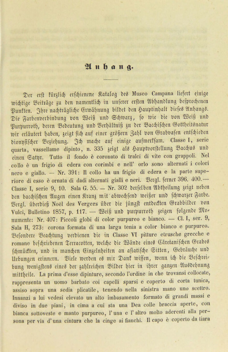 % 1t a 1t 35ct erf! fürslic^ etf^iencne tatalog bcö Museo Campana liefert einige mistige «Beiträge ju ben namentli^ in nuferer erften 31bt)anblung befpradjenen «fünften. S^re nad)träg(i(^e er^üä^nung bübet ben ^auptint)alt biefeö üln^ngö. Die ^jrbennerbinbung non 2ßei§ unb ©djnjarj, fo tnie bie bon 9Bei§ unb «Purpurrot^, beren ©ebentnng nnb Ser^ältni§ jn ber 23acd)ifd)en ®ottl)eit^natnr mir erläutert paben, jeigt |i^ auf einer grü§ern ©rabuafen entfd)ieben bionpfifc^er 23ejiel)ung. 3^ mad)e anf einige aufmertfam. Classe I, serie quarla, vassellame dipinto, n. 335 jeigt alö ^auptborftellung 93acd)U« unb einen <Eatpr, Tutlo il fondo ö coronalo di tralci di vite con grappoli. Nel collo 6 un frigio di edera con corimbi e nell’ orlo sono alternali i colori nero e giallo. — Nr. 391: II collo ha un frigio di edera e la parle supe- riore di esso 6 ornala di dadi alternali gialli e neri. Sergl. ferner 396. 400. Classe I, Serie 9, 10. Sala G. 55. - Nr. 302 berfelben 9lbt^eilung jeigt neben ben bac^if^en klugen einen Äranj mit 'abmed)fenb meiner unb f(^marjer garbe. S3ergl. überbie§ Noel des Vergers über bie jüngü entbeeften ©rabbilber bon Yulci, Bullelino 1857, p. 117. — 2ßei§ unb purpurrotl) jeigen folgenbe numente: Nr. 407: Piccoli globi di color purpureo e bianco. — CI. I, ser. 9, Sala H, 273: corona formata di una larga lenia a color bianco e purpureo. 23efonbere öea^tung berbienen bie in Classe VI pitture etrusche grecebe e romane bef^riebenen Jerracotten, ibelc^e bie 2ßänbe eine^ Säretanifd)en ©rabeö fc^müeften, unb in manchen (äinjeln^eiten an afiatifd)e Sitten, ®ebräud)c unb Uebungen erinnern. 2Uele merben eö mir Danf miffen, menn i^ bie 23efd)reis bung menigften^ eine^ ber ja^lreic^en Silber ^ier in it)rer ganjen 2luöbel)nnng mittl)eile. La prima d’esse dipinture, secondo l’ordine in che irovansi collocate, rappresenla un uomo barbalo coi capelli sparsi e coperlo di corta lunica, assiso sopra una sedia plicalile, tenendo nella sinislra mano uno scetlro. Innanzi a lui vedesi elevalo un allo imbasamento formato di grandi inassi e diviso in due piani, in cima a cui sla una Dea colle braccia aperle, con bianca sollovesle e manto purpureo, l’una e P allro molto aderenti alla per-