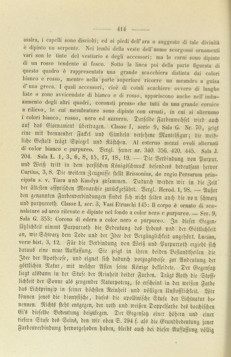 assira, i capelli sono disciolli; ed ai piodi dell’ara o sugfjfislo di tale divinilä 6 rlipinlo mi serpenlo. Noi leinbi della vesle dell’uoino scoafonsi ornainenti vari son Ic tinle del vcsliario e degli accessori; iria le carni sono dipinte di un rosso tendenle al fosco. Sotto la linea poi della parle figurala di qiieslo quadro ö rapprcsentala una grande scaccliiera dislinta dai colori bianco e losso, nientrc nella parle superiore ricorre un meandro a guisa d una greca. I quali accessori, cioö di cotali scachiere ovvero di lunghe liste 0 Zone avvicendale di bianco e di rosso, appariscono anche nelFimba- samenlo degli altri quadri, coronali presso che tutli da una grande cornice a iilie\o, le cui nieinbrature sono dipinte con ornali, in cui si allernano i colori bianco, rosso, nero ed azzurro. J)erfclbc auf baö (äiovnamcnt übertragen. Classe I, serie 9, Sala G. Nr. 70, jeigt eine mit brennenber ^acfel unb ßimbelii uerfeljene fWantelfigurj bie rcfib? Iid;e ©eftalt trägt (Spiegel unb iläfidten. Al esterno mezzi ovoli allernati di color bianco e purpureo. «Bergl. ferner nr. 340. 356. 420. 445. Sala J. 204. Sala L. 1,3, 6, 8, 15, 17, 18, 19. — 3)ic Serbinbung non iJJurpur. unb 2Bei§ tritt in beni perfifcben Hönigöfd^inncf befonbcr? bcbeutfam ^eroor Cujiius, 3,8. 5)ie tneitern 3fugnipe ft^flt Brissonius, de regio Persarum prin- cipalu s. V. Tiara unb Kandys jufammen. 55abiir^ tocrbcn mir in bic 3cit ber älteften anprifd)en 27fonard}ie jnrüifgefü[)rt. Sergl. Herod. 1, 98. — 3lupcr ben genannten ^arbennerbinbnngcn finbct fid) ni^t feiten and; bie non fdiinarj unb pnrpnriott). Classe I, ser. 3, Vasi Etruschi 145: II corpo e ornalo di sca— nalalure ad arco rilev^ale e dipinle nel fondo a color nero e purpureo. Ser. 9. Sala G. 353: Corona di edera a color nero e purpureo. 3n bicfer (?egcn^ fäblidtfcit nimmt *]Jurputrot() bie Sebentung bcö Sebent unb ber ©öttlicbfeit an, mieSd^marj bem Jobe unb ber 3bec ber 2?ergänglid>feit ange^ört. Lucian, verte hist. 3, 12. fyür bie SBcrbinbiing non 2Beip nnb f].lurpnrrott) crgiebt jicf; barauö eine neue 9tuffalTnng. Sie jeigt in il^ren beiben tBcftanbt^eilen bic 3bee ber 2Ipott}eüfc, nnb eignet fic^ babnrd) norjugömeifc jur Ülnbeutung ber göttlid)cn 9tatur, mit meld)cr 3irien feine .Könige beflcibete. S)er ©egcnfap liegt alöbann in ber Stufe ber 9teinl)cit beiber fyarben. Jrägt 9iotb bic Stoff» lid}feit ber Sonne alö jcugenber Dtaturpoteiij, fo crfcbeint in ber meipen Jarbc bag IMdjtprinjip in feiner l)ödB'icn 9tein^eit nnb nolligen llnftofflicbfcit. 2Bir fönnen jencö bic biünp^lfc^^c, biefeö bie apoüinifd^c Stufe ber «id>tnatur be» nennen. Otiditö fielet entgegen, ber rotl) unb meipen 3^üppeIfarbc bed baccbifchen (Si’ö biefelbc 93cbeutnng bcisulegen. ©egenfaj} einer bi'^ern unb einer tiefem Stufe beö Seinö, ben mir oben S. 294 f. ald bic ©mnbbcbcutung jener S^arbenoerbinbung l)emorgel;oben Ijabcn, bleibt anc^ bei biefer 'Jlnffaffung oöUig