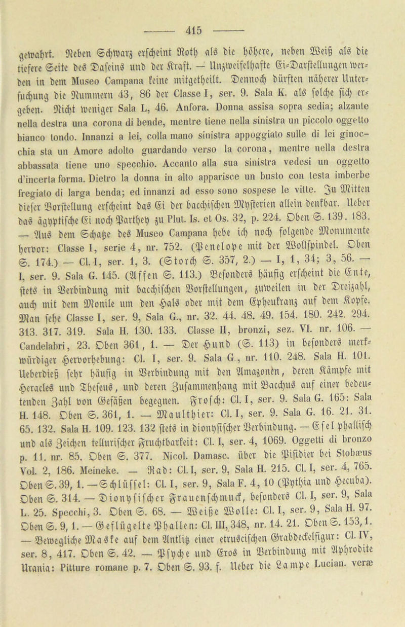 gdra^rt. Sieben eif^eint Olotl) a(^ bic l)ö^cve, neben 2öei§ atö bie tiefere 6cite m 5)afeinö nnb bet ilvaft. - Unä\neifeU)aftc (Si-Darftelhuiäen n>et^ ben in bem Museo Campana feine mitvjetl)eilt. ®ennoc^ büvften näl)erer llnteiv [n^unij bie Diummetn 43, 86 ber Classel, ser. 9. Sala K. al^ [o(d}C fid; er« geben. 9^id}t ineniger Sala L, 46. Anfora. Donna assisa sopra sedia; alzanle nella destra una corona di bende, inenlre tiene nella sinislra un piccolo oggello bianco tondo. Innanzi a lei, colla mano sinislra appoggialo sulle di lei ginoc- chia sla un Amore adolto guardando verso la corona, menlre nella deslra abbassala tiene uno specchio. Accanlo alla sua sinislia vedesi un oggello d'incerla forma. Dietro la donna in allo apparisce un busto con lesta imberbe fregialo di larga bendaj ed innanzi ad esso sono sospese le ville. ^n IPlitten biefer iBoriteÜung erfcl)eint baö (5i ber bacd}ifd}en ®il)fierien allein benfbar. Heber baö ägbf)tifcbc ßi nod) ipartl)e^ ju Plul- Is- et Os. 32, p. 224. Oben ©. 139. 183. — 2lu^ bem ©dja^e beö Museo Campana l)ebc id) nod) folgenbc SJiomiinentc t)ernor: Classe I, serie 4, nr. 752. (IfJenelope mit ber SBoüf))inbel. Oben ®. 174.) — CI. I, ser. 1, 3. (©tor^ ©. 357, 2.) — I, 1, 34; 3, 56. — I, ser. 9. Sala G. 145. (21ffen ©. 113.) Sefonber« pufig erfc^eint bie (5nie, fiet^ in ißerbinbung mit bacd)ifcf)en ®orftclliingen, julneilen in ber ^reijnl)!, am^ mit bem lIRonilc um ben .^alö ober mit bem ßpl)eufranj auf bem ^opfe. 2Ran fef)c Classe I, ser. 9, Sala G., nr. 32. 44. 48. 49. 154. 180. 242. 294. 313. 317. 319. Sala H. 130. 133. Classe II, bronzi, sez. VI. nr. 106. — Candelabri, 23. Oben 361, 1. — 5)er ^unb (©. 113) in befonberö merf^ mürbiger .^crbort)ebung: CI. I, ser. 9. Sala G , nr. 110. 248. Sala H. 101. Uebetbie§ fepr häufig in 33erbinbung mit ben Ulmajonen, bereu Kämpfe mit ^eracle^ unb 3:t)efenö, nnb bereu 3ii[ammenl)ang mit Sacd)iiö auf einer beben^ tenben 3apl non @efä§en begegnen, fyrofd): CI. I, ser. 9. Sala G. 165: Sala H. 148. Oben ©.361, 1. — fKauItpier: CI. I, ser. 9. Sala G. 16. 21. 31. 65. 132. Sala H. 109. 123. 132 ftetä in bionpfifd)er IBerbinbiing. — ßfel pl)a(lifd) unb al^ 3®tcbcn teUurifeber fyrudjtbarfeit: CI. I, ser. 4, 1069. Oggelli di bronzo p. 11. nr. 85. Oben ©. 377. Nicol. Damasc. über bie ^ifrbier bei Stobaeus Vol. 2, 186. Meineke. - Dlab: Cl.I, ser. 9, Sala H. 215. CI. I, ser. 4, 765. Oben ©.39, 1. —©cbtüffel: CI. I, ser. 9, Sala F. 4, 10 («Pptpia unb ^ecuba). Oben ©. 314. — T)ionpfifd)er 5'T«ucitfd)mucf, befonberö CI. I, ser. 9, Sala L. 25. Specchi, 3. Oben ©. 68. — 2Öei§e 2Bolle: CI. I, ser. 9, Sala H. 97. Oben©.9, 1. — ©eflügelte ifJballen: CI. 111,348, nr. 14. 21. Oben©. 153,1. — Semeglieb« SOtaäfe auf bem Ulntlib einer etruöcifdjen ©rabbecfclfigur: CI. IV, ser. 8, 417. Oben ©. 42. — ipfpd}e unb (4toö in 23erbinbung mit 2lpbrübite Urania: Pillure romane p. 7. Oben ©. 93. f. lieber bie Campe Lucian. verae