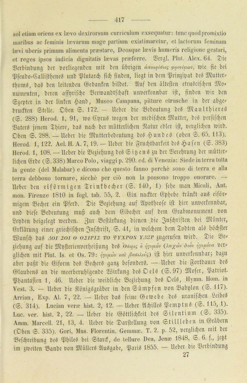 sol eliain oricns ex la'vo dexlrorsum ciuTicuIuin cxsequalur: luncqnodproinixtio inaribus ac feiuinis Icevarimi iiiagc parliiim exislimarelur, et laclorum feminain laevi uberis prinium alinienta prtestare, Deosqiie lajvis humeris religione gestari, et reges ipsos itidicia dignitatis la)vas prseferre. 23ev^l. Flut. Alex. 64. Die i>erbiubiini3 bet bovliecjcnbcn mit ben übrigen anov.^i6tKi (poovUiav, nüe fie bei iP[eiibo^6alIiit()eneö imb i|}lutard) )1^) finben, liegt in bem ißrinäipat beä 21tiitter=^ tbiimci, baö ben leitenben ©ebanfen bilbet. 31iif ben älteften etniöcifcl)en 99to=> niiinenten, beten a[fi}tifd)c 5Bermanbt[d)a[t unbetfennbat ift, finben mit ben Sjepter in bet linfen ..^anb, Museo Campana, pitture etrusche in bet abge^ briicften Stelle. Oben S. 172. — liebet bic iöebeiitung beä IDlaultl)iercö (S. 288) Herod. 1, 91, mo ©t)tnö megen bet inebif^en ÜRuttet, beä peififc^en iBatetö jenem 3:i)iete, baö nadi bet müttetlid)en Dlahit eblet ift, bcrglid}en mitb. Oben S. 288. — lieber bie ülhittetbcbeiitung beö |>iinbei§ (oben S. 65. 113). Herod. 1, 122. Ael. H. A. 7,19. — liebet bie f5rud)tbatfeit beö ^afen (S. 383) Herod. 1, 108. — liebet bic »esie^nng bcä S i ^ e n ^ jii bet $erel)rung bet mütter* lid?en (ätbe (S.338) Marco Polo, viaggi p. 290. ed. di Venezia: Siede in terra tutta la gente (del Malabar) e dicono che questo fanno perche sono di terra e alla terra debbono tornare, sieche per ciö non la possono troppo onorare. — lieber ben eiförmigen 3;tinfbe^et (S. 140, 1) fel)c man Micali, Ant. mon. Firenze 1810 in fogl. tab. 55, 2. ©in naeftet ©pl)ebc tränft auö eiför^ migem Sed)er ein Die Sejie^ung auf Slpot^eofe ift ^ier unoetfennbat, unb biefe Sebeutung nui§ au^ bem ©ibe^er auf bem ©tabmonument hon Serben beigelevgt metben. 3tif Seftätfung bienen .bie 3nfd)tiftcn bei iDlüntet, ©tflatung einer gtied)ifd)en Jnfi^tift, S. 41, in mcld)em bem ^lobten alö bö^ftet SBunfcb baö äoi ioi o oiipii to >pyxpon YAiiP gugetiifen mitb. Die 33e^ jiebung auf bie ü)lbftctienüetf)ci§ung beö Oöiotg ö j/ye^idv iia^dv d-aov i}ye^i6va oet^ gli^en mit Flut. Is. et Os. 79: jjyeudv v.al /Saöiitvg') ift l)iet unbetfennbatj baju aber pa§t bie ©ifotm be^ 23ecbetö ganj befonbetö. —liebet bie f^ortbauet bcö ©laubend an bie meetbetubigenbe iißitfung beöDelö (S. 97) iDiofet, fflatriot. iPb^btafien 1, 46. liebet bie meiblid)e 33ejiebung beö Delö, Hymn. Hoin. in Vest. 3. — liebet bie ^lönigögtäbet in ben Sümpfen bon 23abi)lon (S. 117). Arrian, Exp. Al. 7, 22. — liebet baö feine ©emebe beö utanifd)cn ßeibe^ (S. 314). Lucian veree hist. 2, 12. — Hebet iUcbilleö fßemptuö (S. 115, 1). Luc. ver. hist. 2, 22. — Hebet bie ©öttlid)feit beö Silentium (S. 335). Amm. Marccll. 21, 13, 4. Hebet bic Datftellung bon Stillleben in ©täbern (Oben S. 335). Gori, Mus. Florentin. Gcminaj. T. 2. p. 52, betglid)en mit bet Sefebreibung beö Statef, de lellure Dea, Jenae 1848, S. 6. f., jebt im jmeiten ißanbe bon SPiüllctö iMuögabc, iflatiö 1855. — Hebet bic Ißetbinbung 27
