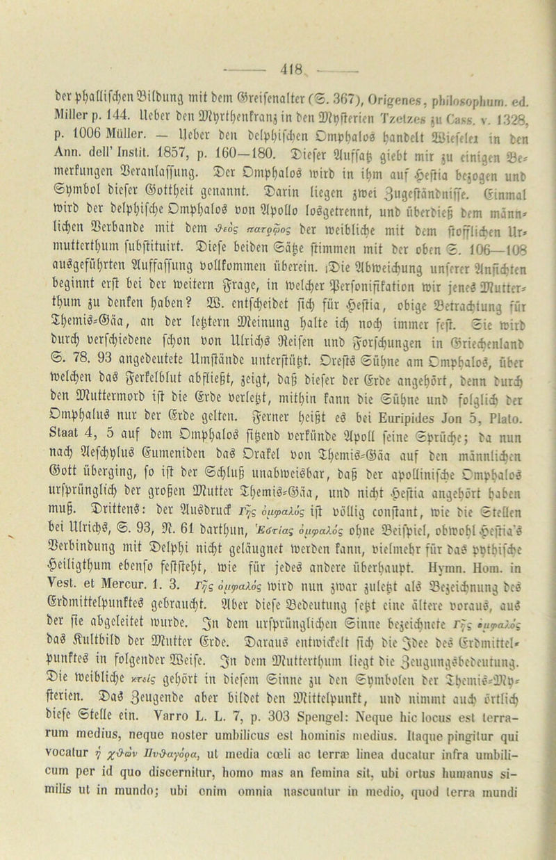 bcr ))^aaifd}cii53i(bunvi mit bem ©reifcnoltcr fS. 367), Origenes, philosophurn. ed. Miller p. 144. lieber ben aj?brtf)enfraus in ben 3}tpj4erien Tzetze« 511 Cass. v. 1328, p. 1006 Müller. — lieber ben be(pl)ifd)cn Cmp^alo« Ijanbclt SiMefelei in ben Ann. doll Instit. 1857, p. 160—180. Xie|er Sliiffa^ giebt mir ju einigen 23e« merfungen 33eranlii)lung. 3)er Dmp^aloä mirb in i^m auf ^eftia bejogen unb ©iimbol biefer ®ott[)eit genannt. ®arin liegen jmei 3ugeftänbnijfe. einmal mirb ber belpl)i[d)e Oml)l)aloö »on 51po(lo loegetrennt, unb überbie§ bem männ» licken SBerbanbe mit bem -d-tog narp^og ber meiblicbe mit bem ftofflicben Ur» muttertl)um fubilituirt. ®ie[e beiben Säl^e ftimmen mit ber oben 2. 106—108 auögefü^rten 3luffaffung oodfommeu überein. i5)ie 9lbmeid)ung unferer iHnficbten beginnt erft bei ber meitern grage, in melc^er *]3erfonififation mir jene^ OTuiter* t^um ju benfen t)aben? SB. entf^eibet ftc^ für -^eftia, obige Setraebtung für 3;beniiö*®äa, an ber le^tern IDteinung halte id) nod) immer feft. Sie mirb biird) oerfchiebene fchon bon ll(rid)ö Oteifen unb fyorfchungen in ©riechcnlanb ©. 78. 93 angebcutete Umftänbe unterftü^t, Dreftö ©ühne am Gmphalo^, über melden ba§ ^^rfelblut abftie^t, jeigt, bap biefer ber Srbe angehört, benn burch ben IWuttermorb ift bie ®rbe üerlebt, mithin fann bie 6ühne unb folglich ber Dmphaluö nur ber ßrbe gelten, ferner heißt eö bei Euripides Jon 5, Plato. Staat 4, 5 auf bem Oinphaloö ft^enb oerfünbe 3lpoll feine Sprüche; ba nun na^ Slefchphiö ©umeniben baö Drafel bon Jhemiö^@äa auf ben männlichen ®ott überging, fo ift ber Schluß unabmeiöbar, baß ber apodinifche Dmphaloä urfprüngltd) ber gro§en 'Htutter Jhemiö«®äa, unb nidit |>eftia angehört haben mu§. 3)rittenö: ber Sluöbrucf rpg 6u(pai6g ift bödig conftant, mic bie Steden bei Ulrich^, S. 93, 9t. 61 barthun, 'E<sriag öiifa?.ög ohne Seifpiel, obmohl >pcftia'ö Serbinbung mit ®elpl)i nicht geläugnet merben fann, bielmehr für bae pptbifie -^eiligthum ebenfo fedftehl/ mie für jebeö anbere überhaupt. Hymn. Horn, in Vest. et Mercur. 1. 3. r>jg 6ufai6g mirb nun jmar julept alö 33ejeichnung bcö (Srbmittelpunfteö gebraud)t. 9lber biefe ©ebeutung fej?t eine ältere borauö, auö ber fte abgeleitet mürbe. 3 bem urfprüugli^eu Sinne bejeichnctc r^g iup>a/j>g baö ilultbilb ber 93tntter Srbe. ®arauö eutioicfelt fid) bie 3bee beö (Srbmittel* punfteö in folgenber 2Beife. 3'^ üDtutterthum liegt bie Sfn^üngöbebeutung. 2)ie meiblid)e y.Tsig gehört in biefem Sinne jii ben Spmbolen ber Jhfmiö'ilch^ fterien. ®aö 3fügenbe aber hübet ben SOiittelpunft, unb nimmt auch örtlich biefe Stelle ein. Varro L. L. 7, p. 303 Spengel: Neque hic locus esl terra- rum medius, neque nosler umbilicus esl hominis medius. Itaque pingilur qui vocalur 7 x-d-ov Uvd^ayöpa, ut lucdia coeli ac terrae linea ducalur infra uinbili- cum per id quo discernitur, homo nias an femina sit, ubi orlus humanus si- milis ut in mundo; ubi enim omnia uascunlur in medio, quod terra rnundi