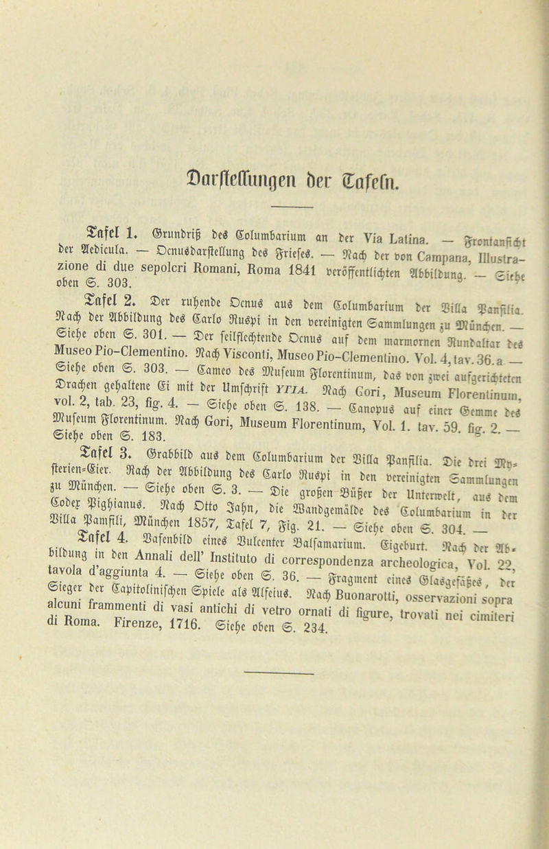I^aifcITimoni her (Tafefu. Sttfcl 1. Orunbrtg bcö eolutnbarium an ber Via Latina. - Jhonfanfidjt bcr acbicula. - Ocnu^barfienung bcö gricfe^. — 9?ad) ber bon Campana, Illuslra- zione dl due sepolcn Romani, Roma 1841 bcröffcntlii^ten 2lb6ilbuna - Sftfcl 2. ®er r«:^enbe Oenuö auö bem Eolumbarium ber ‘Bißa 3?anft(ia berSlbHIbung beö Sarlo [Ruöpi in ben bereinigten ©ammlungen ju SWÜmfcen _ le^e ® feilfled;tenbe Oenuö auf bem marmornen Dtunbaltar beö Museo Pio-Clemenlino. 9?ad; Visconti, Museo Pio-Clementino. Vol. 4, tav. 36. a — le^e 0 en ©. 303. — Sameo bcö 2)tufeum glorentinum, ba# bon jirei aufgeriiteten fcer Umfarift Gori, Museum Florenlinum, vol 2, tab. 23 fig.4^- ©,c^c oben ©. 138. - Sanopuö auf einer (Semme iti ailufeum gtorentinum. SPac^ Gon, Museum Florentinum, Vol. 1. tav 59 fio- 2 — ©ie^e oben ©. 183.  * • ^fcl 3. ©rabbilb auö bem Solumbarium ber Sißa «Pannlia. 3>ie brei TOb- .u “r“: ““'9'“ ®-4n ^ r ~ t ~ Stoßen Super ber Untenoelt, aud bem ®'^»^>SemäIbe beö Solumbarium in ber äßiüa SamfilG 5Kund;en 1857, lafel 7, gig. 21. - ©ic^e oben ©. 304 - 4:afCl 4. Safenbilb eine« Sulcenter Salfamarium. gigeburt. ittai ber 9Ib. t.ftui,ä ra b,„ A.„ali den- Inam„lo di correapondenza archeologica. Vo[ “ ^vola daggmnta 4. — ©le^e oben ©. 36. — gragment eine« @Ia«gcfäBe« beJ ©leger ber Sapitorinifc^en ©piele al« tSlfeiu«. 9bac^ Buonarolli, osservazioni sopra älrTrle '^vaUr eiX 01 noma. Pirenze, 1716. ©ic§e oben 6. 234.