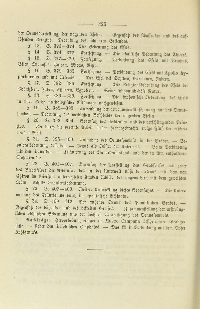 bcr Dcnu(Jbarftcnung, bcr nagcnben ®fc(in. — ®egenfa^ bf« fe^ajftnbm unb be« auf- lofcnbcn Scbcutung be« f^tbarcn ©cUcnbe«. S- i3. 0. 373—374. 3)ie Scbeutung be« Sfel«. S. 14. ©. 374—377. JJortfe^ung. — ®ie tJ^aOifc^e Sebeutung be« liniere«. §. 15. 6. 377—379. gortfe^ung. — ißerbinbung be« gfel« mit ipriauu«, 6ilen, ©iomjfo«, «ßutcan, SlJiiba«, Sßefla. S- 16. 6. 379—382 ijortfe^ung. — Serbinbung be« (Jfei« mit Apollo hy- perboreus unb mit Strtcmi«. — ®er @fel bei ©ct)t^en, (Sarmanen, 3nbem. , S- 17. ©. 382 386. J^ortfe^ung. — 5)ie 9ietigion«bebeutung be« @fel« bei iP^onijicrn, Subcn, OlfT^rern, Sg^ptern. — ©eine tpp^onifcb’böfe 9?atur. §. 18. ©. 386 389. ^ortfe^ung.— 2>ie tpp^onifc^e Sebeutung be« Gfei« in einer iJieU^c mpti^oiogiitbcr iBiibnngen na^geroiefen. S- 19. ©. 389—392. 9Inroenbung ber gewonnenen 2lnf^auung auf ba« Crnu«» fpmboi. 23ebeutung be« weiblichen ©efchle^t« ber nagenben Sfelin §• 20. ©. 392—394. ©egenfa^ be« flechtenben unb be« uetfchiingenben ^rin» jip«. — ®et burch bie oereinte Arbeit beiber hcroorgebrachtc ewige giup ber erf*ei= nenben 2Be(t. §. 21. ©. 395—400. Aufnahme be« Ocnu«fpmbol« in bie ©räber. — ©e» puicralbcbeutung beffelben. — Ocnu« al« 23ü§cr ber Unterweit. — ©eine Serbinbung mit ben 3)anaiben. — ©rinuterung be« Sbanaibennipthu« unb ber in i^m enthaltenen üithftcrienibee. §. 22. ©. 401—407. ©egenfah Sorfleilung be« ©rabfriefe« mit jener be« ©iebelfeibe« bcr 3lcbicuia, be« in ber Unterwelt bußenben Ocnu« mit bem oon ©hiron im Scierfpiet unterrid;teten Änaben 2l(hitt, be« ungeweihten mit bem geweihten fieben. 3lchi(i« ©epulcraibebcutung. §. 23. ©. 407—409. iEßcitcrc ©ntwidiung biefe« ©egenfa^e«. — Oie Unter- werfung bc« Jetluridmu« burd; bie .apoUinifche Sichtnatur. §. 24. ©. 409—412. Oer ruhenbe Ocnu« be« *}Jamfi[if(^en ©rabe«. — ©egeniah be« büpenben unb be« befreiten ©reife«. — Suf^ninienjleilung ber urfprüng- liehen Phhrif4;cn iBcbcutung unb bcr hödjftcn ißergeijUgung be« Ocnu«fpmbol«. 9ttrage, ^cruorhebung einiger im Museo Campana befchriebencr ©rabge- fdffe. — Ueber ben Oelphifchcn Omphalo«. — ®a« ©i in ißerbinbung mit bem Opfer Sphigenia’«.