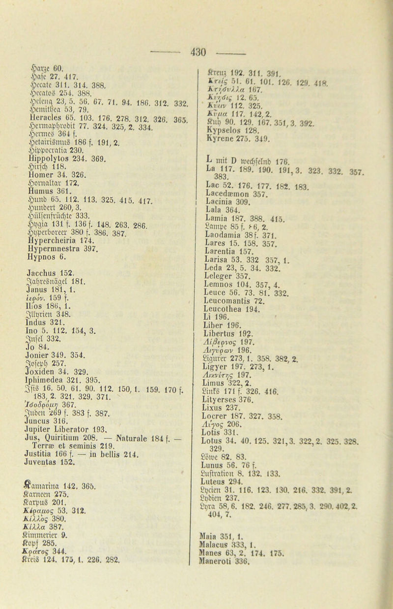 GO. A>)c 27. 417. A>-catc 311. 314. 388. 254. 388. .pdciici 23, 5. 56. 67. 71. 94. 186. 312. 332. A;>ciuilßca 53, 79. lleracies 65. 103. 176. 278. 312. 326 365 Xocnnaplivübit 77. 324. 325, 2. 334. .ficnncs 364 f. ipctaivilmiiä 186 f. 191,2. Jpi4'pccvatia 230. Hippolytos 234. 369. Jpivfd) 118. Homer 34. 326. ßonialtav 172. Humus 361. A^uub 65. 112. 113. 325. 415. 417. ipiinbcvt 260,3. i^iilfcnfvüc()tc 333. 131 f. 136 f. 148. 263. 286. §i)pcvborca- 380 f. 386. 387. Hypercheiria 174. Hypermnestra 397. Hypnos 6. Jacchus 152. Sa^reäiiägcl 181. Janus 181, 1. iepov. 159 f. lliOS 186, 1. Sll^ricn 348. Indus 321. Ino 5. 112. 154, 3. 332. Jo 84. Jonier 349. 354. Sofept) 257. Joxiden 34. 329. Ipliimedea 321. 395. 3l'i2 16. 50. 61. 90. 112. 150, 1. 159. 170 f. 183, 2. 321. 329. 371. ’ldoSpöfiy 367. gilben 269 f. 383 f. 387. Juncus 316. Jupiter Liberator 193. Jus, Quiritium 208. — Naturale 184 f. — Terrffi et seminis 219. Justitia 166 f. — in bellis 214. Juventas 152. .ß'amarina 142. 365. fi'arnecn 275. ft'arpuä 201. Kipauog 53. 312. KiXXog 380. KUXa 387. Simmerier 9. ßop| 285. Kparog 344. ßvciä 124. 175,1. 226. 282. ftmi5 192. 311. 391. krtig 51. 61. 101. 126. 129. 418. Kr^tfvXXa 167. Kvt^aig 12. 65. Kviiv 112. .325. kvfia 117. 142,2. Äup 90. 129. 167. 351,3. 392. Kypselos 128. Kyrcne 275. 349. L mit D medtfclnb 176. 191,3. 323. 332. 357. Ooj. Lac 52. 176. 177. 182. 183. Lacedaäinon 357. I Lacinia 309. Lala 364. Lamia 187. 388. 415. Sampc 85 f. >■ 6, 2. Laodamia 38 f. 371. Lares 15. 158. 357. Larentia 157. Larisa 53. 332 3.57, 1. Leda 23, 5. 34. 332. Leleger 357. Lemnos 104. 357, 4. Leuce 56. 73. 81. 332. Leucomantis 72. Leucolhea 194. Li 196. Liber 196. Libertus 19?. Aißtpvog 197. Aryvpav 196. Sigurer 273,1. 358. 382, 2. Ligyer 197. 273, 1. Aiy.virpg 197. Limus 322, 2. SinlS 171 f. 326. 416. Lityerses 376. Lixus 237. Locrer 187. 327. 358. Avyog 206. Lotis 331. Lotus 34. 40. 125. 321,3. 322,2. 325. 328. 329. Söli'C 82. 83. Lunus 56. 76 f. 2u|iralicu 8. 132. 133. Luteus 294. Speien 31. 116. 123. 130. 216. 332. 391,2. Sbbien 237. Spra 58,6. 182. 246. 277.285,3. 290.402,2. 404, 7. Maia 351, 1. Malacus .333, 1. Manes 63, 2. 174. 175. Maneroli 336.