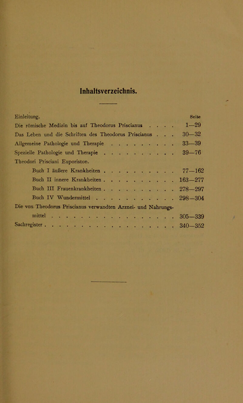 Inhaltsverzeichnis. Einleitung. Seite Die romische Medizin bis auf Theodorus Priscianus .... 1—29 Das Leben und die Schriften des Theodorus Priscianus . . . 30—32 Allgemeine Pathologie und Therapie 33—39 Spezielle Pathologie und Therapie 39—76 Theodori Prisdani Euporiston. Buch I auBere Krankheiten 77—162 Buch II innere Krankheiten 163—277 Buch III Frauenkrankheiten 278—297 Buch IV Wundemiittel 298—304 Die von Theodorus Priscianus verwandten Arznei- und Nahrungs- mittel 305—339 Sachregister 340—352