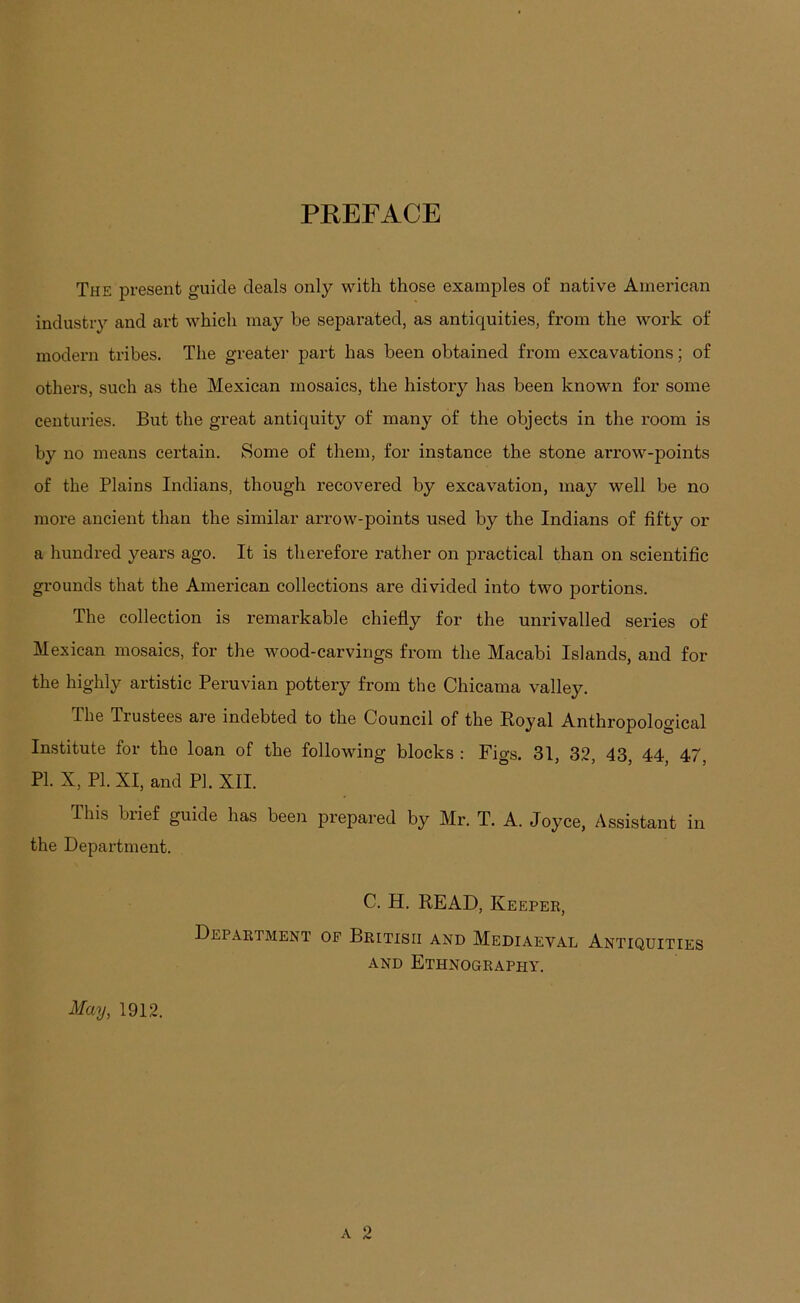 PEEFACE The present guide deals only with those examples of native American industry and art which may be sepai'ated, as antiquities, from the work of modeim tribes. The greater part has been obtained from excavations; of others, such as the Mexican mosaics, the history has been known for some centuries. But the great antiquity of many of the objects in the room is by no means certain. Some of them, for instance the stone arrow-points of the Plains Indians, though recovered by excavation, may well be no more ancient than the similar arrow-points used by the Indians of fifty or a hundred years ago. It is therefore rather on practical than on scientific grounds that the American collections are divided into two portions. The collection is remarkable chiefly for the unrivalled series of Mexican mosaics, for the wood-carvings from the Macabi Islands, and for the highly artistic Peruvian pottery from the Chicama valley. The Trustees are indebted to the Council of the Koyal Anthropological Institute for the loan of the following blocks : Figs. 31, 3.2, 43, 44 47, PI. X, PI. XI, and PI. XII. This biief guide has been prepared by Mr. T. A. Joyce, Assistant in the Department. C. H. READ, Keepee, Depaktment op Bkitisii and Mediaeval Antiquities AND EtHNODEAPHY. May, 1912.
