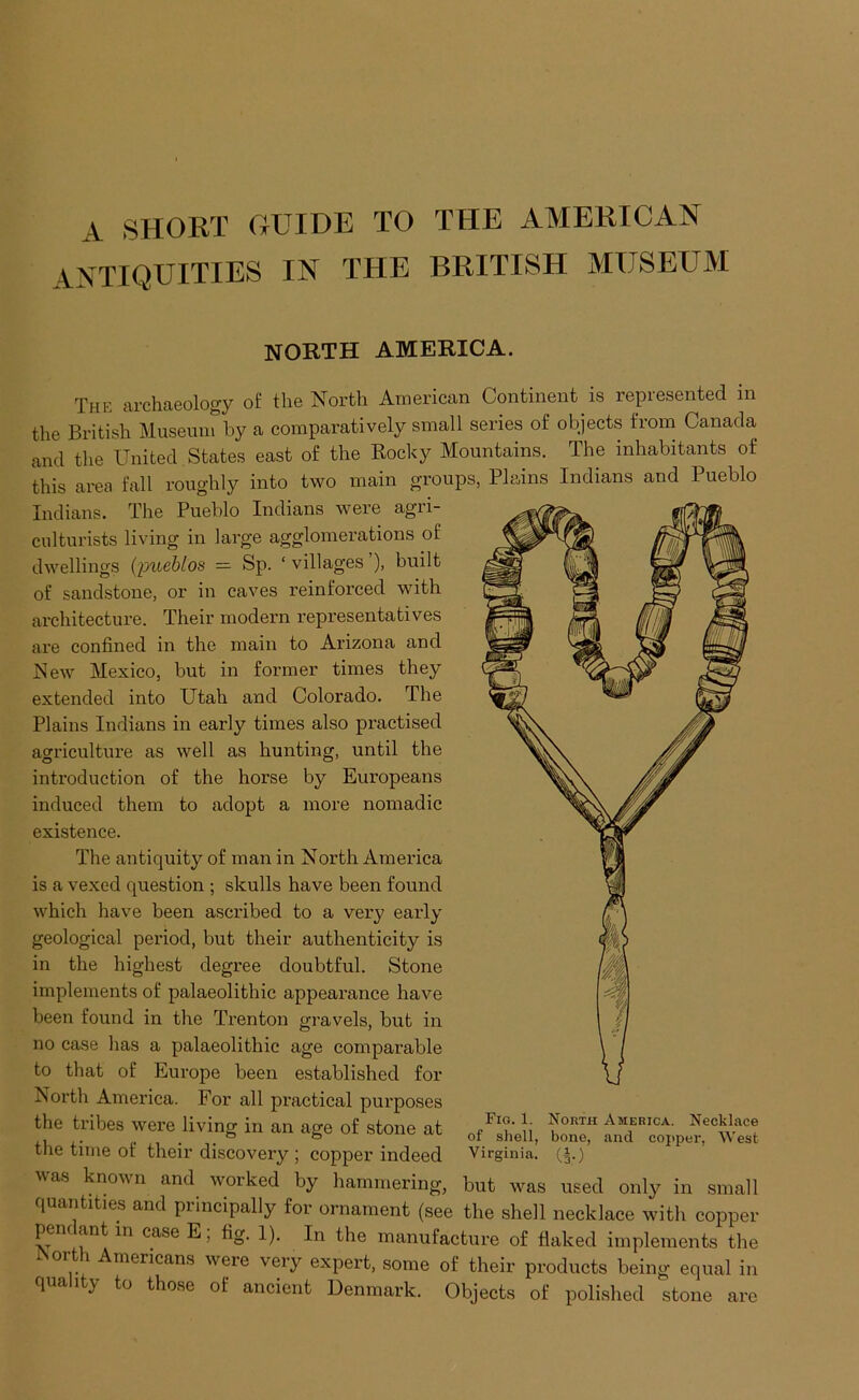 A SHORT GUIDE TO THE AMERICAN ANTIQUITIES IN THE BRITISH MUSEUM NORTH AMERICA. The archaeology of the North American Continent is represented in the British Museum by a comparatively small series of objects from Canada and the United States east of the Rocky Mountains. The inhabitants of this area fall roughly into two main groups, Plains Indians and Pueblo Indians. The Pueblo Indians were agri- culturists living in large agglomerations of dwellings (imeMos — Sp. ‘ villages ’), built of sandstone, or in caves reinforced with architecture. Their modern representatives are confined in the main to Arizona and New Mexico, but in former times they extended into Utah and Colorado. The Plains Indians in early times also practised agriculture as well as hunting, until the introduction of the horse by Europeans induced them to adopt a more nomadic existence. The antiquity of man in North America is a vexed question ; skulls have been found which have been ascribed to a very early geological period, but their authenticity is in the highest degree doubtful. Stone implements of palaeolithic appearance have been found in the Trenton gravels, but in no case has a palaeolithic age comparable to that of Europe been established for North America. For all practical purposes the tribes were living in an age of stone at the time of their discovery ; copper indeed was known and worked by hammering, but was used only in small quantities and principally for ornament (see the shell necklace with copper pendant m case E; fig. 1). In the manufacture of flaked implements the North Americans were very expert, some of their products being equal in Denmark. Objects of polished stone are Fig. 1. North America. Necklace of shell, bone, and copper. West Virginia. (^.) quality to those of ancient
