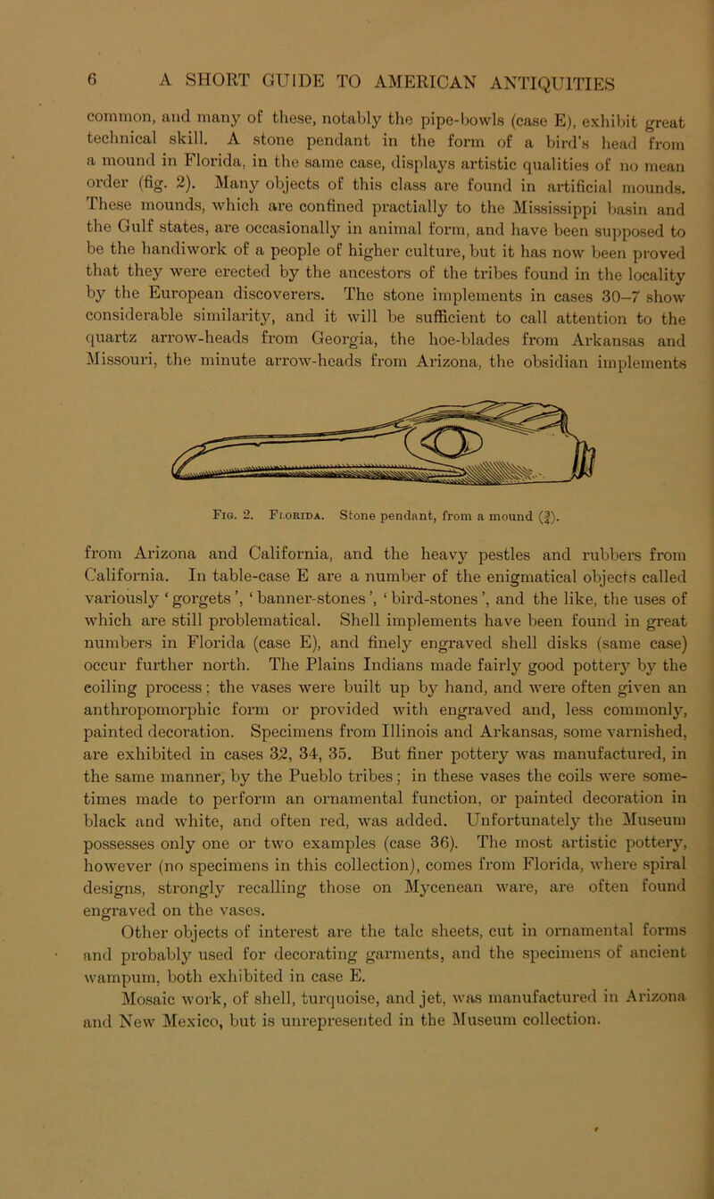 common, and many of tliese, notably the pipe-bowls (case E), exliibit great teclinical skill. A stone pendant in the form of a bird’s head from a mound in Florida, in the same case, displays artistic qualities of no mean order (fig. 2). Many objects of this class are found in artificial mounds. These mounds, which are confined practially to the Mississippi basin and the Gulf states, ai'e occasionally in animal form, and have been supposed to be the handiwox’k of a people of higher culture, but it has now been proved that they were erected by the ancestors of the tribes found in the locality by the European discoverers. The stone implements in cases 30—7 show considerable similarity, and it will be sufficient to call attention to the quartz arrow-heads from Georgia, the hoe-blades from Arkansas and Missouri, the minute arrow-heads from Arizona, the obsidian implements Fig. 2. Fr.oRiDA. Stone pendant, from a mound (f). from Arizona and California, and the heavy pestles and rubbers from California. In table-case E are a number of the enigmatical objects called variously ‘ gorgets ’, ‘ banner-stones ’, ‘ bird-stones ’, and the like, the uses of which are still problematical. Shell implements have been found in great numbers in Florida (case E), and finely engraved shell disks (same case) occur further north. The Plains Indians made fairly good pottery by the coiling process; the vases were built up by hand, and were often given an anthropomorphic form or provided with engraved and, less commonly, painted decoration. Specimens from Illinois and Arkansas, some varnished, are exhibited in cases 3.2, 34, 35. But finer pottery was manufactured, in the same manner, by the Pueblo tribes; in these vases the coils were some- times made to perform an ornamental function, or painted decoration in black and white, and often red, was added. Unfortunately the Museum possesses only one or two examples (case 36). The most artistic potteiy, however (no specimens in this collection), comes from Florida, where spiral designs, strongly recalling those on Mycenean ware, are often found engraved on the vases. Other objects of interest are the talc sheets, cut in ornamental forms and probably used for decorating garments, and the specimens of ancient wampum, both exhibited in case E. Mosaic work, of shell, turquoise, and jet, was manufactured in Arizona and New Mexico, but is unrepresented in the Museum collection.