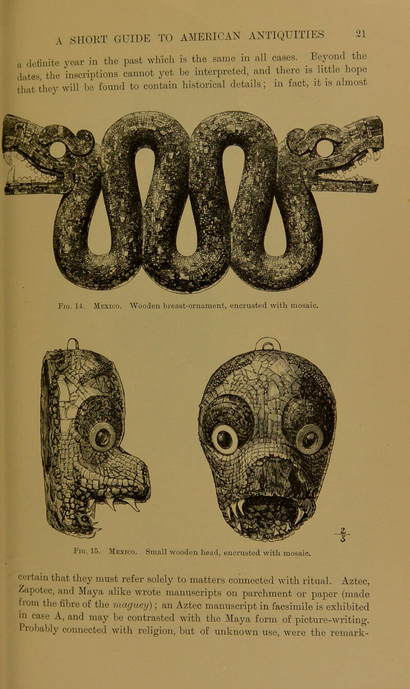 u definite year in the past which is the same in all cases. ^ Beyond the dates, the inscriptions cannot yet he interpreted, and there is little hope that they will be found to contain historical details; in fact, it is almost Fig. 14. Mexico. Wooden breast-ornament, encrusted with mosaic. certain that they must refer solely to matters connected with ritual. Aztec, /apotec, and Maya alike wrote manuscripts on parchment or paper (made fiom the fibre of the maguey); an Aztec manuscript in facsimile is exhibited in case A, and may be contrasted with the Maya form of picture-writing. Probably connected with religion, but of unknown use, were the remark- Fig. 1.5. Mexico. Small wooden head, encrusted with mosaic.