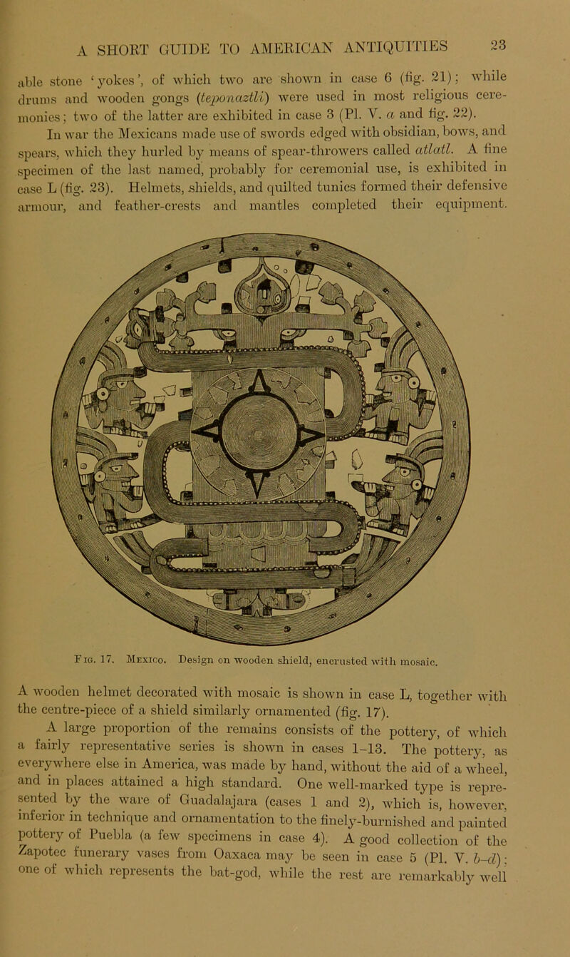 Fig. 17. Mexico. Design on wooden shield, encrusted with mosaic. A wooden helmet decorated with mosaic is shown in case L, together with the centi-e-piece of a shield similarly ornamented (fig. 17). A large proportion of the remains consists of the pottery, of which a fairly representative series is shown in cases 1-13. The pottery, as everywhere else in America, was made by hand, without the aid of a wheel, and in places attained a high standard. One well-marked type is repre- sented by the ware of Guadalajara (cases 1 and 2), which is, however, inferior in technique and ornamentation to the finely-burnished and painted pottery of Puebla (a few specimens in case 4). A good collection of the Zapotec funerary vases from Oaxaca may be seen in case 5 (PI. V. h~d): one of which represents the bat-god, while the rest are remarkably well A SHORT GUIDE TO AMERICAN ANTIQUITIES able stone ‘yokes’, of which two are shown in case 6 (fig. 21); while drums and wooden gongs {teponaztli) were used in most religious cere- monies; two of the latter are exhibited in case 3 (PL V. a and fig. 22). In war the Mexicans made use of swords edged with obsidian, bows, and spears, which they hurled by means of spear-throwers called atlatl. A fine specimen of the last named, probably for ceremonial use, is exhibited in case L (fig. 23). Helmets, shields, and quilted tunics formed their defensive armour, and feather-crests and mantles completed their equipment.