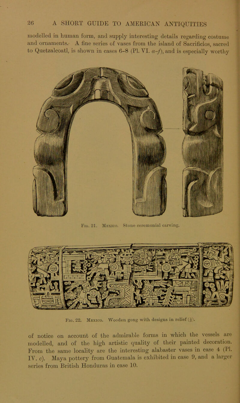 luodellecl in human form, and supply interesting details regarding costume and ornaments.- A fine series of vases from the island of Sacrificios, sacred to Quetzalcoatl, is shown in cases 0-8 (PI. VI. a-f), and is especially worthy Fig. 21. Mexico. Stone ceremonial carving. Fig. 22. Mexico. Wooden gong with designs in relief (i). of notice on account of the admirable forms in Avhich the vessels are modelled, and of the high artistic rpiality of their painted decoration. From the same locality are the interesting alabaster vases in case 4 (PI. IV. c). Maya pottery from Guatemala is exhibited in case 9, and a larger series from British Honduras in case 10.