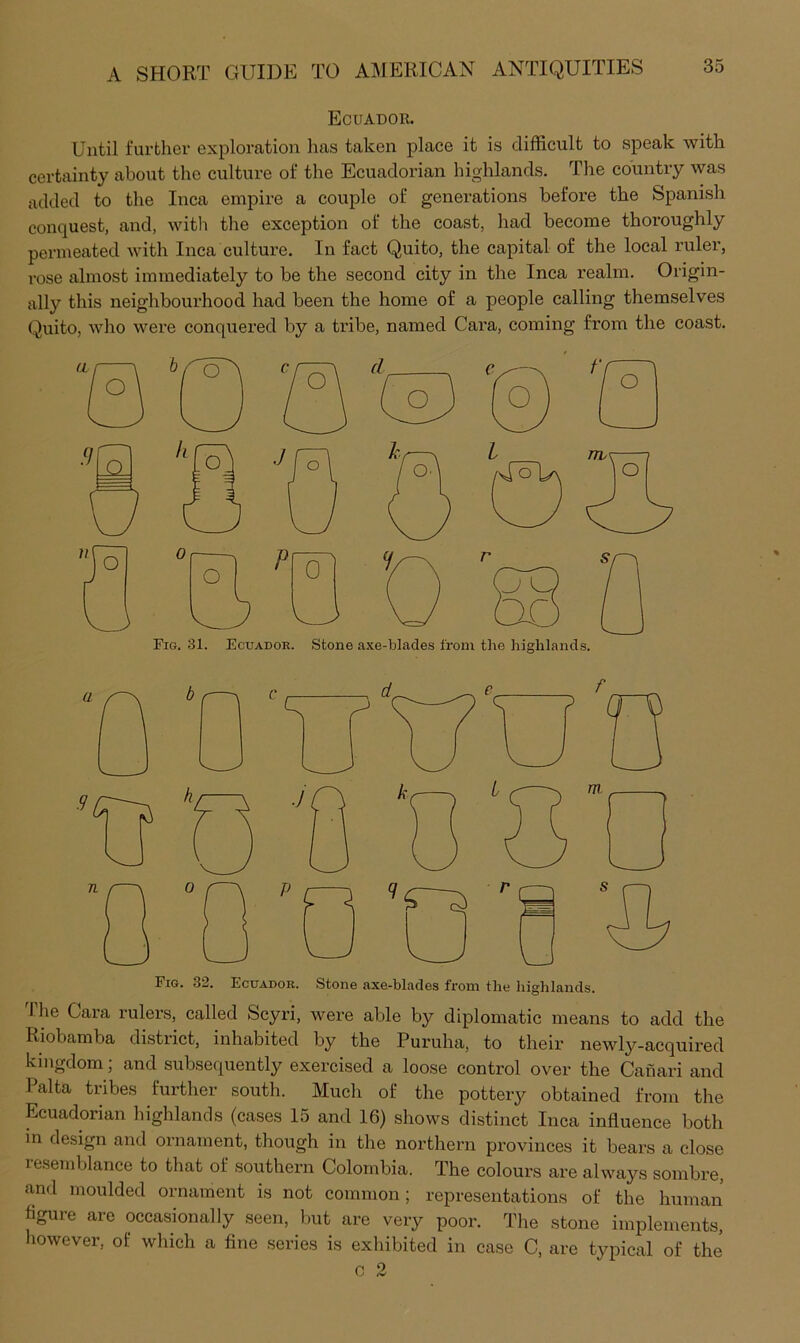 Ecuador. Until further exploration has taken place it is difficult to speak with certainty about the culture of the Ecuadorian highlands. The country was added to the Inca empire a couple of generations before the Spanish conquest, and, with the exception of the coast, had become thoroughly permeated with Inca culture. In fact Quito, the capital of the local ruler, rose almost immediately to be the second city in the Inca realm. Origin- ally this neighbourhood had been the home of a people calling themselves (!^uito, who were conquered by a tribe, named Cara, coming from the coast. Fig. 31. Ecuador. Stone axe-blades from the highlands. Fig. 32. Ecuador. Stone axe-blades from the highlands. 'the Cara rulers, called Scyri, were able by diplomatic means to add the Riobamba dtstrict, inhabited by the Puruha, to their newly-acquired kingdom; and subsequently exercised a loose control over the Canari and Palta tribes further south. Much of the pottery obtained from the Ecuadorian highlands (cases 15 and 16) shows distinct Inca influence both in design and ornament, though in the northern provinces it bears a close lesemblance to that of southern Colombia. The colours are always sombre, and moulded ornament is not common; representations of the human figure are occasionally seen, but are very poor. The stone implements, however, of which a fine series is exhibited in case C, are typical of the