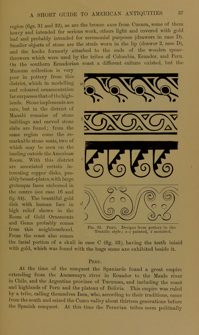 reo-ion (figs. 31 and 32), as are the bronze axes from Cuenca, some of them heavy and intended for serious work, others light and covered with gold leaf and probably intended for ceremonial purposes (drawers in case D). Smaller objects of stone are the studs worn in the lip (drawer 2, case D), and the hooks formerly attached to the ends of the wooden spear- throwers which were used by the tribes of Colombia, Ecuador, and Peru. On the southern Ecuadorian coast a different culture existed, but the Museum collection is very poor in pottery from this district, which in modelling and coloured ornamentation far surpasses that of the high- lands. Stone implements are rare, but in the district of Manabi remains of stone buildings and carved stone slabs are found; from the same region come the re- markable stone seats, two of which may be seen on the landing outside the American Room. With this district are associated certain in- teresting copper disks, pos- sibly breast-plates, with large grotesque faces embossed in the centre (see case 16 and fig. 34). The beautiful gold disk with human face in high relief shown in the Room of Gold Ornaments and Gems probably comes from this neighbourhood. From the coast also comes the facial portion of a skull in case C (fig. 33), having the teeth inlaid with gold, M'hich was found with the huge stone axe exhibited beside it. Fig. 35. Peru. Designs from pottery in the Truxillo style; a-c painted, d moulded. Peru. At the time of the conquest the Spaniards found a great empire extending from the Ancasmayu river in Ecuador to the Maule river in Chile, and the Argentine province of Tucuman, and including the coast and highlands of Peru and the plateau of Bolivia. This empire was ruled by a tribe, calling themselves Inca, who, according to their traditions, came from the south and seized the Cuzco valley about thirteen generations before the Spanish conquest. At this time the Peruvian tribes seem politically