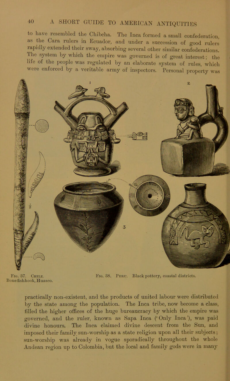 to have resembled the Chibclia. The Inca formed a small confederation, as the Cara rulers in Ecuador, and under a succession of good rulers rapidly extended their sway, absorbing several other similar confederations. The system by which the empire was governed is of great interest; the life of the people was regulated by an elaborate system of rules, which were enforced by a veritable army of inspectors. Personal property was Fig. 37. Chile. Fig. 38. Peru. Black pottery, coastal districts. Bone fishhook, Huasco. practically non-existent, and the products of united labour were distributed by the state among the population. The Inca tribe, now become a class, filled the higher offices of the huge bureaucrac}'^ by which the empire was governed, and the ruler, known as Sapa Inca (‘ Only Inca ’), was paid divine honours. The Inca claimed divine descent from the Sun, and imposed their family sun-worship as a state religion upon all their subjects; sun-worship was already in vogue sporadically throughout the whole Andean region up to Colombia, but the local and family gods were in many