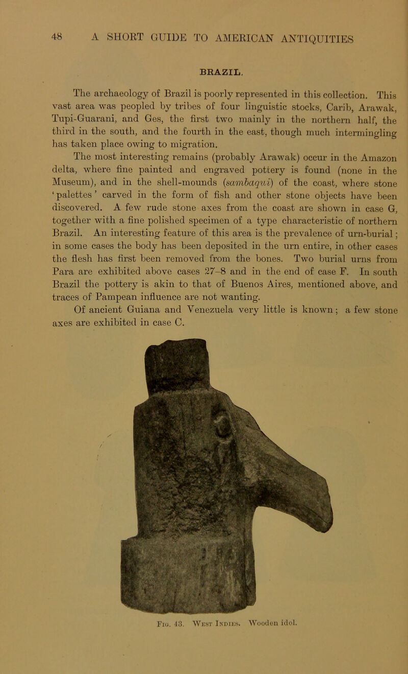 BRAZIL, The archaeology of Brazil is poorly represented in this collection. This vast area was peopled by tribes of four linguistic stocks, Carib, Arawak, Tupi-Guarani, and Ges, the first two mainly in the northern half, the third in the south, and the fourth in the east, though much intermingling has taken place owing to migration. The most interesting remains (pi'obably Arawak) occur in the Amazon delta, where fine painted and engraved pottery is found (none in the Museum), and in the shell-mounds (saonbaqui) of the coast, where .stone ‘ palettes ’ carved in the form of fish and other stone objects have been discovered. A few rude stone axes from the coast are shown in ease G, together with a fine polished specimen of a type characteristic of northern Brazil. An interesting feature of this area is the prevalence of urn-burial; in some cases the body has been deposited in the urn entire, in other cases the flesh has first been removed from the bones. Two burial urns from Para are exhibited above cases 27-8 and in the end of case F. In south Brazil the pottery is akin to that of Buenos Aires, mentioned above, and traces of Pampean influence are not wanting. Of ancient Guiana and Venezuela very little is known; a few stone axes are exhibited in case C. Fio. 43. West Indie.s. Wooden idol.