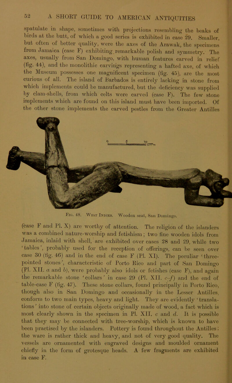 spatulate in sliape, sometimes witli projections resembling the beaks of birds at the butt, of wliicli a trood series is exhibited in case 29. Smaller, but often of better quality, were the axes of the Arawak, the specimens from Jamaica (case F) exhibiting remarkable polish and symmetiy. The axes, usually from San Domingo, with human features carved in relief (fig. 44), and the monolithic carvings representing a hafted axe, of which the Museum possesses one magnificent specimen (fig. 45), are the most curious of all. The island of Barbados is entirely lacking in stone from which implements could be manufactured, but the deficiency was supplied by clam-shells, from which celts were carved (case F). The few stone implements which are found on this island must have been imported. Of the other stone implements the carved pestles from the Greater Antilles C7TU* Fig. 48. AVest Indies. Wooden seat, San Domingo. (case F and PI. X) are worthy of attention. The religion of the islanders Avas a combined nature-worship and fetishism; two fine wooden idols from Jamaica, inlaid with shell, are exhibited over cases 28 and 29, while tAvo ‘ tables ’, probably used for the reception of offerings, can be seen over case 30 (fig. 46) and in the end of case F (PL XI). The peculiar ‘three- pointed stones ’, characteristic of Porto Rico and part of San Domingo (PL XII. a and h), were probably also idols or feti.shes (case F), and again the remarkable stone ‘collars’ in case 29 (PL XII. <•-/) and the end of table-case F (fig. 47). These stone collars, found principally in Porto Rico, though also in San Domingo and occasionally in the Lesser Antilles, conform to tAvo main types, heavy and light. They are evidently ‘ transla- tions ’ into stone of certain objects originally made of Avood, a fact Avhich is most clearly shoAvn in the specimen in PL XII. c and d. It is possible that they may be connected Avith tree-Avorship, Avhich is knoAvn to have been practised by the islanders. Pottery is found thi-oughout the Antilles; the Avare is rather thick and heaAy, and not of very good (juality. The vessels are ornamented Avith engraved designs and moulded ornament chiefly in the form of gi’otesque heads. A feAV fragments are exhibited in case F.