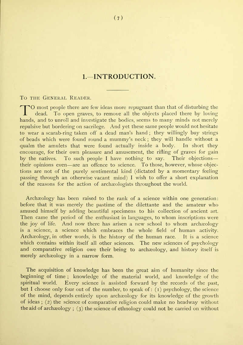 1.—INTRODUCTION. To THE General Reader. TO most people there are few ideas more repugnant than that of disturbing the dead. To open graves, to remove all the objects placed there by loving hands, and to unroll and investigate the bodies, seems to many minds not merely repulsive but bordering on sacrilege. And yet these same people would not hesitate to wear a scarab-ring taken off a dead man’s hand ; they willingly buy strings of beads which were found round a mummy’s neck ; they will handle without a qualm the amulets that were found actually inside a body. In short they encourage, for their own pleasure and amusement, the rifling of graves for gain by the natives. To such people I have nothing to say. Their objections—- their opinions even—are an offence to science. To those, however, whose objec- tions are not of the purely sentimental kind (dictated by a momentary feeling passing through an otherwise vacant mind) I wish to offer a short explanation of the reasons for the action of archaeologists throughout the world. Archaeology has been raised to the rank of a science within one generation: before that it was merely the pastime of the dilettante and the amateur who amused himself by adding beautiful specimens to his collection of ancient art. Then came the period of the enthusiast in languages, to whom inscriptions were the joy of life. And now there has arisen a new school to whom archaeology is a science, a science which embraces the whole field of human activity. Archaeology, in other words, is the history of the human race. It is a science which contains within itself all other sciences. The new sciences of psychology and comparative religion owe their being to archaeology, and history itself is merely archaeology in a narrow form. The acquisition of knowledge has been the great aim of humanity since the beginning of time ; knowledge of the material world, and knowledge of the spiritual world. Every science is assisted forward by the records of the past, but I choose only four out of the number, to speak of: (i) psychology, the science of the mind, depends entirely upon archaeology for its knowledge of the growth of ideas ; (2) the science of comparative religion could make no headway without the aid of archaeology ; (3) the science of ethnology could not be carried on without