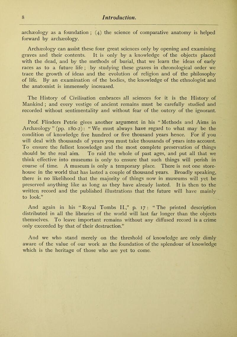 archaeology as a foundation ; (4) the science of comparative anatomy is helped forward by archaeology. Archaeology can assist these four great sciences only by opening and examining graves and their contents. It is only by a knowledge of the objects placed with the dead, and by the methods of burial, that we learn the ideas of early races as to a future life ; by studying these graves in chronological order we trace the growth of ideas and the evolution of religion and of the philosophy of life. By an examination of the bodies, the knowledge of the ethnologist and the anatomist is immensely increased. The History of Civilisation embraces all sciences for it is the History of Mankind ; and every vestige of ancient remains must be carefully studied and recorded without sentimentality and without fear of the outcry of the ignorant. Prof Flinders Petrie gives another argument in his “ Methods and Aims in Archaeology ” (pp. 180-2): “We must always have regard to what may be the condition of knowledge five hundred or five thousand years hence. For if you will deal with thousands of years you must take thousands of years into account. To ensure the fullest knowledge and the most complete preservation of things should be the real aim. To raid the whole of past ages, and put all that we think effective into museums is only to ensure that such things will perish in course of time. A museum is only a temporary place. There is not one store- house in the world that has lasted a couple of thousand years. Broadly speaking, there is no likelihood that the majority of things now in museums will yet be preserved anything like as long as they have already lasted. It is then to the written record and the published illustrations that the future will have mainly to look.” And again in his “Royal Tombs II.,” p. 17: “The printed description distributed in all the libraries of the world will last far longer than the objects themselves. To leave important remains without any diffused record is a crime only exceeded by that of their destruction.” And we who stand merely on the threshold of knowledge are only dimly aware of the value of our work as the foundation of the splendour of knowledge which is the heritage of those who are yet to come.