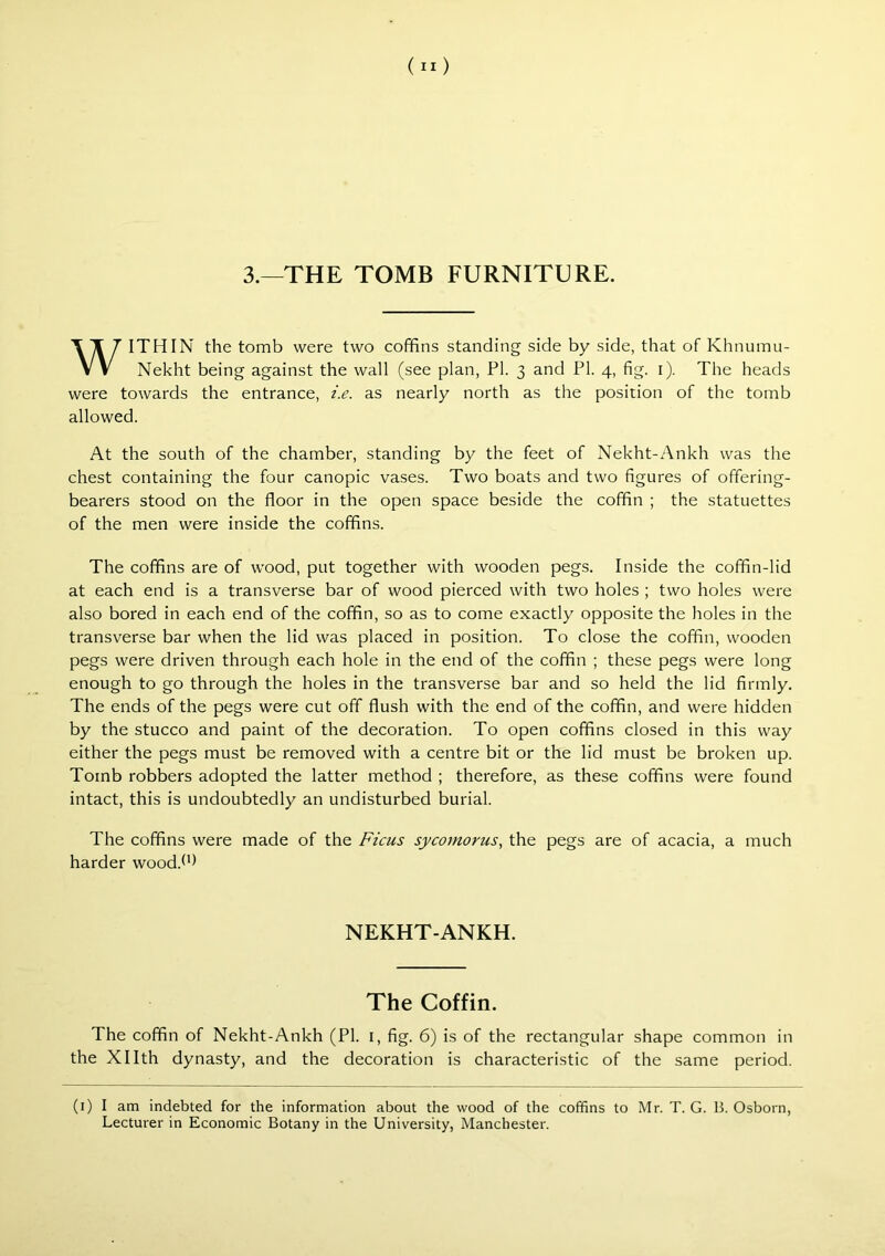 3.—THE TOMB FURNITURE. WITHIN the tomb were two coffins standing side by side, that of Khnumu- Nekht being against the wall (see plan, PI. 3 and PI. 4, fig. i). The heads were towards the entrance, i.e. as nearly north as the position of the tomb allowed. At the south of the chamber, standing by the feet of Nekht-Ankh was the chest containing the four canopic vases. Two boats and two figures of offering- bearers stood on the floor in the open space beside the coffin ; the statuettes of the men were inside the coffins. The coffins are of wood, put together with wooden pegs. Inside the coffin-lid at each end is a transverse bar of wood pierced with two holes ; two holes were also bored in each end of the coffin, so as to come exactly opposite the holes in the transverse bar when the lid was placed in position. To close the coffin, wooden pegs were driven through each hole in the end of the coffin ; these pegs were long enough to go through the holes in the transverse bar and so held the lid firmly. The ends of the pegs were cut off flush with the end of the coffin, and were hidden by the stucco and paint of the decoration. To open coffins closed in this way either the pegs must be removed with a centre bit or the lid must be broken up. Tomb robbers adopted the latter method ; therefore, as these coffins were found intact, this is undoubtedly an undisturbed burial. The coffins were made of the Ficus sycomorus, the pegs are of acacia, a much harder wood.^P NEKHT-ANKH. The Coffin. The coffin of Nekht-Ankh (PI. i, fig. 6) is of the rectangular shape common in the Xllth dynasty, and the decoration is characteristic of the same period. (i) I am indebted for the information about the wood of the coffins to Mr. T. G. B. Osborn, Lecturer in Economic Botany in the University, Manchester.