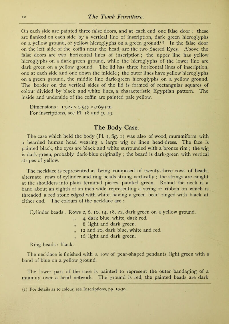 On each side are painted three false doors, and at each end one false door : these are flanked on each side by a vertical line of inscription, dark green hieroglyphs on a yellow ground, or yellow hieroglyphs on a green ground/’^ In the false door on the left side of the coffin near the head, are the two Sacred Eyes. Above the false doors are two horizontal lines of inscription ; the upper line has yellow hieroglyphs on a dark green ground, while the hieroglyphs of the lower line are dark green on a yellow ground. The lid has three horizontal lines of inscription, one at each side and one down the middle ; the outer lines have yellow hieroglyphs on a green ground, the middle line dark-green hieroglyphs on a yellow ground. The border on the vertical sides of the lid is formed of rectangular squares of colour divided by black and white lines, a characteristic Egyptian pattern. The inside and underside of the coffin are painted pale yellow. Dimensions: i‘925 x 0‘547 x 0659 m. For inscriptions, see PI. 18 and p. 19. The Body Case. The case which held the body (PI. i, fig. i) was also of wood, mummiform with a bearded human head wearing a large wig or linen head-dress. The face is painted black, the eyes are black and white surrounded with a bronze rim ; the wig is dark-green, probably dark-blue originally ; the beard is dark-green with vertical stripes of yellow. The necklace is represented as being composed of twenty-three rows of beads, alternate rows of c)dinder and ring beads strung vertically ; the strings are caught at the shoulders into plain terminal pieces, painted green. Round the neck is a band about an eighth of an inch wide representing a string or ribbon on which is threaded a red stone edged with white, having a green bead ringed with black at either end. The colours of the necklace are : Cylinder beads ; Rows 2, 6, 10, 14, 18, 22, dark green on a yellow ground. „ 4, dark blue, white, dark red. „ 8, light and dark green. „ 12 and 20, dark blue, white and red. „ 16, light and dark green. Ring beads : black. The necklace is finished with a row of pear-shaped pendants, light green with a band of blue on a yellow ground. The lower part of the case is painted to represent the outer bandaging of a mummy over a bead network. The ground is red, the painted beads are dark (i) For details as to colour, see Inscriptions, pp. 19-30.